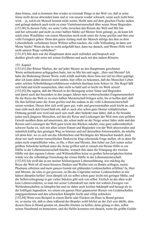 dann hinaus, und es kommen ihm wieder so reizende Dinge in der Welt vor, daß er seine
Sinne nicht davon abwenden kann und er von neuem wieder schwach, wenn auch nicht böse
wird, – ja, solch ein Mensch kommt nicht weiter, bleibt stets auf dem gleichen Flecke stehen
und gelangt dadurch auch nicht zu einer Viertelsmeisterschaft über seiner Sinne Begierden.
[151,06] In diesem Falle, wo seine Liebe zwischen den Reizen der Welt und Mir hin
und her schwankt und nicht zu einer halben Stärke auf Meiner Seite gelangt, ja, da kann Ich
solch einer Windfahne von einem Menschen noch nicht unter die Arme greifen und ihm eine
volle Festigkeit geben. Denn den guten Anfang muß der Mensch infolge des ihm zu dem
Lebensbehufe verliehenen freien Willens selbst machen; die volle Vollendung ist dann erst
Meine Sache! Wenn du das so recht aufgefaßt hast, dann tue danach, und Meine Hilfe wird
nicht unterm Wege verbleiben!“
[151,07] Mit dem war der Hauptmann denn auch zufrieden und besprach sich
darüber gleich sehr ernst mit seinen Gefährten und auch mit den andern Römern.

152. Kapitel
[152,01] Der Römer Markus, der auf jedes Meiner an den Hauptmann gerichteten
Worte aufmerksamst achtgegeben hatte, trat zu Mir hin und sagte: „Herr und Meister! Ich
habe die Bedeutung Deiner Worte wohl erfaßt und habe ihren Sinn mir tief ins Herz geprägt;
aber ich kann dabei dennoch nicht umhin, hier offen zu bekennen, daß des Menschen Leben
unter solchen Selbstbildungsverhältnissen wahrlich durchaus kein Scherz ist. Die Regel läßt
sich bald und leicht aussprechen, aber nicht so bald und so leicht ins Werk setzen!
[152,02] Du sagtest, daß der Mensch in der Besiegung seiner Sinne und Begierden
und damit auch der besonders in den jungen Jahren stets vorherrschenden Eingenommenheit
für die Reize der Welt es zu einer halben Meisterschaft bringen solle, bis er hoffen darf, daß
Du ihm helfend unter die Arme greifen und ihn sodann in die volle Lebensmeisterschaft
setzen werdest. Dieses hört sich wohl ganz gut, wahr und gewissermaßen auch leicht an, und
man sieht auch den Grund bald ein, daß es auch also schon ganz Deiner schöpferischen
Ordnung gemäß sein wird und auch sein muß; aber bedenkt man dabei, daß es für beinahe
jeden noch jüngeren Menschen, auf den die Reize und Lockungen der Welt stets eine größere
Gewalt ausüben denn auf unsereinen, der schon mehr an der Neige seiner Jahre steht und den
Reizen und Lockungen der Welt ganz leicht den Rücken zukehrt, eine ganz außerordentlich
schwere Sache ist, sich mit allen seinen Sinnen und Begierden von der Welt abzuwenden und
männlich kräftig den geistigen Weg zu betreten und auf demselben fortzuwandeln, da möchte
ich denn hier, wo es sich um das Allerhöchste und Wichtigste des Menschen handelt, doch
diese mir nach meiner menschlichen Denkweise klug scheinende Frage stellen, ob es denn für
jeden nicht ersprießlicher wäre, so Du, o Herr und Meister, ihm lieber zur Zeit seiner sicher
größten Schwäche helfend unter die Arme griffest und er sonach mit Deiner Hilfe es zur
Hälfte in der Lebensmeisterschaft brächte, wonach ihm dann die Erlangung der zweiten
Hälfte mit den eigenen Lebens- und Willenskräften keine so großen Schwierigkeiten bieten
würde wie die selbsttätige Erreichung der ersten Hälfte in der Lebensmeisterschaft.
[152,03] Ich weiß