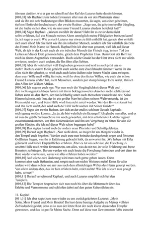 überaus darüber, wie er gar so schnell auf den Ruf des Lazarus hatte dasein können.
[010,03] Als Raphael zum hohen Erstaunen aller nun da vor den Pharisäern stand
und sie ihn mit sehr bedeutungsvollen Blicken musterten, da sagte, von einer geheimen,
tiefsten Ehrfurcht durchschauert, der zweite Redner: „Sage uns, du geheimnisvoller Jüngling,
ist die Sache sicher also, wie sie uns unser Freund Lazarus ehedem berichtet hat?“
[010,04] Sagte Raphael: „Warum zweifelt ihr daran? Habt ihr es zuvor denn nicht
selbst erfahren, daß ein Mensch meines Alters unmöglich meine Fähigkeiten besitzen kann?
Ja, ich sage es euch: Wie es euch Lazarus nur etwas zu früh enthüllt hat, gerade also verhält
sich auch alles! Ich bin nicht wie ihr ein irdischer Mensch, sondern ich bin wahrlich ein Bote
des Herrn! Mein Name ist Henoch, Raphael bin ich aber nun genannt, weil ich auf dieser
Welt, als ich in der Urzeit auch als ein irdischer Mensch das Fleisch trug, keinen Tod des
Leibes auf dieser Erde genossen habe, gleich dem Propheten Elias. Denn Gott der Herr hat
mich in einem Augenblick verwandelt. Doch solche Gnade hat der Herr etwa nicht mir allein
erwiesen, sondern auch andern, die Ihn über alles liebten.
[010,05] Aber ihr seid allzeit voll Unglauben gewesen und seid es auch jetzt um so
mehr! Doch zu eurem Heile gereicht euch solche eure Zweifelsucht nimmer! Wenn ihr das
alles nicht frei glaubet, so wird euch auch keine äußere oder innere Macht dazu zwingen;
denn euer Wille muß völlig frei sein, weil ihr ohne den freien Willen, wie euch das schon
Freund Lazarus erklärt hat, nicht Menschen, sondern pur stumpfsinnige Tiere wäret, ähnlich
den Affen der Wälder Afrikas.
[010,06] Ich sage es euch nun: Wer nun noch die Vergänglichkeit dieser Welt und
ihre nichtssagenden bösen Ämter mit ihrem beklagenswerten Ansehen mehr schätzen und
lieben kann als den Herrn, der nun leibhaftig unter euch Menschen wandelt und wir, Seine
Himmelsdiener, mit Ihm, der ist ein großer Narr bei allem seinem Weltverstande, ist des
Herrn nicht wert, und Seine Hilfe wird ihm nicht zuteil werden. Wer den Herrn erkannt hat
und Ihn nicht sucht, den wird auch der Herr nicht suchen mit Seiner Gnade!“
[010,07] Sagte der zweite Redner, der sich an der endlos schönen Gestalt Raphaels
nicht genug weiden konnte: „Ja, ja, du bist wahrlich ein Erzengel! Ich glaube nun alles, und es
ist nun die größte Sehnsucht in mir wach geworden, mit dem erhabensten Galiläer irgend
zusammenzukommen, vor Ihm niederzuknien und Ihn um Vergebung zu bitten für alle die
großen Sünden, die ich auf dieser Welt schon begangen habe!“
[010,08] Das sagten darauf auch die andern neun Pharisäer und Schriftgelehrten.
[010,09] Darauf sagte Raphael: „Nun wohl denn, so möget ihr am Morgen wieder in
den Tempel euch begeben! Werden euch eure nun beinahe durchgehends argen und finsteren
Gefährten fragen, was ihr in Erfahrung gebracht habt, da antwortet ihr: ,Wir haben mit Eifer
geforscht und haben Ersprießliches erfahren. Aber es tut uns sehr not, die Forschung zu
unserm Heile noch weiter fortzusetzen, um alles, was da not tut, in volle Erfahrung und beste
Kenntnis zu bringen. Darum werden wir auch heute die Forschung fortsetzen und erst dann im
Rate wieder erscheinen, wenn wir alles erfahren haben werden!‘
[010,10] Auf solche eure Äußerung wird man euch gerne gehen lassen. Dann
kommet aber nach Bethanien, und sorget euch um nichts Weiteres mehr! Denn für alles
andere wird dann schon von mir aus nach dem allmächtigen Willen des Herrn gesorgt werden.
Von allem andern aber, das ihr hier erfahren habt, redet nichts! Wie ich es euch nun gesagt
habe, so tuet!“
[010,11] Darauf verschwand Raphael, und auch Lazarus empfahl sich bei den
Templern.
[010,12] Die Templer besprachen sich nun noch bis über die Mitternacht über das
Erlebte und Vernommene und schliefen dabei auf den guten Ruhestühlen ein.

11. Kapitel
[011,01] Ich aber sagte zum nun wieder zu uns zurückgekehrten Lazarus: „Mein
Sohn, Mein Freund und Mein Bruder! Du hast deine heutige Aufgabe zu Meiner vollsten
Zufriedenheit gelöst; denn es ist nun der letzte Rest der noch klarer denkenden Templer
gewonnen, und das ist gut für Meine Sache. Denn auf diese nun Gewonnenen fußte zumeist
 