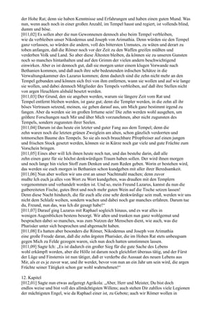 der Hohe Rat; denn sie haben Kenntnisse und Erfahrungen und haben einen guten Mund. Was
nun, wenn auch noch in einer großen Anzahl, im Tempel haust und regiert, ist vollends blind,
dumm und böse.
[011,02] Es sollen aber die nun Gewonnenen dennoch also beim Tempel verbleiben,
wie da verbleiben unser Nikodemus und Joseph von Arimathia. Denn würden sie den Tempel
ganz verlassen, so würden die andern, voll des bittersten Unmutes, zu wüten und derart zu
toben anfangen, daß die Römer noch vor der Zeit zu den Waffen greifen müßten und
verderben Volk und Land. So aber diese Ältesten bleiben, da können sie zu unseren Gunsten
noch so manches hintanhalten und auf den Grimm der vielen andern beschwichtigend
einwirken. Aber es ist dennoch gut, daß sie morgen unter einem klugen Vorwande nach
Bethanien kommen, und daß auch ihre sehr bedeutenden irdischen Schätze in die
Verwaltungskammer des Lazarus kommen; denn dadurch sind die zehn nicht mehr an den
Tempel gebunden und können sich frei von ihm entfernen, wann sie wollen und auf wie lange
sie wollen, und dabei dennoch Mitglieder des Tempels verbleiben, auf daß ihre Stellen nicht
von argen Heuchlern alsbald besetzt werden.
[011,03] Der Grund, den sie angeben werden, warum sie längere Zeit vom Rat und
Tempel entfernt bleiben werden, ist ganz gut; denn die Templer werden, in die zehn all ihr
böses Vertrauen setzend, meinen, sie gehen darauf aus, um Mich ganz bestimmt irgend zu
fangen. Aber da werden sie im großen Irrtume sein! Die zehn werden wohl ausgehen, um
größere Forschungen nach Mir und über Mich vorzunehmen, aber nicht zugunsten des
Tempels, sondern zugunsten ihrer Seelen.
[011,04] Darum ist das heute ein letzter und guter Fang aus dem Tempel; denn die
zehn waren noch die letzten grünen Zweiglein am alten, schon gänzlich verdorrten und
totmorschen Baume des Tempels. So sie als noch brauchbare Pfropfreiser auf einen jungen
und frischen Stock gesetzt werden, können sie in Kürze noch gar viele und gute Früchte zum
Vorschein bringen.
[011,05] Eines aber will Ich ihnen heute noch tun, und das bestehe darin, daß alle
zehn einen ganz für sie höchst denkwürdigen Traum haben sollen. Der wird ihnen morgen
und noch lange hin vielen Stoff zum Denken und zum Reden geben. Worin er bestehen wird,
das werden sie euch morgen in Bethanien schon kundgeben mit aller ihrer Beredsamkeit.
[011,06] Nun aber wollen wir uns erst an unser Nachtmahl machen; denn zuvor
mußte Ich euch ja alles von Wort zu Wort kundgeben, was draußen mit den Templern
vorgenommen und verhandelt worden ist. Und so, mein Freund Lazarus, kannst du nun die
gutbereiteten Fische, gutes Brot und noch mehr guten Wein auf die Tische setzen lassen!
Denn diese Nacht hindurch, die für euch alle eine sehr denkwürdige sein muß, werden wir uns
nicht dem Schlafe weihen, sondern wachen und dabei noch gar manches erfahren. Darum tue
du, Freund, nun das, was Ich dir gesagt habe!“
[011,07] Darauf ging Lazarus mit Raphael sogleich hinaus, und es war alles in
wenigen Augenblicken bestens besorgt. Wir aßen und tranken nun ganz wohlgemut und
besprachen dabei so manches, was zum Nutzen der Menschen dient, wie auch, was die
Pharisäer unter sich besprochen und abgemacht haben.
[011,08] Es hatten aber besonders die Römer, Nikodemus und Joseph von Arimathia
eine große Freude daran, daß die zehn ärgsten Pharisäer, die im Hohen Rat stets unbeugsam
gegen Mich zu Felde gezogen waren, sich nun doch hatten umstimmen lassen.
[011,09] Sagte Ich: „Es ist dadurch ein großer Sieg für die gute Sache des Lebens
wohl erkämpft worden, aber die Hölle ist darum noch gleichfort überaus tätig, und der Fürst
der Lüge und Finsternis ist nun tätiger, daß er verderbe die Aussaat des neuen Lebens aus
Mir, als er es je zuvor war, und ihr werdet, bevor von nun an ein Jahr um sein wird, die argen
Früchte seiner Tätigkeit schon gar wohl wahrnehmen!“

12. Kapitel
[012,01] Sagte nun etwas aufgeregt Agrikola: „Aber, Herr und Meister, Du bist doch
endlos weise und bist voll des allmächtigsten Willens; auch stehen Dir zahllos viele Legionen
der mächtigsten Engel, wie da Raphael einer ist, zu Gebote; auch wir Römer wollen in
 