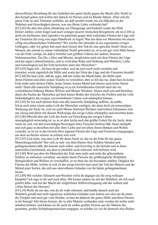 diesweltlicher Beziehung für das Gedeihen der guten Sache gegen die Macht aller Teufel in
den Kampf gehen und wollen den Spruch im Herzen und im Munde führen: ,Eher soll die
ganze Erde in eitle Trümmer zerfallen, als daß zerstört werde nur ein Häkchen an der
Wahrheit und Gerechtigkeit dessen, was uns Deine Lehre verkündet hat!‘
[012,02] Du aber bist allein allmächtig zur Übergenüge und bedarfst weder der Hilfe
Deiner zahllos vielen Engel und noch weniger unserer römischen Kriegsheere; da ist es Dir ja
doch ein leichtestes, dem irgendwo im geheimen gegen dich wirkenden Fürsten der Lüge und
der Finsternis für ewig sein arges Handwerk zu legen! Was tun denn wir Menschen mit einem
völlig unverbesserlichen Verbrecher? Wir werfen ihn entweder in ein sogenanntes ewiges
Gefängnis, oder wir geben ihm nach dem Gesetz den Tod als eine gerechte Strafe! Denn ein
Mensch, der einmal zu einem vollendeten Teufel geworden ist, ist ja um gar viele Male besser
von der Erde vertilgt, als daß er fortlebe zum größten Unheile der andern, besseren
Nebenmenschen. Tue Du, o Herr und Meister, desgleichen auch mit dem Fürsten der Lüge
und der argen Lebensfinsternis, und es wird dann Ruhe und Ordnung und Wahrheit, Liebe
und Gerechtigkeit auf der Erde herrschen unter den Menschen!“
[012,03] Sagte Ich: „Du hast da gut reden, weil du jetzt noch nicht verstehst und
einsiehst, worin eigentlich die Hölle und worin der Fürst der Lüge und der Finsternis besteht!
[012,04] Du hast recht, daß du sagst, daß Ich sicher die Macht habe, die Hölle samt
ihrem Fürsten und allen seinen Teufeln zu vernichten; aber so Ich das tue, dann hast du keine
Erde mehr unter deinen Füßen, keine Sonne, keinen Mond und ebenso auch keine Sterne
mehr! Denn alle materielle Schöpfung ist ja ein fortwährendes Gericht nach der nie
verrückbaren Ordnung Meines Willens und Meiner Weisheit. Dieses muß sein und bestehen,
damit die Seelen der Menschen auf dem harten Boden des Gerichts die Freiheit und die volle
Selbständigkeit des ewigen, unverwüstbaren Lebens sich erkämpfen können.
[012,05] So Ich nach deinem Rate nun alle materielle Schöpfung auflöste, da müßte
Ich ja auch unter einem jeden Leib der Menschen vertilgen, der denn doch ein notwendiges
Werkzeug der Seele ist, weil sie nach Meiner höchsten Weisheit und tiefsten Erkenntnis sich
nur einzig und allein mit diesem Werkzeuge das ewige Leben erkämpfen und erwerben kann.
[012,06] Obwohl aber der Leib der Seele zur Erreichung des ewigen Lebens
unumgänglich notwendig ist, so ist er aber leicht auch das größte Unheil für die Seele; denn
wenn sie sich von den notwendigen Reizungen ihres Fleisches betören läßt, ihnen nachgibt
und sich ganz in dieselben mit aller ihrer Liebe und mit allem ihrem Denken und Wollen
versenkt, so ist sie in das Gericht ihres eigenen Fürsten der Lüge und Finsternis eingegangen,
aus dem sie höchst schwer zu erlösen sein wird.
[012,07] Und siehe, was dein Leib für deine Seele ist, das ist die Erde für das ganze
Menschengeschlecht! Wer sich zu sehr von dem Glanze ihrer Schätze blenden und
gefangennehmen läßt, der kommt auch selbst- und freiwillig in ihr Gericht und in ihren
materiellen Gerichtstod, aus dem er ebenfalls noch schwerer sich befreien wird.
[012,08] Weil nun aber die Menschen der Erde stets mehr und mehr der glänzendsten
Schätze zu entlocken verstehen, um damit ihrem Fleische die größtmögliche Wohlfahrt,
Behaglichkeit und Wollust zu verschaffen, so ist eben das die besonders erhöhte Tätigkeit des
Fürsten der Hölle, welche in sich ist das ewige Gericht und somit der Tod der Materie und der
Mittod jener Seelen, die sich aus oberwähnten Gründen von ihr haben gefangennehmen
lassen.
[012,09] Mit welcher Allmacht und Weisheit willst du dagegen als für ewig wirksam
kämpfen? Ich sage es dir und euch allen: Mit keiner andern als mit der Wahrheit, die Ich euch
gelehrt habe, und mit der Macht der möglichsten Selbstverleugnung und der wahren und
vollen Demut des Herzens!
[012,10] Wolle du nur das, was du als wahr erkennst, und handle danach auch der
Wahrheit gemäß und nicht irgend aus weltlichen Gründen zum Schein wie also tun da unten
die Templer und auch gar viele Heiden, so hast du dadurch die ganze Hölle und ihren Fürsten
in dir besiegt! Alle bösen Geister, die in aller Materie vorhanden sind, werden dir nichts mehr
anhaben können, und kämen sie dir auch im endlos großen Vereine aus der Materie des
gesamten, großen Schöpfungsmenschen entgegen, so würden sie vor dir dennoch also fliehen
 