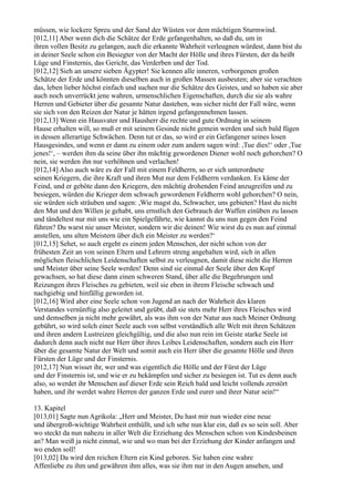 müssen, wie lockere Spreu und der Sand der Wüsten vor dem mächtigen Sturmwind.
[012,11] Aber wenn dich die Schätze der Erde gefangenhalten, so daß du, um in
ihren vollen Besitz zu gelangen, auch die erkannte Wahrheit verleugnen würdest, dann bist du
in deiner Seele schon ein Besiegter von der Macht der Hölle und ihres Fürsten, der da heißt
Lüge und Finsternis, das Gericht, das Verderben und der Tod.
[012,12] Sieh an unsere sieben Ägypter! Sie kennen alle inneren, verborgenen großen
Schätze der Erde und könnten dieselben auch in großen Massen ausbeuten; aber sie verachten
das, leben lieber höchst einfach und suchen nur die Schätze des Geistes, und so haben sie aber
auch noch unverrückt jene wahren, urmenschlichen Eigenschaften, durch die sie als wahre
Herren und Gebieter über die gesamte Natur dastehen, was sicher nicht der Fall wäre, wenn
sie sich von den Reizen der Natur je hätten irgend gefangennehmen lassen.
[012,13] Wenn ein Hausvater und Hausherr die rechte und gute Ordnung in seinem
Hause erhalten will, so muß er mit seinem Gesinde nicht gemein werden und sich bald fügen
in dessen allerartige Schwächen. Denn tut er das, so wird er ein Gefangener seines losen
Hausgesindes, und wenn er dann zu einem oder zum andern sagen wird: ,Tue dies!‘ oder ,Tue
jenes!‘, – werden ihm da seine über ihn mächtig gewordenen Diener wohl noch gehorchen? O
nein, sie werden ihn nur verhöhnen und verlachen!
[012,14] Also auch wäre es der Fall mit einem Feldherrn, so er sich unterordnete
seinen Kriegern, die ihre Kraft und ihren Mut nur dem Feldherrn verdanken. Es käme der
Feind, und er geböte dann den Kriegern, den mächtig drohenden Feind anzugreifen und zu
besiegen, würden die Krieger dem schwach gewordenen Feldherrn wohl gehorchen? O nein,
sie würden sich sträuben und sagen: ,Wie magst du, Schwacher, uns gebieten? Hast du nicht
den Mut und den Willen je gehabt, uns ernstlich den Gebrauch der Waffen einüben zu lassen
und tändeltest nur mit uns wie ein Spielgefährte, wie kannst du uns nun gegen den Feind
führen? Du warst nie unser Meister, sondern wir die deinen! Wie wirst du es nun auf einmal
anstellen, uns alten Meistern über dich ein Meister zu werden?‘
[012,15] Sehet, so auch ergeht es einem jeden Menschen, der nicht schon von der
frühesten Zeit an von seinen Eltern und Lehrern streng angehalten wird, sich in allen
möglichen fleischlichen Leidenschaften selbst zu verleugnen, damit diese nicht die Herren
und Meister über seine Seele werden! Denn sind sie einmal der Seele über den Kopf
gewachsen, so hat diese dann einen schweren Stand, über alle die Begehrungen und
Reizungen ihres Fleisches zu gebieten, weil sie eben in ihrem Fleische schwach und
nachgiebig und hinfällig geworden ist.
[012,16] Wird aber eine Seele schon von Jugend an nach der Wahrheit des klaren
Verstandes vernünftig also geleitet und geübt, daß sie stets mehr Herr ihres Fleisches wird
und demselben ja nicht mehr gewährt, als was ihm von der Natur aus nach Meiner Ordnung
gebührt, so wird solch einer Seele auch von selbst verständlich alle Welt mit ihren Schätzen
und ihren andern Lustreizen gleichgültig, und die also nun rein im Geiste starke Seele ist
dadurch denn auch nicht nur Herr über ihres Leibes Leidenschaften, sondern auch ein Herr
über die gesamte Natur der Welt und somit auch ein Herr über die gesamte Hölle und ihren
Fürsten der Lüge und der Finsternis.
[012,17] Nun wisset ihr, wer und was eigentlich die Hölle und der Fürst der Lüge
und der Finsternis ist, und wie er zu bekämpfen und sicher zu besiegen ist. Tut es denn auch
also, so werdet ihr Menschen auf dieser Erde sein Reich bald und leicht vollends zerstört
haben, und ihr werdet wahre Herren der ganzen Erde und eurer und ihrer Natur sein!“

13. Kapitel
[013,01] Sagte nun Agrikola: „Herr und Meister, Du hast mir nun wieder eine neue
und übergroß-wichtige Wahrheit enthüllt, und ich sehe nun klar ein, daß es so sein soll. Aber
wo steckt da nun nahezu in aller Welt die Erziehung des Menschen schon von Kindesbeinen
an? Man weiß ja nicht einmal, wie und wo man bei der Erziehung der Kinder anfangen und
wo enden soll!
[013,02] Da wird den reichen Eltern ein Kind geboren. Sie haben eine wahre
Affenliebe zu ihm und gewähren ihm alles, was sie ihm nur in den Augen ansehen, und
 