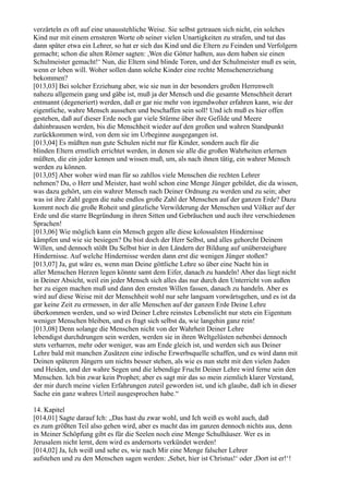 verzärteln es oft auf eine unausstehliche Weise. Sie selbst getrauen sich nicht, ein solches
Kind nur mit einem ernsteren Worte ob seiner vielen Unartigkeiten zu strafen, und tut das
dann später etwa ein Lehrer, so hat er sich das Kind und die Eltern zu Feinden und Verfolgern
gemacht; schon die alten Römer sagten: ,Wen die Götter haßten, aus dem haben sie einen
Schulmeister gemacht!‘ Nun, die Eltern sind blinde Toren, und der Schulmeister muß es sein,
wenn er leben will. Woher sollen dann solche Kinder eine rechte Menschenerziehung
bekommen?
[013,03] Bei solcher Erziehung aber, wie sie nun in der besonders großen Herrenwelt
nahezu allgemein gang und gäbe ist, muß ja der Mensch und die gesamte Menschheit derart
entmannt (degeneriert) werden, daß er gar nie mehr von irgendwoher erfahren kann, wie der
eigentliche, wahre Mensch aussehen und beschaffen sein soll! Und ich muß es hier offen
gestehen, daß auf dieser Erde noch gar viele Stürme über ihre Gefilde und Meere
dahinbrausen werden, bis die Menschheit wieder auf den großen und wahren Standpunkt
zurückkommen wird, von dem sie im Urbeginne ausgegangen ist.
[013,04] Es müßten nun gute Schulen nicht nur für Kinder, sondern auch für die
blinden Eltern ernstlich errichtet werden, in denen sie alle die großen Wahrheiten erlernen
müßten, die ein jeder kennen und wissen muß, um, als nach ihnen tätig, ein wahrer Mensch
werden zu können.
[013,05] Aber woher wird man für so zahllos viele Menschen die rechten Lehrer
nehmen? Du, o Herr und Meister, hast wohl schon eine Menge Jünger gebildet, die da wissen,
was dazu gehört, um ein wahrer Mensch nach Deiner Ordnung zu werden und zu sein; aber
was ist ihre Zahl gegen die nahe endlos große Zahl der Menschen auf der ganzen Erde? Dazu
kommt noch die große Roheit und gänzliche Verwilderung der Menschen und Völker auf der
Erde und die starre Begründung in ihren Sitten und Gebräuchen und auch ihre verschiedenen
Sprachen!
[013,06] Wie möglich kann ein Mensch gegen alle diese kolossalsten Hindernisse
kämpfen und wie sie besiegen? Du bist doch der Herr Selbst, und alles gehorcht Deinem
Willen, und dennoch stößt Du Selbst hier in den Ländern der Bildung auf unübersteigbare
Hindernisse. Auf welche Hindernisse werden dann erst die wenigen Jünger stoßen?
[013,07] Ja, gut wäre es, wenn man Deine göttliche Lehre so über eine Nacht hin in
aller Menschen Herzen legen könnte samt dem Eifer, danach zu handeln! Aber das liegt nicht
in Deiner Absicht, weil ein jeder Mensch sich alles das nur durch den Unterricht von außen
her zu eigen machen muß und dann den ernsten Willen fassen, danach zu handeln. Aber es
wird auf diese Weise mit der Menschheit wohl nur sehr langsam vorwärtsgehen, und es ist da
gar keine Zeit zu ermessen, in der alle Menschen auf der ganzen Erde Deine Lehre
überkommen werden, und so wird Deiner Lehre reinstes Lebenslicht nur stets ein Eigentum
weniger Menschen bleiben, und es fragt sich selbst da, wie langehin ganz rein!
[013,08] Denn solange die Menschen nicht von der Wahrheit Deiner Lehre
lebendigst durchdrungen sein werden, werden sie in ihren Weltgelüsten nebenbei dennoch
stets verharren, mehr oder weniger, was am Ende gleich ist, und werden sich aus Deiner
Lehre bald mit manchen Zusätzen eine irdische Erwerbsquelle schaffen, und es wird dann mit
Deinen späteren Jüngern um nichts besser stehen, als wie es nun steht mit den vielen Juden
und Heiden, und der wahre Segen und die lebendige Frucht Deiner Lehre wird ferne sein den
Menschen. Ich bin zwar kein Prophet; aber es sagt mir das so mein ziemlich klarer Verstand,
der mir durch meine vielen Erfahrungen zuteil geworden ist, und ich glaube, daß ich in dieser
Sache ein ganz wahres Urteil ausgesprochen habe.“

14. Kapitel
[014,01] Sagte darauf Ich: „Das hast du zwar wohl, und Ich weiß es wohl auch, daß
es zum größten Teil also gehen wird, aber es macht das im ganzen dennoch nichts aus, denn
in Meiner Schöpfung gibt es für die Seelen noch eine Menge Schulhäuser. Wer es in
Jerusalem nicht lernt, dem wird es andernorts verkündet werden!
[014,02] Ja, Ich weiß und sehe es, wie nach Mir eine Menge falscher Lehrer
aufstehen und zu den Menschen sagen werden: ,Sehet, hier ist Christus!‘ oder ,Dort ist er!‘!
 