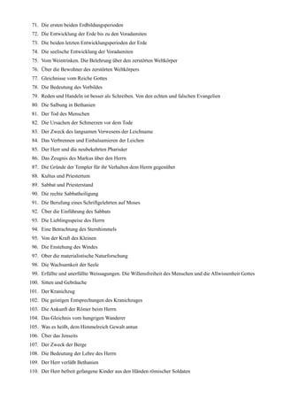 71. Die ersten beiden Erdbildungsperioden
 72. Die Entwicklung der Erde bis zu den Voradamiten
 73. Die beiden letzten Entwicklungsperioden der Erde
 74. Die seelische Entwicklung der Voradamiten
 75. Vom Weintrinken. Die Belehrung über den zerstörten Weltkörper
 76. Über die Bewohner des zerstörten Weltkörpers
 77. Gleichnisse vom Reiche Gottes
 78. Die Bedeutung des Vorbildes
 79. Reden und Handeln ist besser als Schreiben. Von den echten und falschen Evangelien
 80. Die Salbung in Bethanien
 81. Der Tod des Menschen
 82. Die Ursachen der Schmerzen vor dem Tode
 83. Der Zweck des langsamen Verwesens der Leichname
 84. Das Verbrennen und Einbalsamieren der Leichen
 85. Der Herr und die neubekehrten Pharisäer
 86. Das Zeugnis des Markus über den Herrn
 87. Die Gründe der Templer für ihr Verhalten dem Herrn gegenüber
 88. Kultus und Priestertum
 89. Sabbat und Priesterstand
 90. Die rechte Sabbatheiligung
 91. Die Berufung eines Schriftgelehrten auf Moses
 92. Über die Einführung des Sabbats
 93. Die Lieblingsspeise des Herrn
 94. Eine Betrachtung des Sternhimmels
 95. Von der Kraft des Kleinen
 96. Die Enstehung des Windes
 97. Ober die materialistische Naturforschung
 98. Die Wachsamkeit der Seele
 99. Erfüllte und unerfüllte Weissagungen. Die Willensfreiheit des Menschen und die Allwissenheit Gottes
100. Sitten und Gebräuche
101. Der Kranichzug
102. Die geistigen Entsprechungen des Kranichzuges
103. Die Ankunft der Römer beim Herrn
104. Das Gleichnis vom hungrigen Wanderer
105. Was es heißt, dem Himmelreich Gewalt antun
106. Über das Jenseits
107. Der Zweck der Berge
108. Die Bedeutung der Lehre des Herrn
109. Der Herr verläßt Bethanien
110. Der Herr befreit gefangene Kinder aus den Händen römischer Soldaten
 