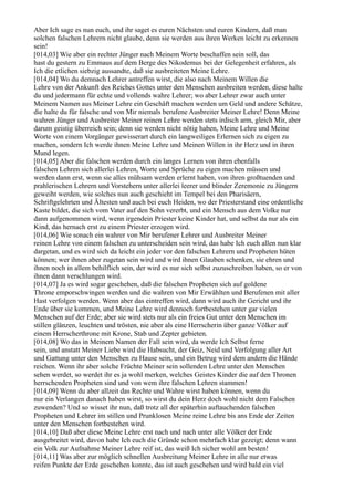 Aber Ich sage es nun euch, und ihr saget es euren Nächsten und euren Kindern, daß man
solchen falschen Lehrern nicht glaube, denn sie werden aus ihren Werken leicht zu erkennen
sein!
[014,03] Wie aber ein rechter Jünger nach Meinem Worte beschaffen sein soll, das
hast du gestern zu Emmaus auf dem Berge des Nikodemus bei der Gelegenheit erfahren, als
Ich die etlichen siebzig aussandte, daß sie ausbreiteten Meine Lehre.
[014,04] Wo du demnach Lehrer antreffen wirst, die also nach Meinem Willen die
Lehre von der Ankunft des Reiches Gottes unter den Menschen ausbreiten werden, diese halte
du und jedermann für echte und vollends wahre Lehrer; wo aber Lehrer zwar auch unter
Meinem Namen aus Meiner Lehre ein Geschäft machen werden um Geld und andere Schätze,
die halte du für falsche und von Mir niemals berufene Ausbreiter Meiner Lehre! Denn Meine
wahren Jünger und Ausbreiter Meiner reinen Lehre werden stets irdisch arm, gleich Mir, aber
darum geistig überreich sein; denn sie werden nicht nötig haben, Meine Lehre und Meine
Worte von einem Vorgänger gewisserart durch ein langweiliges Erlernen sich zu eigen zu
machen, sondern Ich werde ihnen Meine Lehre und Meinen Willen in ihr Herz und in ihren
Mund legen.
[014,05] Aber die falschen werden durch ein langes Lernen von ihren ebenfalls
falschen Lehren sich allerlei Lehren, Worte und Sprüche zu eigen machen müssen und
werden dann erst, wenn sie alles mühsam werden erlernt haben, von ihren großtuenden und
prahlerischen Lehrern und Vorstehern unter allerlei leerer und blinder Zeremonie zu Jüngern
geweiht werden, wie solches nun auch geschieht im Tempel bei den Pharisäern,
Schriftgelehrten und Ältesten und auch bei euch Heiden, wo der Priesterstand eine ordentliche
Kaste bildet, die sich vom Vater auf den Sohn vererbt, und ein Mensch aus dem Volke nur
dann aufgenommen wird, wenn irgendein Priester keine Kinder hat, und selbst da nur als ein
Kind, das hernach erst zu einem Priester erzogen wird.
[014,06] Wie sonach ein wahrer von Mir berufener Lehrer und Ausbreiter Meiner
reinen Lehre von einem falschen zu unterscheiden sein wird, das habe Ich euch allen nun klar
dargetan, und es wird sich da leicht ein jeder vor den falschen Lehrern und Propheten hüten
können; wer ihnen aber zugetan sein wird und wird ihnen Glauben schenken, sie ehren und
ihnen noch in allem behilflich sein, der wird es nur sich selbst zuzuschreiben haben, so er von
ihnen dann verschlungen wird.
[014,07] Ja es wird sogar geschehen, daß die falschen Propheten sich auf goldene
Throne emporschwingen werden und die wahren von Mir Erwählten und Berufenen mit aller
Hast verfolgen werden. Wenn aber das eintreffen wird, dann wird auch ihr Gericht und ihr
Ende über sie kommen, und Meine Lehre wird dennoch fortbestehen unter gar vielen
Menschen auf der Erde; aber sie wird stets nur als ein freies Gut unter den Menschen im
stillen glänzen, leuchten und trösten, nie aber als eine Herrscherin über ganze Völker auf
einem Herrscherthrone mit Krone, Stab und Zepter gebieten.
[014,08] Wo das in Meinem Namen der Fall sein wird, da werde Ich Selbst ferne
sein, und anstatt Meiner Liebe wird die Habsucht, der Geiz, Neid und Verfolgung aller Art
und Gattung unter den Menschen zu Hause sein, und ein Betrug wird dem andern die Hände
reichen. Wenn ihr aber solche Früchte Meiner sein sollenden Lehre unter den Menschen
sehen werdet, so werdet ihr es ja wohl merken, welches Geistes Kinder die auf den Thronen
herrschenden Propheten sind und von wem ihre falschen Lehren stammen!
[014,09] Wenn du aber allzeit das Rechte und Wahre wirst haben können, wenn du
nur ein Verlangen danach haben wirst, so wirst du dein Herz doch wohl nicht dem Falschen
zuwenden? Und so wisset ihr nun, daß trotz all der späterhin auftauchenden falschen
Propheten und Lehrer im stillen und Prunklosen Meine reine Lehre bis ans Ende der Zeiten
unter den Menschen fortbestehen wird.
[014,10] Daß aber diese Meine Lehre erst nach und nach unter alle Völker der Erde
ausgebreitet wird, davon habe Ich euch die Gründe schon mehrfach klar gezeigt; denn wann
ein Volk zur Aufnahme Meiner Lehre reif ist, das weiß Ich sicher wohl am besten!
[014,11] Was aber zur möglich schnellen Ausbreitung Meiner Lehre in alle nur etwas
reifen Punkte der Erde geschehen konnte, das ist auch geschehen und wird bald ein viel
 
