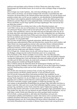 mehreres noch geschehen; und so können wir dieses Thema nun schon ohne weitere
Bemerkungen auf sich beruhen lassen, da wir noch um vieles wichtigere Dinge zu besprechen
haben.“
[014,12] Sagte nun wieder Agrikola: „Das wird schon allerdings also sein, denn Du
allein weißt es am besten, was auf dieser leidigen Erde noch alles zu geschehen hat; aber
unsereiner, der keinen Blick in die Zukunft machen kann und sehen, wie sich die Sachen noch
gestalten werden, dem von Dir aus nur vergönnt ist, sein diesirdisches Freiheitsprobeleben
nach Deiner Lehre möglichst glücklich durchzumachen, und der aber dabei noch gar viele
Hindernisse auf dem Wege des Lichtes aufgestellt findet, wird dennoch selbst beim besten
Wissen und Willen von der Sorge ergriffen und fragt notgedrungen: Was wird mit der Zeit
aus allem dem werden?
[014,13] Wird Deine nun so heilig reine Lehre zu allen Menschen kommen, und
wann? Oder wird sie stets nur ein besonderes Gut weniger Erwählter bleiben? Nach Deinen
nun erflossenen Worten scheint wohl nur das letzte der Fall zu sein! Nun, auch recht; denn
was Dir, o Herr und Meister, recht ist, das muß wohl auch uns Menschen recht sein, da wir
die Sache ohne Dich nicht ändern können; aber weil es Dir wohlgefallen hat, uns Menschen,
Deinen Geschöpfen, nebst dem freien Willen auch einen ebenso freien Verstand zu geben, so
hast Du uns dadurch auch ein freies Urteil eingeräumt, und demzufolge habe ich denn auch
also geredet, wie ich geredet habe!
[014,14] Aber ich habe Deiner Gegenrede entnommen, daß Du denn doch mit den
Menschen ganz außerordentliche Pläne und Absichten hast, ansonst Du es nicht zuließest, daß
neben Deiner nun einmal gegebenen reinsten Lehre und neben Deinen wohlunterrichteten
Jüngern noch andere, falsche aufstehen und die Menschen von neuem wieder in die
gottloseste Finsternis verleitet werden; so kann ich freilich für weiterhin nicht mehr reden und
werde mich nun wieder ganz aufs Zuhören verlegen.“
[014,15] Sagte Ich: „Freund, daran wirst du sehr wohl tun! Besser ist das Hören als
das Predigen, solange man den rechten Grund dazu noch viel zu wenig kennt.
[014,16] Glaube es Mir: Welten erschaffen ist ein leichtes; aber freie Menschen also
ins Dasein zu rufen und sie aus sich selbst vollenden zu lassen, wobei die göttliche Allmacht
vermöge der Ordnung ihrer Liebe und Weisheit schweigen und untätig sein muß, das bleibt
am Ende auch für Mich eine Sache, die nicht leicht zu nennen ist! Da hilft Mir nichts als
Meine unbegrenzte Geduld und übergroße Sanftmut.
[014,17] Darum müssen die Menschen durch ihr höchsteigenes Glauben und Tun in
allerlei gute und böse Zustände versetzt werden, damit sie erst aus den Folgen ihres Glaubens
und ihrer Handlung klug werden und am Ende selbstwillig das rechte Licht zu suchen
anfangen.
[014,18] Wie aber alle Kreatur auf dieser Erde zwischen Tag und Nacht und
zwischen Sommer und Winter gedeiht materiell, so auch der Mensch geistig.
[014,19] Als die Urmenschen dieser Erde geistig am hellen Tage wandelten, da war
ihnen am Ende das Licht ordentlich lästig geworden, als aber bei ihnen dann später die
geistige Nacht eingetreten war, da erst fingen sie an, den Wert des geistigen Tages zu
begreifen und zu schätzen, und die Besseren suchten ängstlich das verlorene Paradies.
[014,20] Es ward dann wenigen wieder gegeben, zu finden den geistigen Tag, und
viele rannten zu den glücklichen Wiederfindern des geistigen Tages und ließen sich leiten zu
dessen Lichte hin. Aber auch viele von der Welt Geblendete begriffen nimmer, was da ist ein
geistiger Tag, und blieben in ihrer Nacht, durch ihre eigene Trägheit dazu genötigt. Diese
genossen dann freilich wohl nichts von dem Glück eines geistigen Tages und befanden sich in
einer großen Not; aber diese Not war dennoch ein guter Wächter für die Glücklichen, weil sie
wohl sahen, welche Früchte dem Menschen aus seiner geistigen Nacht erwachsen.
[014,21] Siehe, so denn geschieht es, daß neben den Erleuchteten sich auch stets
Unerleuchtete aufhalten und fortpflanzen werden! Aber darum wird es auf dieser Erde an
wahrhaft erleuchteten Menschen nie einen Mangel haben, und diesen wird stets die
Gelegenheit geboten sein, die Unerleuchteten mit ihrem wahren Lebenslichte zu erleuchten;
und welche Erleuchteten das tun werden in Meinem Namen, deren Lohn wird groß sein in
 