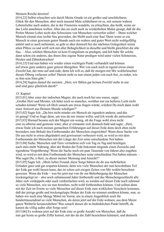 Meinem Reiche dereinst!
[014,22] Selbst erleuchtet sein durch Meine Gnade ist ein großes und unschätzbares
Glück für den Menschen; aber noch tausend Male schätzbarer ist es, mit seinem wahren
Lebenslichte auch andere, die in der Finsternis wandeln, zu erleuchten, das heißt, wenn sie
das Licht annehmen wollen. Aber das sei euch auch zu wiederholten Malen gesagt, daß ihr die
Perlen Meiner Lehre nicht den Schweinen von Menschen vorwerfen sollet! – Denn welcher
Mensch einmal eine rechte Sau geworden, der bleibt auch eine Sau! Denn wenn so ein
Mensch in einer gewissen guten Stunde auch ein wahres und gutes Wort recht wohlgefällig
anhört und es auch aufnimmt, so geht er aber dennoch bei der nächsten Gelegenheit seiner
alten Pfütze zu und wirft sich mit aller Behaglichkeit in dieselbe und bleibt gleichfort die alte
Sau. – Also, solchen Menschen ist kein Evangelium zu predigen, und Ich habe für solche
dann schon ein anderes, das ihnen ihre eigene Natur predigen wird unter vielen Schmerzen,
Heulen und Zähneknirschen!
[014,23] Und nun haben wir wieder einen wichtigen Punkt verhandelt und können
auf etwas ganz anderes ganz getrost übergehen. Wer von euch noch in irgend etwas einen
Zweifel hat, der trete auf und rede; denn Ich will es, daß ihr morgen mit Mir wohlerleuchtet
diesen Ölberg verlassen sollet! Darum steht es nun einem jeden von euch frei, zu reden, wie
es ihm sein Sinn gibt.“
[014,24] Sagten darauf die meisten: „Herr, wir fühlen gar keinen Zweifel mehr in uns
und sind ganz glücklich darob!“

15. Kapitel
[015,01] Aber einer der indischen Magier, die auch noch bei uns waren, sagte:
„Großer Herr und Meister, ich hätte noch so manches, worüber mir ein helleres Licht nicht
schaden könnte! Wenn ich Dich sonach um etwas fragen würde, würdest Du mich dann wohl
einer Antwort aus Deinem Munde würdigen?“
[015,02] Sagte Ich: „Du bist nicht minder ein Mensch als irgendein anderer, und das
ist genug! Und so frage denn, um was du nur immer willst, und Ich werde dir antworten!“
[015,03] Hierauf besann sich der Magier ein wenig, ob die Frage wohl etwa nicht
eine zu alberne und gemeine wäre; aber er ermannte sich dennoch bald und sagte: „Herr,
etwas finde ich nach meinen gemachten Erfahrungen auf dieser Erde denn doch eben nicht
besonders zum Behufe des Fortbestandes der Menschen eingerichtet! Wenn diese Sache von
Dir aus nicht in etwas abgeändert und gewisserart verbessert wird, so wird es mit dem
Fortbestande der Menschen mit der Länge der Zeit seine entschiedene Not haben.
[015,04] Siehe, Menschen und Tiere vermehren sich von Tag zu Tag und benötigen
auch stets mehr Nahrung; aber der Boden der Erde bekommt nirgends einen Zuwachs und
irgendeine Vergrößerung! Wenn die Sache noch ein paar Tausende von Jahren also zugehen
wird, so wird es mit dem Fortbestande der Menschen seine entschiedene Not haben müssen. –
Was sagst Du, o Herr, zu dieser meiner Meinung und Ansicht?“
[015,05] Sagte Ich: „Mein lieber Freund, diese Sorge hättest du dir aus mehrfachen
Gründen ganz und gar ersparen können; denn wie viele Menschen der nun bewohnbare Teil
der Erde gar wohl fassen kann, das ist schon seit ewigen Zeiten von Mir wohlst berechnet
gewesen. Wenn die Erde – was bis jetzt nur von ihr zur Beherbergung der Menschen
trockengelegt ist – also noch zehntausend Jahre fortbesteht und das Menschengeschlecht alle
Jahre sich verdoppeln oder auch verdreifachen wird, so werden auf dieser Erde noch zehnmal
so viele Menschen, wie sie nun bestehen, recht wohl fortbestehen können. Und sollten denn
mit der Zeit im Ernste so viele Menschen auf dieser Erde zum wirklichen Vorschein kommen,
daß der jetzige große und trockengelegte Boden der Erde sie nimmer ernähren könnte, nun, so
haben wir noch eine Menge Mittel im Vorrat, um in einem Augenblick noch für
hunderttausendmal so viele Menschen, als deren jetzt auf der Erde wohnen, aus dem Meere
ganze Weltteile herauszuheben! Was sonach diesen dir so bedenklichen Punkt betrifft, da
kannst du völlig außer aller Sorge sein!
[015,06] Es wohnen jetzt auf der Erde eine so große Anzahl von Menschen, daß du
nun gar keine so große Ziffer kennst, mit der du die Zahl bezeichnen könntest, und dennoch
 