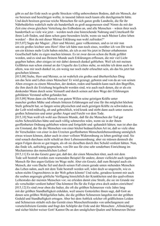 gibt es auf der Erde noch so große Strecken völlig unbewohnten Bodens, daß ein Mensch, der
sie bereisen und besichtigen wollte, in tausend Jahren noch kaum alle durchgemacht hätte.
Und doch besitzen gewisse reiche Menschen für sich ganze große Landteile, die für ihr
Nährbedürfnis wahrlich mehr als hundertfach zu groß ausgemessen sind! Nimm du mit der
Zeit eine etwas gleichere Verteilung des Erdbodens an, und alle Menschen – wären ihrer noch
hundertfach so viele wie jetzt – werden noch eine hinreichende Nahrung und Unterkunft für
ihren Leib finden, und dann schon ganz besonders leicht, wenn sie nach Meiner Lehre leben
werden! – Bist du mit dieser Meiner Erklärung nun wohl zufrieden?“
[015,07] Sagte der Magier: „Herr und Meister, ganz vollkommen, und es ist mir nun
um ein großes leichter ums Herz! Aber ich hätte nun noch eines, worüber ich von Dir noch
um ein kleines mehr Licht haben möchte, als ich es mir bis jetzt in Deiner erhabensten
Gesellschaft habe zu eigen machen können. Es ist zwar davon schon die Rede geführt
worden, und es sind aus Deinem Munde auch Erklärungen erflossen, die mir viel Licht
gegeben haben; aber einiges ist mir dabei dennoch dunkel geblieben. Weil ich mit meinen
Gefährten nun schon einmal an der Urquelle des Lichtes stehe, so möchte ich denn auch in
allem, was mir noch dunkel ist, ein wenig nur noch mehr erleuchtet sein, als das bis jetzt hat
geschehen können.
[015,08] Siehe, Herr und Meister, es ist wahrlich ein großes und überherrliches Ding
um das Sein und Leben eines Menschen! Er wird gezeugt, geboren und von da an von seinen
Alten erzogen zu einem Menschen, der denken, reden und handeln kann nach den Begriffen,
die ihm durch die Erziehung beigebracht worden sind, wie auch nach denen, die er als ein
denkender Mann durch seine Vernunft und durch seinen auf dem Wege der Erfahrungen
gebildeten Verstand selbst gefunden hat.
[015,09] Wenn dann ein Mensch von gutem Willen seine geistigen Kräfte unter
mancher großen Mühe und oftmals bitteren Erfahrungen auf eine für ihn möglichst höchste
Stufe gebracht hat, so fangen seine physischen und auch geistigen Kräfte zu schwinden an,
der Leib wird mühselig, alt und gebrechlich, wird krank und stirbt dann auch unter zumeist
großen Schmerzen und unter großer Angst und Furcht vor dem Tode.
[015,10] Nun weiß ich wohl aus Deinem Munde, daß für die Menschen der Tod gar
nichts Schreckliches hätte und auch völlig schmerzlos wäre, wenn sie in der ihnen
geoffenbarten Ordnung geblieben wären und fortgelebt und -gehandelt hätten; nun ist aber das
ein Umstand, der für die Menschen von einer höchst bedauerlichen Art ist, daß so viele ohne
ihr Verschulden von einer in den Urzeiten geoffenbarten Menschenlebensordnung unmöglich
etwas wissen können, daher auch in einer vollsten Widerordnung zu leben genötigt sind. Sie
sind sonach durchaus nicht schuld an ihrer Lebensunordnung; aber sie müssen dennoch die
argen Folgen davon so gut tragen, als ob sie dieselben durch ihre Schuld verdient hätten. Nun,
das finde ich, aufrichtig gesprochen, von Dir aus für eine sehr sonderbare Einrichtung im
Mechanismus des menschlichen Leibes!
[015,11] Es ist das Gesetz ganz gut, daß der, der einen Menschen tötet, auch mit dem
Tode soll bestraft werden zum warnenden Beispiel für andere, denen vielleicht auch irgendein
Mensch für ihre argen Gelüste im Wege steht. Aber ein Gesetz, daß zum Beispiel auch ein
Mensch, der vom Dache fiel und durch seinen Fall einem gerade unten stehenden Menschen
das Leben nahm, auch mit dem Tode bestraft werden soll, wäre doch so ungerecht, wie es
schon nichts Ungerechteres in der Welt geben könnte! Und siehe, geradeso kommt mir auch
die soeben angeregte göttliche Verfügung hinsichtlich der Krankheiten und des qualvollsten
Leibestodes der meisten Menschen vor; sie erleiden damit eine Strafe, die sie im Grunde nie
als verschuldet verdient haben! Das könntest Du für die Folge etwa doch anders einrichten!
[015,12] Es sind zwar eben die Indier, die oft die größten Schmerzen viele Jahre lang
mit der größten Standhaftigkeit erdulden, weil unsere Gotteslehre ihnen sagt, daß Gott an
denen sein größtes Wohlgefallen habe, die die größten Schmerzen langehin mit der größten
Geduld und Standhaftigkeit ertragen. Aber bei dem Anblick solcher oft gräßlichsten Leiden
und Schmerzen sträubt sich das Gemüt eines Menschenfreundes von unbefangenem und
vorurteilsfreiem Gemüte und fragt den Schöpfer der Erde und der Menschen: ,Allmächtiger
und sicher höchst weiser Gott! Kannst Du an den unsäglichen Qualen und Schmerzen Deiner
 