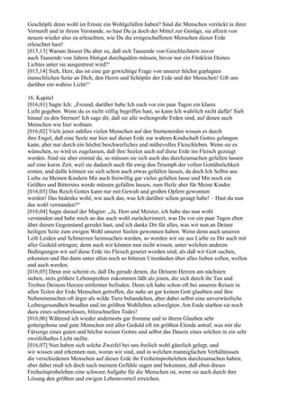 Geschöpfe denn wohl im Ernste ein Wohlgefallen haben? Sind die Menschen verrückt in ihrer
Vernunft und in ihrem Verstande, so hast Du ja doch der Mittel zur Genüge, sie allzeit von
neuem wieder also zu erleuchten, wie Du die erstgeschaffenen Menschen dieser Erde
erleuchtet hast!
[015,13] Warum lässest Du aber zu, daß sich Tausende von Geschlechtern zuvor
auch Tausende von Jahren blutigst durchquälen müssen, bevor nur ein Fünklein Deines
Lichtes unter sie ausgestreut wird?‘
[015,14] Sieh, Herr, das ist eine gar gewichtige Frage von unserer höchst geplagten
menschlichen Seite an Dich, den Herrn und Schöpfer der Erde und der Menschen! Gib uns
darüber ein wahres Licht!“

16. Kapitel
[016,01] Sagte Ich: „Freund, darüber habe Ich euch vor ein paar Tagen ein klares
Licht gegeben. Wenn du es nicht völlig begriffen hast, so kann Ich wahrlich nicht dafür! Sieh
hinauf zu den Sternen! Ich sage dir, daß sie alle weltengroße Erden sind, auf denen auch
Menschen wie hier wohnen.
[016,02] Viele jener zahllos vielen Menschen auf den Sternenerden wissen es durch
ihre Engel, daß eine Seele nur hier auf dieser Erde zur wahren Kindschaft Gottes gelangen
kann, aber nur durch ein höchst beschwerliches und mühevolles Fleischleben. Wenn sie es
wünschen, so wird es zugelassen, daß ihre Seelen auch auf diese Erde ins Fleisch gezeugt
werden. Sind sie aber einmal da, so müssen sie sich auch das durchzumachen gefallen lassen
auf eine kurze Zeit, weil sie dadurch auch für ewig den Triumph der vollen Gottähnlichkeit
ernten, und dafür können sie sich schon auch etwas gefallen lassen, da doch Ich Selbst aus
Liebe zu Meinen Kindern Mir auch freiwillig gar vieles gefallen lasse und Mir noch ein
Größtes und Bitterstes werde müssen gefallen lassen, zum Heile aber für Meine Kinder.
[016,03] Das Reich Gottes kann nur mit Gewalt und großen Opfern gewonnen
werden! Das bedenke wohl, wie auch das, was Ich darüber schon gesagt habe! – Hast du nun
das wohl verstanden?“
[016,04] Sagte darauf der Magier: „Ja, Herr und Meister, ich habe das nun wohl
verstanden und habe mich an das auch wohl zurückerinnert, was Du vor ein paar Tagen eben
über diesen Gegenstand geredet hast, und ich danke Dir für alles, was wir nun an Deiner
heiligen Seite zum ewigen Wohl unserer Seelen gewonnen haben. Wenn denn auch unseren
Leib Leiden und Schmerzen heimsuchen werden, so werden wir sie aus Liebe zu Dir auch mit
aller Geduld ertragen; denn auch wir können nun nicht wissen, unter welchen anderen
Bedingungen wir auf diese Erde ins Fleisch gesetzt worden sind, als daß wir Gott suchen,
erkennen und Ihn dann unter allen noch so bitteren Umständen über alles lieben sollen, wollen
und auch werden.
[016,05] Denn mir scheint es, daß Du gerade denen, die Deinem Herzen am nächsten
stehen, stets größere Lebensproben zukommen läßt als jenen, die sich durch ihr Tun und
Treiben Deinem Herzen entfernter befinden. Denn ich habe schon oft bei unseren Reisen in
allen Teilen der Erde Menschen getroffen, die nahe an gar keinen Gott glaubten und ihre
Nebenmenschen oft ärger als wilde Tiere behandelten, aber dabei selbst eine unverwüstliche
Leibesgesundheit besaßen und im größten Wohlleben schwelgten. Am Ende starben sie noch
dazu eines schmerzlosen, blitzschnellen Todes!
[016,06] Während ich wieder andernorts gar fromme und in ihrem Glauben sehr
gottergebene und gute Menschen mit aller Geduld oft im größten Elende antraf, was mir die
Fürsorge eines guten und höchst weisen Gottes und selbst das Dasein eines solchen in ein sehr
zweifelhaftes Licht stellte.
[016,07] Nun haben sich solche Zweifel bei uns freilich wohl gänzlich gelegt, und
wir wissen und erkennen nun, woran wir sind, und in welchen mannigfachen Verhältnissen
die verschiedenen Menschen auf dieser Erde ihr Freiheitsprobeleben durchzumachen haben;
aber dabei muß ich doch nach meinem Gefühle sagen und bekennen, daß eben dieses
Freiheitsprobeleben eine schwere Aufgabe für die Menschen ist, wenn sie auch durch ihre
Lösung den größten und ewigen Lebensvorteil erreichen.
 