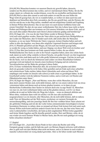 [016,08] Wir Menschen konnten vor unserem Dasein nie gewollt haben, dazusein,
sondern nur Du allein konntest das wollen, und wir sind demnach Deine Werke, für die Du
sorgst, damit sie vollends das werden können, wozu Du sie erschaffen und bestimmt hast.
[016,09] Weil es denn aber einmal so und nicht anders ist und Du uns nun Selbst die
Wege lichtvoll gezeigt hast, die wir zu wandeln haben, so wollen wir denn auch treu und
dankbarst auf denselben dem Ziele zuwandern, das Du uns gestellt hast, und die Dornen, die
sich hie und da uns in den Weg stellen, standhaft und mit möglichster Geduld und Ergebung
in Deinen Willen überschreiten. Das ist nun mein wie auch meiner Gefährten fester und
ernster Entschluß. Du aber als nun unser wohlerkannter Herr des Lebens lasse nicht zu harte
Proben und Prüfungen über uns kommen zur Zeit unseres Scheidens von dieser Erde, und sei
also auch allen andern Menschen nach ihrem Lebensverdienste gnädig und barmherzig!“
[016,10] Sagte Ich: „Um was ihr den Vater bitten werdet in Meinem Namen, das
wird euch auch gegeben werden. Denn der Vater allein ist gut und hat kein Wohlgefallen an
den Leiden der Menschen; aber Er hindert auch nicht, daß solche über die Menschen
kommen, so sie aus lauter Weltsinn des Vaters vergessen, keinen Glauben haben und sich
selbst in alles das begeben, was ihnen alles mögliche Ungemach bereiten und bringen muß.
[016,11] Wandelt gleichfort auf den Wegen, die Ich euch nun treulich gezeigt habe,
so werdet ihr wenig zu leiden haben, und euer Abgang von dieser Welt wird ein leichter sein!
[016,12] Nur über jene kommen am Ende zumeist bittere Leiden, die aus allerlei
Welttümlichkeiten ihre Seele zu sehr in ihr Fleisch vergraben haben; denn eine solche Seele
muß, damit sie nicht völlig verderbe in ihrem Fleische, mit großer Gewalt von ihm losgetrennt
werden, und dies muß dann auch im Leibe große Schmerzen erzeugen. Und das ist noch gut
für die Seele, weil sie durch die Schmerzen und Leiden von ihren fleischlichen Gelüsten
gereinigt wird und dadurch im Jenseits einen leichteren Fortgang und ein sichereres
Vorwärtsschreiten auf der Bahn des geistigen Lebens findet.
[016,13] Ganz welttümliche Menschen aber, die an keinen Gott glauben und dabei
doch ein gesundes Leben bis in ihr hohes Alter genießen und am Ende auch eines schnellen
und schmerzlosen Todes sterben, haben ihren Lebenslohn auch schon auf dieser Welt
empfangen und werden im Jenseits sehr schwer je mehr einen zu gewärtigen haben. In der
Gesellschaft solcher wird die äußerste Finsternis walten, und es wird sein viel Heulen und
Zähneknirschen unter ihnen.“
[016,14] Sagte der Magier: „Herr und Meister, wenn aber solche Menschen, die nun
denn doch zumeist Heiden sind, nicht dafür können, daß sie von einem wahren Gott nie etwas
vernommen haben und darum auch an keinen glauben konnten, so ist dann ein gar
fürchterliches Fortbestehen ihrer Seelen im Jenseits doch eine zu arge Strafe! Ja, Menschen
wie nun wir, die Gott wohlerkannt haben und an Ihn glauben müssen, weil Er vor ihnen
sichtbar da ist und sie Selbst lehrt die Wege des Lebens, – wenn sie dennoch abfielen und
Böses täten, verdienten dann wohl ein solches von Dir nun sehr erschrecklich
ausgesprochenes Los im Jenseits; aber Menschen, die da nicht dafür können, daß sie nahezu
mehr Tiere als Menschen auf der Welt waren, erscheinen vor meinem Verstande als
unzurechnungsfähig, und eine jenseitige Strafe für ihre hier verübten bösen Taten scheint mit
der göttlichen Ordnung und mit der der Liebe Gottes entstammenden Gerechtigkeit in keiner
besonderen Harmonie zu stehen; denn wo jemand auf dieser Erde keinen Gott und somit auch
Dessen Willen nicht kennt und kein anderes Gesetz hat als das nur, das ihm seine Natur und
seine Leidenschaften vorschreiben, der kann ja dem ungekannten Willen Gottes gegenüber
auch keine Sünde begehen und für dieselbe gestraft werden. Herr und Meister, siehe, da ist
nun wieder ein noch finsterer Winkel in Meiner Seele, den Du mir noch gnädigst ein wenig
heller erleuchten möchtest!“

17. Kapitel
[017,01] Sagte Ich: „Auch über diesen Punkt ist hier schon das Rechte und völlig
Geeignete gesagt worden, und ihr habt das auch von Meinen Jüngern teilweise wohl erfahren;
aber es geht euch mit dem Merken eben nicht am besten, und es ist darum in euch wieder so
mancher Lebenswinkel ein wenig dunkel geworden. Aber so ihr leben werdet nach Meinem
 