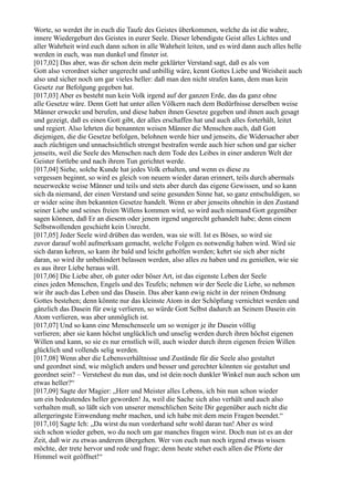 Worte, so werdet ihr in euch die Taufe des Geistes überkommen, welche da ist die wahre,
innere Wiedergeburt des Geistes in eurer Seele. Dieser lebendigste Geist alles Lichtes und
aller Wahrheit wird euch dann schon in alle Wahrheit leiten, und es wird dann auch alles helle
werden in euch, was nun dunkel und finster ist.
[017,02] Das aber, was dir schon dein mehr geklärter Verstand sagt, daß es als von
Gott also verordnet sicher ungerecht und unbillig wäre, kennt Gottes Liebe und Weisheit auch
also und sicher noch um gar vieles heller: daß man den nicht strafen kann, dem man kein
Gesetz zur Befolgung gegeben hat.
[017,03] Aber es besteht nun kein Volk irgend auf der ganzen Erde, das da ganz ohne
alle Gesetze wäre. Denn Gott hat unter allen Völkern nach dem Bedürfnisse derselben weise
Männer erweckt und berufen, und diese haben ihnen Gesetze gegeben und ihnen auch gesagt
und gezeigt, daß es einen Gott gibt, der alles erschaffen hat und auch alles forterhält, leitet
und regiert. Also lehrten die benannten weisen Männer die Menschen auch, daß Gott
diejenigen, die die Gesetze befolgen, belohnen werde hier und jenseits, die Widersacher aber
auch züchtigen und unnachsichtlich strengst bestrafen werde auch hier schon und gar sicher
jenseits, weil die Seele des Menschen nach dem Tode des Leibes in einer anderen Welt der
Geister fortlebe und nach ihrem Tun gerichtet werde.
[017,04] Siehe, solche Kunde hat jedes Volk erhalten, und wenn es diese zu
vergessen beginnt, so wird es gleich von neuem wieder daran erinnert, teils durch abermals
neuerweckte weise Männer und teils und stets aber durch das eigene Gewissen, und so kann
sich da niemand, der einen Verstand und seine gesunden Sinne hat, so ganz entschuldigen, so
er wider seine ihm bekannten Gesetze handelt. Wenn er aber jenseits ohnehin in den Zustand
seiner Liebe und seines freien Willens kommen wird, so wird auch niemand Gott gegenüber
sagen können, daß Er an diesem oder jenem irgend ungerecht gehandelt habe; denn einem
Selbstwollenden geschieht kein Unrecht.
[017,05] Jeder Seele wird drüben das werden, was sie will. Ist es Böses, so wird sie
zuvor darauf wohl aufmerksam gemacht, welche Folgen es notwendig haben wird. Wird sie
sich daran kehren, so kann ihr bald und leicht geholfen werden; kehrt sie sich aber nicht
daran, so wird ihr unbehindert belassen werden, also alles zu haben und zu genießen, wie sie
es aus ihrer Liebe heraus will.
[017,06] Die Liebe aber, ob guter oder böser Art, ist das eigenste Leben der Seele
eines jeden Menschen, Engels und des Teufels; nehmen wir der Seele die Liebe, so nehmen
wir ihr auch das Leben und das Dasein. Das aber kann ewig nicht in der reinen Ordnung
Gottes bestehen; denn könnte nur das kleinste Atom in der Schöpfung vernichtet werden und
gänzlich das Dasein für ewig verlieren, so würde Gott Selbst dadurch an Seinem Dasein ein
Atom verlieren, was aber unmöglich ist.
[017,07] Und so kann eine Menschenseele um so weniger je ihr Dasein völlig
verlieren; aber sie kann höchst unglücklich und unselig werden durch ihren höchst eigenen
Willen und kann, so sie es nur ernstlich will, auch wieder durch ihren eigenen freien Willen
glücklich und vollends selig werden.
[017,08] Wenn aber die Lebensverhältnisse und Zustände für die Seele also gestaltet
und geordnet sind, wie möglich anders und besser und gerechter könnten sie gestaltet und
geordnet sein? – Verstehest du nun das, und ist dein noch dunkler Winkel nun auch schon um
etwas heller?“
[017,09] Sagte der Magier: „Herr und Meister alles Lebens, ich bin nun schon wieder
um ein bedeutendes heller geworden! Ja, weil die Sache sich also verhält und auch also
verhalten muß, so läßt sich von unserer menschlichen Seite Dir gegenüber auch nicht die
allergeringste Einwendung mehr machen, und ich habe mit dem mein Fragen beendet.“
[017,10] Sagte Ich: „Da wirst du nun vorderhand sehr wohl daran tun! Aber es wird
sich schon wieder geben, wo du noch um gar manches fragen wirst. Doch nun ist es an der
Zeit, daß wir zu etwas anderem übergehen. Wer von euch nun noch irgend etwas wissen
möchte, der trete hervor und rede und frage; denn heute stehet euch allen die Pforte der
Himmel weit geöffnet!“
 