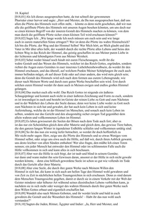 18. Kapitel
[018,01] Als Ich dieses ausgesprochen hatte, da trat schnell der gewonnenen
Pharisäer einer hervor und sagte: „Herr und Meister, da Du nun ausgesprochen hast, daß uns
allen die Pforte des Himmels weit offen steht, – könnte es denn nicht geschehen, daß wir nun
alle die geöffnete Pforte des Himmels mit unseren Augen besehen könnten, um uns doch nur
so einen kleinen Begriff von der inneren Gestalt des Himmels machen zu können, von dem
man durch die geöffnete Pforte sicher einen kleinen Teil wird erschauen können?“
[018,02] Sagte Ich: „Wie lange werde Ich noch müssen um euch sein und wie lange
euch in eurem materiellen Sinne ertragen?! Wer ist denn die Pforte ins wahre Himmelreich?
Ich bin die Pforte, der Weg und der Himmel Selbst! Wer Mich hört, an Mich glaubt und den
Vater in Mir über alles liebt, der wandelt durch die rechte Pforte alles Lebens und Seins den
lichten Weg in das Reich der Himmel, das geistig geschaffen ist aus Meiner puren Liebe in
der lichtesten und lebendigsten Form aus Meiner Weisheit.
[018,03] Sehet weder hinauf noch hinab mit euren Fleischesaugen, wollt ihr die
wahre Gestalt und das Wesen des Himmels, welcher ist das Reich Gottes, ergründen, sondern
richtet die Augen eures Gemütes in euer innerstes Liebelebensbewußtsein, da werdet ihr den
Himmel erschauen, und das überall, auf welchem Punkte Meiner Schöpfungen ihr euch auch
immer befinden möget, ob auf dieser Erde oder auf einer andern, das wird stets gleich sein;
denn die Gestalt des Himmels wird sich nach dem formen aus eurem Lebensgrunde, wie
dieser nach Meinem Worte und durch eure guten Werke beschaffen sein wird. Erst durch
solchen euren Himmel werdet ihr dann auch in Meinen ewigen und endlos großen Himmel
gelangen.
[018,04] Das merket euch alle wohl: Das Reich Gottes ist nirgends ein äußeres
Schaugepränge und kommt auch nicht in einer äußeren Zeichnung und Form zu euch, sondern
es ist inwendigst in euch und besteht im Geiste der reinen Liebe zu Gott und zum Nächsten
und in der Wahrheit des Lebens der Seele daraus; denn wer keine Liebe weder zu Gott noch
zum Nächsten in sich hat und gewahrt, der hat auch kein Leben in sich und keine
Auferstehung, welche da ist der Himmel im Menschen, und sonach auch kein Leben im
selben, sondern nur das Gericht und den alsogestaltig sicher ewigen Tod gegenüber dem
allein wahren und vollkommenen Leben im Himmel.
[018,05] Es leben gewisserart die Seelen der Bösen nach dem Tode auch fort; aber es
ist das nur ein Scheinleben gleich dem aller Materie und gleich dem, das gewisse Tiere haben,
die den ganzen langen Winter in irgendeiner Erdhöhle schlafen und vollkommen untätig sind.
[018,06] So ihr das nun ein wenig tiefer betrachtet, so werdet ihr doch hoffentlich zu
Mir nicht mehr sagen: Herr, zeige uns die Pforte des Himmels und so etwas Weniges vom
Himmel selbst, oder zeige uns etwa auch die Hölle, auf daß wir, durch ihren Anblick gewarnt,
uns desto leichter von allen Sünden enthalten! Wer also fragte, den müßte Ich einen Toren
nennen; ein jeder Mensch hat entweder den Himmel oder im schlimmsten Falle auch die
Hölle vollkommen in sich und kann alles in sich beschauen.
[018,07] Aber wer die Hölle in sich birgt, der ist taub und blind in seinem Gemüte;
nur dann und wann mahnt ihn sein Gewissen daran, ansonst er der Hölle in sich nicht gewahr
werden könnte, – denn eine höllisch gewordene Seele ist schon so gut wie vollends im Tode
durch das Gericht aller ihrer Materie.
[018,08] Aber eine Seele, die durch ihre guten Werke nach Meinem Willen den
Himmel in sich hat, die kann in sich auch am hellen Tage den Himmel wohl gewahren und
von Zeit zu Zeit in nächtlichen hellen Traumgesichten in sich erschauen. Denn es sind darum
dem Menschen Traumgesichte gegeben, damit er durch sie in einem Verkehr mit der Welt der
Geister minderer oder höherer Art während seines diesirdischen Lebens verbleiben kann, je
nachdem sie in sich mehr oder weniger des wahren Himmels durch ihre guten Werke nach
dem Willen Gottes erbaut und eigentlich erschaffen hat.
[018,09] Wandelt also nach Meinen Geboten, und ihr werdet leicht und bald in euch
gewahren die Gestalt und die Wesenheit des Himmels! – Habt ihr das nun wohl auch
verstanden?“
[018,10] Sagten die Juden, Römer, Ägypter und Indier: „Ja, Herr und Meister, und
 