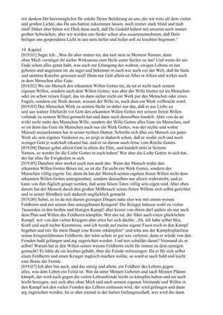 wir danken Dir herzinniglichst für solche Deine Belehrung an uns, die wir trotz all dem vielen
und großen Lichte, das Du uns hattest zukommen lassen, noch immer stark blind und taub
sind! Daher aber bitten wir Dich denn auch, daß Du Geduld habest mit unseren noch immer
großen Schwächen; aber wir werden uns fürder schon also zusammennehmen, daß Dein
heiliges uns gespendetes Licht in uns stets heller und heller soll zu leuchten beginnen.“

19. Kapitel
[019,01] Sagte Ich: „Was ihr aber immer tut, das tuet stets in Meinem Namen; denn
ohne Mich vermöget ihr nichts Wirksames zum Heile eurer Seelen zu tun! Und wenn ihr am
Ende schon alles getan habt, was euch zur Erlangung des wahren, ewigen Lebens zu tun
geboten und angeraten ist, da saget und bekennet in euch wie auch vor der Welt, daß ihr faule
und unnütze Knechte gewesen seid! Denn nur Gott allein ist Alles in Allem und wirket auch
in dem Menschen alles Gute.
[019,02] Wo ein Mensch den erkannten Willen Gottes tut, da tut er nicht nach seinem
eigenen Willen, sondern nach dem Willen Gottes; was aber der Wille Gottes tut im Menschen
oder im schon reinen Engel, das ist dann sicher nicht ein Werk pur des Menschen oder eines
Engels, sondern ein Werk dessen, wessen der Wille ist, nach dem ein Werk vollbracht ward.
[019,03] Des Menschen Werk zu seinem Heile ist dabei nur das, daß er aus Liebe zu
und aus wahrer Ehrfurcht vor Gott den erkannten Willen Gottes mit seinem freien Willen
vollends zu seinem Willen gemacht hat und dann nach demselben handelt. Aber von da an
wirkt nicht mehr des Menschen Wille, sondern der Wille Gottes alles Gute im Menschen, und
so ist denn das Gute im Menschen auch nur ein Werk Gottes, was der rechte und wahre
Mensch anzuerkennen hat in seiner rechten Demut. Schreibt sich aber ein Mensch ein gutes
Werk als sein eigenes Verdienst zu, so zeigt er dadurch schon, daß er weder sich und noch
weniger Gott je wahrhaft erkannt hat, und er ist darum noch ferne vom Reiche Gottes.
[019,04] Darum gebet allzeit Gott in allem die Ehre, und handelt stets in Seinem
Namen, so werdet ihr die Liebe Gottes in euch haben! Wer aber die Liebe Gottes in sich hat,
der hat alles für Ewigkeiten in sich.
[019,05] Daneben aber merket euch nun auch das: Wenn der Mensch wider den
erkannten Willen Gottes Böses tut, so ist die Tat nicht ein Werk Gottes, sondern des
Menschen völlig eigene Tat; denn da hat der Mensch seinen eigenen freien Willen nicht dem
erkannten Willen Gottes untergeordnet, sondern demselben nur allzeit widerstrebt, und es
kann von ihm füglich gesagt werden, daß seine bösen Taten völlig sein eigen sind. Aber eben
darum hat der Mensch durch den großen Mißbrauch seines freien Willens sich selbst gerichtet
und in seiner Blindheit sich dadurch unglücklich gemacht.
[019,06] Sehet, es ist da mit diesen geistigen Dingen nahe also wie mit einem weisen
Feldherrn und mit seinen ihm untergebenen Kriegern! Die Krieger müssen wohl zu vielen
Tausenden in den heißen und blutigen Kampf; aber keiner von ihnen darf anders als nur nach
dem Plan und Willen des Feldherrn kämpfen. Wer das tut, der führt auch einen glücklichen
Kampf; wer von den vielen Kriegern aber etwa bei sich dächte: ,Ah, ich habe selbst Mut,
Kraft und auch rechte Kenntnisse, und ich werde auf meine eigene Faust mich in den Kampf
begeben und mir für mein Haupt eine Krone erkämpfen!‘ und träte aus der Kampfesplanlinie
seines kriegserfahrenen Feldherrn, der wäre schon so gut wie verloren; denn er würde von den
Feinden bald gefangen und arg zugerichtet werden. Und wer schuldet daran? Niemand als er
selbst! Warum hat er den Willen seines weisen Feldherrn nicht für immer zu dem seinigen
gemacht? Er hätte da ein leichtes gehabt, über die Feinde mitzusiegen. Da er für sich selbst
einen Feldherrn und einen Krieger zugleich machen wollte, so ward er auch bald und leicht
eine Beute der Feinde.
[019,07] Ich aber bin auch, und das einzig und allein, ein Feldherr des Lebens gegen
alles, was dem Leben ein Feind ist. Wer da unter Meinen Geboten und nach Meinen Plänen
kämpft, der wird auch gegen die vielen Lebensfeinde leicht zu kämpfen haben und sie auch
leicht besiegen; wer sich aber ohne Mich und nach seinem eigenen Verstande und Willen in
den Kampf mit den vielen Feinden des Lebens einlassen wird, der wird gefangen und dann
arg zugerichtet werden. Ist er aber einmal in der harten Gefangenschaft, wer wird ihn dann
 