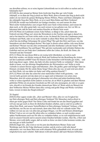 aus derselben erlösen, wo er seine ärgsten Lebensfeinde nur in sich selbst zu suchen und zu
bekämpfen hat?!
[019,08] So aber jemand an Meiner Seite leicht den Sieg über gar viele Feinde
erkämpft, so ist dann der Sieg ja doch nur Mein Werk; denn er konnte den Sieg ja doch nicht
anders als nur durch die genaue Befolgung Meines Willens, Planes und Rates erkämpfen. Ist
der erkämpfte Sieg aber Mein Werk, so ist er auch Mein Ruhm und Mein Verdienst!
[019,09] Ihr werdet nun hoffentlich zur Genüge einsehen, wie und warum ihr ohne
Mich nichts Verdienstliches zum ewigen Heile eurer Seele wirken könnet, und warum ihr
dann noch, so ihr alles getan habt, was euch weisest zu tun geboten war, frei vor Mir zu
bekennen habt, daß ihr faule und unnütze Knechte an Meiner Seite waret.
[019,10] Wenn ein Landmann seinen Acker bebaut, so düngt er ihn, ackert dann das
Erdreich mit dem Pfluge auf, streut das Weizenkorn in die Furchen und eggt es darauf ein,
und er hat dann bis zur Ernte nichts mehr zu tun. Ist darauf die Ernte des Landmanns pures
Verdienst und Werk, oder ist sie nicht vielmehr in allem Mein Werk und Verdienst? Wer
schuf ihm das kräftige Ochsenpaar für seinen Pflug? Wer gab ihm Holz und Eisen, wer das
Samenkorn mit dem lebendigen Keime? Wer legte in diesen schon zahllos viele neue Keime
und Körner? Wessen war das alles erwärmende und alles belebende Licht der Sonne? Wer
sandte den fruchtbaren Tau und Regen? Wer gab den wachsenden und reifenden Halmen das
Gedeihen und wer am Ende dem Landmanne selbst das Leben, die Kraft, die Sinne, die
Vernunft und den Verstand?
[019,11] Wenn ihr nun dieses Bild so ein wenig tiefer überdenket, so wird es euch
doch klar werden, wie höchst wenig als Werk und Verdienst bei der Bestellung des Ackers
auf den Landmann entfällt? Ganz bei klarem Lichte betrachtet wohl beinahe gar nichts, – und
doch mag dieser sagen: ,Sehet, das habe ich alles meinem Fleiße zu verdanken!‘ Aber daran
denkt er kaum, wer der alleinige Hauptbearbeiter des Weizenackers war! Sollte er nicht
vielmehr in seinem Herzen sagen und bekennen: ,Herr, Du großer, guter und heiliger Vater im
Himmel, ich danke Dir für solche Deine Sorge! Denn alles das war, ist und wird sein allzeit
nur Dein Werk; ich war dabei ein fauler und völlig unnützer Knecht!‘?
[019,12] Wenn sich aber das schon bei einer materiellen Arbeit wohl geziemte, – um
wieviel mehr geziemt sich das dann erst zu sagen und zu bekennen von seiten eines
Menschen, dem Ich seinen geistigen Lebensacker mit allem und jedem bearbeiten helfe,
wobei er schon eigentlich nichts anderes zu tun hat, als an Mich zu glauben und dann Meinen
göttlichen Willen als ein purstes Geschenk aus Mir sich also anzueignen, als wäre er so ganz
sein, obwohl er im Grunde des Grundes dennoch pur Mein ist! Wenn solch ein Mensch mit
dem Vollbesitze Meines Willens dann alles vermag und große Dinge und Werke verrichten
kann, wessen ist dann das Hauptverdienst?“

20. Kapitel
[020,01] Hier sagten wieder alle: „Herr und Meister! Alles, alles ist von Ewigkeit her
nur Dein alleiniges Werk und Dein alleiniges Verdienst! Wir Menschen sind ja allzeit in
allem gar nichts gegen Dich! Nur Deine Liebe und Gnade hat uns das Dasein gegeben und
will uns nun gar noch zu ihren ihr ähnlichen Kindern erheben, und so sind wir ja selbst in
allem Dein Werk, und unsere Vortrefflichkeit ist Dein alleiniges Verdienst! Verlasse, o Herr
und Meister, nur Du uns nie und niemals; denn ohne Dich sind wir vollends nichts! Was
wüßten wir nun aus uns von allen den geistigen Dingen, von Dir und Deinem allmächtigen
Willen? Und so wie wir nun Dir allein alles zu verdanken haben, so auch werden unsere
späten Nachkommen auch nur Dir alles zu verdanken haben, so sie sich möglicherweise auch
noch in unserer Einsicht und in unserm reinen Glauben befinden werden. Aber Du, o Herr und
Meister, wirst wohl dafür sorgen, daß sie nicht zu ferne von dem Lichte kommen werden, das
uns nun gar so helle leuchtet!“
[020,02] Sagte Ich: „Das wird so wie bis jetzt den Bearbeitern Meiner Äcker und
Weinberge auch für die Folge überlassen werden; und da wird es wohl sehr darauf
ankommen, wie von ihnen Mein nun wohl erkannter Wille gehandhabt wird, ob recht oder
möglicherweise auch verkehrt. Habt darum wohl acht darauf, daß nach Meinem leiblichen
 