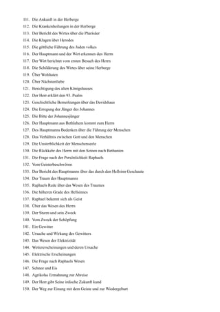 111. Die Ankunft in der Herberge
112. Die Krankenheilungen in der Herberge
113. Der Bericht des Wirtes über die Pharisäer
114. Die Klagen über Herodes
115. Die göttliche Führung des Juden volkes
116. Der Hauptmann und der Wirt erkennen den Herrn
117. Der Wirt berichtet vom ersten Besuch des Herrn
118. Die Schilderung des Wirtes über seine Herberge
119. Über Wohltaten
120. Über Nächstenliebe
121. Besichtigung des alten Königshauses
122. Der Herr erklärt den 93. Psalm
123. Geschichtliche Bemerkungen über das Davidshaus
124. Die Erregung der Jünger des Johannes
125. Die Bitte der Johannesjünger
126. Der Hauptmann aus Bethlehem kommt zum Herrn
127. Des Hauptmanns Bedenken über die Führung der Menschen
128. Das Verhältnis zwischen Gott und den Menschen
129. Die Unsterblichkeit der Menschenseele
130. Die Rückkehr des Herrn mit den Seinen nach Bethanien
131. Die Frage nach der Persönlichkeit Raphaels
132. Vom Geisterbeschwören
133. Der Bericht des Hauptmanns über das durch den Hellsinn Geschaute
134. Der Traum des Hauptmanns
135. Raphaels Rede über das Wesen des Traumes
136. Die höheren Grade des Hellsinnes
137. Raphael bekennt sich als Geist
138. Über das Wesen des Herrn
139. Der Sturm und sein Zweck
140. Vom Zweck der Schöpfung
141. Ein Gewitter
142. Ursache und Wirkung des Gewitters
143. Das Wesen der Elektrizität
144. Wettererscheinungen und deren Ursache
145. Elektrische Erscheinungen
146. Die Frage nach Raphaels Wesen
147. Schnee und Eis
148. Agrikolas Ermahnung zur Abreise
149. Der Herr gibt Seine irdische Zukunft kund
150. Der Weg zur Einung mit dem Geiste und zur Wiedergeburt
 