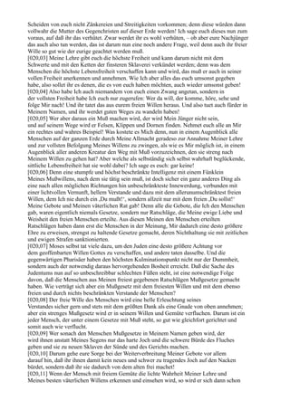 Scheiden von euch nicht Zänkereien und Streitigkeiten vorkommen; denn diese würden dann
vollwahr die Mutter des Gegenchristen auf dieser Erde werden! Ich sage euch dieses nun zum
voraus, auf daß ihr das verhütet. Zwar werdet ihr es wohl verhüten, – ob aber eure Nachjünger
das auch also tun werden, das ist darum nun eine noch andere Frage, weil denn auch ihr freier
Wille so gut wie der eurige geachtet werden muß.
[020,03] Meine Lehre gibt euch die höchste Freiheit und kann darum nicht mit dem
Schwerte und mit den Ketten der finsteren Sklaverei verkündet werden; denn was dem
Menschen die höchste Lebensfreiheit verschaffen kann und wird, das muß er auch in seiner
vollen Freiheit anerkennen und annehmen. Wie Ich aber alles das euch umsonst gegeben
habe, also sollet ihr es denen, die es von euch haben möchten, auch wieder umsonst geben!
[020,04] Also habe Ich auch niemandem von euch einen Zwang angetan, sondern in
der vollsten Freiheit habe Ich euch nur zugerufen: Wer da will, der komme, höre, sehe und
folge Mir nach! Und ihr tatet das aus eurem freien Willen heraus. Und also tuet auch fürder in
Meinem Namen, und ihr werdet guten Weges zu wandeln haben!
[020,05] Wer aber daraus ein Muß machen wird, der wird Mein Jünger nicht sein,
und auf seinem Wege wird er Felsen, Klippen und Dornen finden. Nehmet euch alle an Mir
ein rechtes und wahres Beispiel! Was kostete es Mich denn, nun in einem Augenblick alle
Menschen auf der ganzen Erde durch Meine Allmacht geradeso zur Annahme Meiner Lehre
und zur vollsten Befolgung Meines Willens zu zwingen, als wie es Mir möglich ist, in einem
Augenblick aller anderen Kreatur den Weg mit Muß vorzuzeichnen, den sie streng nach
Meinem Willen zu gehen hat? Aber welche als selbständig sich selbst wahrhaft beglückende,
sittliche Lebensfreiheit hat sie wohl dabei? Ich sage es euch: gar keine!
[020,06] Denn eine stumpfe und höchst beschränkte Intelligenz mit einem Fünklein
Meines Mußwillens, nach dem sie tätig sein muß, ist doch sicher ein ganz anderes Ding als
eine nach allen möglichen Richtungen hin unbeschränkteste Innewerdung, verbunden mit
einer lichtvollen Vernunft, hellem Verstande und dazu mit dem allerunumschränktest freien
Willen, dem Ich nie durch ein ,Du mußt!‘, sondern allzeit nur mit dem freien ,Du sollst!‘
Meine Gebote und Meinen väterlichen Rat gab! Denn alle die Gebote, die Ich den Menschen
gab, waren eigentlich niemals Gesetze, sondern nur Ratschläge, die Meine ewige Liebe und
Weisheit den freien Menschen erteilte. Aus diesen Meinen den Menschen erteilten
Ratschlägen haben dann erst die Menschen in der Meinung, Mir dadurch eine desto größere
Ehre zu erweisen, strengst zu haltende Gesetze gemacht, deren Nichthaltung sie mit zeitlichen
und ewigen Strafen sanktionierten.
[020,07] Moses selbst tat viele dazu, um den Juden eine desto größere Achtung vor
dem geoffenbarten Willen Gottes zu verschaffen, und andere taten dasselbe. Und die
gegenwärtigen Pharisäer haben den höchsten Kulminationspunkt nicht nur der Dummheit,
sondern auch der notwendig daraus hervorgehenden Bosheit erreicht. Daß die Sache des
Judentums nun auf so unbeschreibbar schlechten Füßen steht, ist eine notwendige Folge
davon, daß die Menschen aus Meinen freiest gegebenen Ratschlägen Mußgesetze gemacht
haben. Wie verträgt sich aber ein Mußgesetz mit dem freiesten Willen und mit dem ebenso
freien und durch nichts beschränkten Verstande der Menschen?
[020,08] Der freie Wille des Menschen wird eine helle Erleuchtung seines
Verstandes sicher gern und stets mit dem größten Dank als eine Gnade von oben annehmen;
aber ein strenges Mußgesetz wird er in seinem Willen und Gemüte verfluchen. Darum ist ein
jeder Mensch, der unter einem Gesetze mit Muß steht, so gut wie gleichfort gerichtet und
somit auch wie verflucht.
[020,09] Wer sonach den Menschen Mußgesetze in Meinem Namen geben wird, der
wird ihnen anstatt Meines Segens nur das harte Joch und die schwere Bürde des Fluches
geben und sie zu neuen Sklaven der Sünde und des Gerichts machen.
[020,10] Darum gehe eure Sorge bei der Weiterverbreitung Meiner Gebote vor allem
darauf hin, daß ihr ihnen damit kein neues und schwer zu tragendes Joch auf den Nacken
bürdet, sondern daß ihr sie dadurch von dem alten frei machet!
[020,11] Wenn der Mensch mit freiem Gemüte die lichte Wahrheit Meiner Lehre und
Meines besten väterlichen Willens erkennen und einsehen wird, so wird er sich dann schon
 