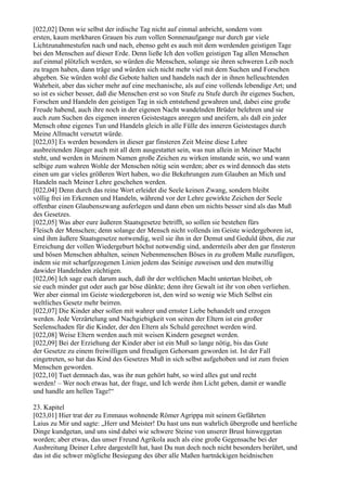 [022,02] Denn wie selbst der irdische Tag nicht auf einmal anbricht, sondern vom
ersten, kaum merkbaren Grauen bis zum vollen Sonnenaufgange nur durch gar viele
Lichtzunahmestufen nach und nach, ebenso geht es auch mit dem werdenden geistigen Tage
bei den Menschen auf dieser Erde. Denn ließe Ich den vollen geistigen Tag allen Menschen
auf einmal plötzlich werden, so würden die Menschen, solange sie ihren schweren Leib noch
zu tragen haben, dann träge und würden sich nicht mehr viel mit dem Suchen und Forschen
abgeben. Sie würden wohl die Gebote halten und handeln nach der in ihnen helleuchtenden
Wahrheit, aber das sicher mehr auf eine mechanische, als auf eine vollends lebendige Art; und
so ist es sicher besser, daß die Menschen erst so von Stufe zu Stufe durch ihr eigenes Suchen,
Forschen und Handeln den geistigen Tag in sich entstehend gewahren und, dabei eine große
Freude habend, auch ihre noch in der eigenen Nacht wandelnden Brüder belehren und sie
auch zum Suchen des eigenen inneren Geistestages anregen und aneifern, als daß ein jeder
Mensch ohne eigenes Tun und Handeln gleich in alle Fülle des inneren Geistestages durch
Meine Allmacht versetzt würde.
[022,03] Es werden besonders in dieser gar finsteren Zeit Meine diese Lehre
ausbreitenden Jünger auch mit all dem ausgestattet sein, was nun allein in Meiner Macht
steht, und werden in Meinem Namen große Zeichen zu wirken imstande sein, wo und wann
selbige zum wahren Wohle der Menschen nötig sein werden; aber es wird dennoch das stets
einen um gar vieles größeren Wert haben, wo die Bekehrungen zum Glauben an Mich und
Handeln nach Meiner Lehre geschehen werden.
[022,04] Denn durch das reine Wort erleidet die Seele keinen Zwang, sondern bleibt
völlig frei im Erkennen und Handeln, während vor der Lehre gewirkte Zeichen der Seele
offenbar einen Glaubenszwang auferlegen und dann eben um nichts besser sind als das Muß
des Gesetzes.
[022,05] Was aber eure äußeren Staatsgesetze betrifft, so sollen sie bestehen fürs
Fleisch der Menschen; denn solange der Mensch nicht vollends im Geiste wiedergeboren ist,
sind ihm äußere Staatsgesetze notwendig, weil sie ihn in der Demut und Geduld üben, die zur
Erreichung der vollen Wiedergeburt höchst notwendig sind, andernteils aber den gar finsteren
und bösen Menschen abhalten, seinen Nebenmenschen Böses in zu großem Maße zuzufügen,
indem sie mit scharfgezogenen Linien jedem das Seinige zuweisen und den mutwillig
dawider Handelnden züchtigen.
[022,06] Ich sage euch darum auch, daß ihr der weltlichen Macht untertan bleibet, ob
sie euch minder gut oder auch gar böse dünkte; denn ihre Gewalt ist ihr von oben verliehen.
Wer aber einmal im Geiste wiedergeboren ist, den wird so wenig wie Mich Selbst ein
weltliches Gesetz mehr beirren.
[022,07] Die Kinder aber sollen mit wahrer und ernster Liebe behandelt und erzogen
werden. Jede Verzärtelung und Nachgiebigkeit von seiten der Eltern ist ein großer
Seelenschaden für die Kinder, der den Eltern als Schuld gerechnet werden wird.
[022,08] Weise Eltern werden auch mit weisen Kindern gesegnet werden.
[022,09] Bei der Erziehung der Kinder aber ist ein Muß so lange nötig, bis das Gute
der Gesetze zu einem freiwilligen und freudigen Gehorsam geworden ist. Ist der Fall
eingetreten, so hat das Kind des Gesetzes Muß in sich selbst aufgehoben und ist zum freien
Menschen geworden.
[022,10] Tuet demnach das, was ihr nun gehört habt, so wird alles gut und recht
werden! – Wer noch etwas hat, der frage, und Ich werde ihm Licht geben, damit er wandle
und handle am hellen Tage!“

23. Kapitel
[023,01] Hier trat der zu Emmaus wohnende Römer Agrippa mit seinem Gefährten
Laius zu Mir und sagte: „Herr und Meister! Du hast uns nun wahrlich übergroße und herrliche
Dinge kundgetan, und uns sind dabei wie schwere Steine von unserer Brust hinweggetan
worden; aber etwas, das unser Freund Agrikola auch als eine große Gegensache bei der
Ausbreitung Deiner Lehre dargestellt hat, hast Du nun doch noch nicht besonders berührt, und
das ist die schwer mögliche Besiegung des über alle Maßen hartnäckigen heidnischen
 