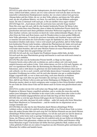 Priestertums.
[023,02] Es geht schon hier mit den Judenpriestern, die doch einen Begriff von dem
einen, wahren Gott haben, schwer; um wie vieles schwerer wird sich das dann erst bei den
materiellst verknöcherten Heidenpriestern machen, die von einem wahren Gott gar keine
Ahnung haben und ihre Götter, die sie vor dem Volke anbeten, und denen das Volk opfern
muß, aus der oft gröbsten Materie, wie Stein, Erz und Holz, bei den Bildnern anfertigen
lassen. Da wäre es demnach wohl auch gut, so Du uns darüber etwas sagen würdest.“
[023,03] Sagte Ich: „Auch darum sollet ihr euch keine leere und eitle Sorge machen!
Denn fürs erste sage Ich euch, daß ihr eher hundert heidnische Priester für Meine Lehre
gewinnen werdet denn einen Pharisäer, denn es haben die heidnischen Priester durch die
griechischen und auch nach ihnen gebildeten römischen Weltweisen ungeheuer viel an ihrem
alten Ansehen verloren; und zweitens ist durch die vielen umherziehenden Magier, die von
allen Orten der Erde nach Rom kamen, auch ihr Wunderwirken in einen großen Mißkredit
beim Volke gekommen. Es macht des gewissen Anstandes und Ansehens wegen wohl noch
so manches mit und schaut des Zeitvertreibes wegen die Spektakel an; aber es hat keinen
besonderen Glauben mehr daran. Und es wird sonach auch geschehen, daß im Volke bald gar
kein heidnischer Priester mehr bestehen, während das Pharisäertum der Juden sich noch gar
lange fort erhalten wird. Und was aber noch ärger als das alte Pharisäertum sein wird, das
wird leider darin bestehen, daß sich unter Meinem Namen ein neues Pharisäertum bilden
wird, das viel ärger denn das gegenwärtige sein wird!
[023,04] Als Ich euch die zwei Kapitel des Propheten Jesajas erklärt habe, da habe
Ich euch auch das neue Pharisäertum gezeigt und brauche es euch nun nicht noch einmal zu
zeigen und zu enthüllen.
[023,05] Was aber nun die heidnischen Priester betrifft, so fängt sie ihre eigene
Finsternis bereits schon selbst sehr zu drücken an, und es sehnen sich viele nach einem
möglich besseren und wahren Lichte. Viele ziehen darum von Zeit zu Zeit nach Ägypten, um
dort von irgendeinem Weisen über die Bestimmung des Menschen ein höheres Licht zu
bekommen, und es steht darum im geheimen mit dem heidnischen Priestertum eben nicht so
sehr schlecht, wie ihr es euch vorstellt, und Ich habe darum dieses Umstandes wegen keine
besondere Erwähnung tun wollen; weil ihr euch aber darunter eine gar so unübersteigbare
Klippe vorgestellt habt, so war es denn auch nötig, euch eines Bessern zu belehren.
[023,06] Ich sage euch allen nur ganz besonders das und lege es euch lebendig ans
Herz, daß ihr aus Meiner Lehre ja unter gar keiner Bedingung ein Mußgesetz für die
Menschen machet, damit sie doch wenigstens unter wenigen in ihrer freien Reinheit verbleibe
bis ans Ende der Zeiten dieser Erde und Ich darum auch im Geiste stets gleichwirkend unter
euch.
[023,07] Es werden mit der Zeit wohl sicher eine Menge halb- und ganz falscher
Propheten in Meinem Namen vorgeblich aufstehen, und es werden die einen dies und die
andern jenes behaupten; die Sehenden in der reinen Lehre werden ihnen aber sicher in aller
Sanftmut und Geduld entgegenarbeiten und am Ende den Sieg auf ihrer Seite haben.
[023,08] Aber es wird der ganz Reinen Zahl gegen die der Unreinen stets nur eine
geringe sein; und sehet, das kann Ich nicht verhüten – außer Ich mache alle freien Menschen
durch Mein Machtwort zu Tiermaschinen –, und ihr werdet das im allgemeinen um so
weniger imstande sein!
[023,09] Hätte Ich aber das bei den Menschen durch Meinen allmächtigen Willen
verhüten wollen, so hätte Ich wahrlich nicht nötig gehabt, je ins Fleisch dieser Erde zu treten;
denn alle andere Kreatur hätte Ich auch ewig fort von Meinen Himmeln aus pur durch Meinen
allmächtigen Willen lenken und regieren können, wie Ich das auch jetzt tue und ihr darum an
aller Kreatur sicher keine noch so geringe Veränderung zu merken vermöget. Denn der
Steine, der Pflanzen und der Tiere wegen bin Ich wahrlich nicht als nun Selbst ein leibhaftiger
Mensch auf diese Erde gekommen, sondern nur des in seinem Willen und Erkennen völlig
freien Menschen wegen! Und da kann Ich Selbst ihm kein göttliches Muß, sondern nur die
vollste göttliche Freiheit als ein wahres Evangelium aus den Himmeln geben und danach den
Menschen frei wählen und handeln lassen.
 