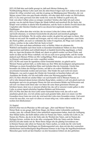 [023,10] Daß aber auch dafür gesorgt ist, daß nach Meiner Ordnung die
Nichtbeachtung Meiner Lehre auch stets die alten bösen Folgen nach sich ziehen wird, dessen
könnet ihr völlig versichert sein, und das ist genug zur Bändigung jener Menschen, die von
Meiner reinen Lehre eine gute Kunde erhielten, sich aber dann doch wieder zur Welt kehrten.
[023,11] Zu einer gewissen Zeit aber werde Ich, wenn die Trübsal zu groß wird, die
Erde vom alten Unflate schon zu reinigen verstehen! Solches aber habe Ich euch schon
gezeigt, was da sind die bösen Folgen der Sünde leiblich und moralisch für die Seele; der
Körper wird verfallen in allerlei böse Krankheiten, und die Seele in allerlei Zweifel durch den
Unglauben oder falschen Glauben und in aus diesem hervorgehende dumme und böse
Handlungen.
[023,12] An allem dem aber wird der, der im reinen Lichte des Lebens steht, bald
und leicht erkennen, in welchem Geisteslichte die physisch und moralisch geplagten
Menschen sich befinden. Wo ihr solche sehen werdet, da gehet hin und saget zu ihnen: ,Der
Friede sei mit euch! Ihr wandelt auf Irrwegen, und wir sind zu euch gekommen, vom Geiste
des Herrn geführt, um euch zu verkünden das wahre Evangelium, die Wege zum Lichte des
Lebens, welches ist das wahre Heil der Seele in Gott!‘
[023,13] So man euch dann aufnehmen wird, so bleibet, lehret sie erkennen die
Wahrheit und handeln nach ihren leicht zu fassenden Grundsätzen! Haben sie diese freudig
angenommen und haben auch alsbald danach zu handeln bereitwillig angefangen, so betet
über sie, leget den Kranken die Hände auf, damit sie geheilt werden von ihren Übeln, und
taufet sie dann auf die Weise wahrhaft, wie Ich sie euch zuvor gezeigt habe, und ihr werdet
dadurch nach Meinem Willen ein Mir wohlgefälliges Werk ausgerichtet haben, und euer Lohn
im Himmel wird dadurch um vieles vergrößert werden.
[023,14] Wo und wann ihr irgendeine solche Gemeinde bekehrt, sie geheilt und in
Meinem Namen gefestet habt, so stellet dann aus ihrer Mitte den kundigsten und getreuesten
Mitbürger zu einem freundlichen Hüter und Aufseher über die Gemeinde. Erteilet ihm
besonders die Gaben des Heiligen Geistes, auf daß er ein wahrer Wohltäter der ihm
anvertrauten Gemeinde werden und sein kann. Aber bindet ihn auch nicht mit einem
Mußgesetz, was auch er gegen die Glieder der Gemeinde zu beachten haben soll, mit
Ausnahme der Kinder, wie Ich euch dafür schon eine Weisung gegeben habe.
[023,15] Aber obwohl ein solcher Hüter von euch bestellt wird in Meinem Namen, so
soll er aber dennoch darum keinen irdischen Rang haben, sondern er soll sein gleich euch ein
demütigster und wie ein geringster Diener der ihm anvertrauten Brüder und Schwestern und
soll sich von ihnen nicht ehren oder von ihnen für seine ihnen geleisteten Dienste gar
belohnen lassen; denn was er umsonst erhalten hat, das soll er umsonst wieder geben in aller
Liebe zu seinen irgend schwächer begabten Brüdern und Schwestern.
[023,16] Was ihm aber die freie Liebe seiner Gemeinde bieten wird, das soll er auch
annehmen gleich also, wie Ich solches auch euch gestattet habe; denn wer einem von Mir
Gesandten etwas Gutes tun wird, der wird auch den Lohn eines Gesandten ernten. Und somit
wisset ihr nun alles, was euch vor allem zu wissen nötig war; vieles andere werdet ihr zur
rechten Zeit überkommen.“

24. Kapitel
[024,01] Hier trat ein Pharisäer zu Mir und sagte: „Herr und Meister! Du hast in
Deiner Rede zu uns gesagt, daß Deine Jünger, die Deine wahre Lebenslehre ausbreiten
werden, jene, die vollends Deine Lehre tatsächlich angenommen haben, durch die Auflegung
ihrer Hände taufen, das heißt stärken sollen im Namen des Vaters, welcher die Liebe ist, im
Namen des Wortes, das da ist der Sohn oder die Weisheit des Vaters, und im Namen des
Heiligen Geistes, welcher da ist der alles vermögende Wille des Vaters und des Sohnes.
[024,02] Ich aber denke mir da: Wenn Deine Jünger alle die gläubig Gewordenen nur
in Deinem Namen oder allein im Namen des Vaters tauften, so würde das für viele leicht
daraus hervorgehende Streitfragen ein Hinderungsmittel sein; denn mit den drei wennschon
allerhöchsten und hochheiligsten Begriffsnamen können in der Folge die begriffsschwächeren
Menschen ganz leicht auf den Glauben von drei besonderen Göttern als drei göttlichen
 
