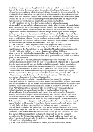 Persönlichkeiten gebracht werden, gleichwie der uralte reine Glaube an nur einen, wahren
Gott mit der Zeit bei den alten Ägyptern sich aus den vielen Eigenschaften Jehovas eine
zahllose Menge von Göttern schuf, die dann die blinde Phantasie der Menschen in allerlei für
sich bestehende und besonders wirkende göttliche Wesen umwandelte, ihnen Tempel erbaute
und sie dann auch besonders verehrte, aber dabei auch in den krassesten Materialismus derart
versank, daß sie den also sich vorstellenden göttlichen Persönlichkeiten oft die gemeinsten
menschlichen Schwachheiten und lasterhaften Leidenschaften zuschrieb.
[024,03] Das könnte mit der Zeit, als etwa nach mehreren Jahrhunderten, auch
wieder der Fall werden, daß die mehr dummen und blinden Menschen bloß infolge der bei der
Taufe vernommenen allerhöchsten Begriffsnamen anfingen, sich drei Götter vorzustellen, und
es würde dann auch sicher das nicht auf sich warten lassen, daß man die drei sich also
vorgestellten Götter auch besonders zu verehren anfinge in ihren eigens erbauten Tempeln.
Geschieht aber das, so wird es dann auch nicht lange währen, daß die Menschen auch Deine
ihnen dem Namen nach bekannt gewordenen Jünger und auch ihre Nachfolger Dir gleich zu
verehren und in ihnen erbauten Tempeln anzubeten anfangen werden. Dem wäre nach meiner
Meinung dadurch am leichtesten und dauerndsten vorgebeugt, wenn man Gott den Menschen
nur unter einem Begriffsnamen bekannt machte. – Was sagst Du dazu?“
[024,04] Sagte Ich: „Da hast du ganz wohl und recht gesprochen; aber Ich kann da
dennoch nicht umhin, euch allen ans Herz zu legen, das zu tun; denn unter den drei
Begriffsnamen ist das Wesen Gottes wie ganz erklärt den Menschen vollständig dargestellt.
[024,05] Es ist wahr, daß dabei gewisserart für einen schwachbegriffsfähigen
Menschen eine Art göttlicher Dreipersönlichkeit zum Vorschein kommt; aber man kann das,
um der tiefsten und innersten Wahrheit in allem völlig getreu zu bleiben, ja doch nicht anders
geben, als wie es eben ist.
[024,06] Siehe, der Mensch ist ganz nach dem Ebenmaße Gottes erschaffen, und wer
sich selbst vollkommen kennen will, der muß wissen und in sich erkennen, daß er als ein und
derselbe Mensch eigentlich auch aus drei Persönlichkeiten besteht! Du hast einmal einen
Leib, versehen mit allen notwendigen Sinnen und anderen für ein freies und selbständiges
Leben nötigen Gliedern und Bestandteilen vom größten bis zum kaum denkbar kleinsten.
Dieser Leib hat zum Bedarf der Ausbildung der geistigen Seele in ihm ein ganz eigenes
Naturleben, das sich von dem geistigen Seelenleben in allem streng unterscheidet. Der Leib
lebt von der materiellen Nahrung, aus der das Blut und die andern Nährsäfte für die
verschiedenen Bestandteile desselben gebildet werden.
[024,07] Das Herz hat in sich einen eigens belebten und derartigen Mechanismus,
daß es sich in einem fort ausdehnen und darauf wieder zusammenziehen muß und dadurch das
den Leib belebende Blut mit den andern aus demselben entstehenden Säften in alle seine Teile
treibt und durch das Sichzusammenziehen auch wieder in sich zurück aufnimmt, um es mit
neuen Nährteilen zu sättigen und dann wieder zur Ernährung der verschiedenartigsten
Leibesbestandteile von neuem hinauszutreiben, in welchen zahllos vielen und
allerverschiedenartigsten Bestandteilen auch ebenso viele und verschiedene Naturgeister
wohnen, die die ihnen zusagenden und zur Ernährung und Erhaltung eben der von einem
solchen Geiste beherrschten Teile notwendigen Nähr- und Erhaltungsstoffe aus dem Blute
nehmen und sie dann eben den von ihnen, das heißt den von eigenen Geistern beherrschten
Teilen assimilieren und so den ganzen Leib kräftigen und stärken, ohne welche fortwährende
eigene Tätigkeit des Herzens der Mensch keine Stunde lang dem Leibe nach leben würde.
[024,08] Siehe, mit dieser Lebenstätigkeit hat die Seele gar nichts zu tun; denn sie
liegt mit dem freien Willen der Seele in gar keiner Verbindung und ebenso auch die eigene
Tätigkeit der Lunge, der Leber, der Milz, des Magens, der Gedärme, der Nieren und so noch
von zahllos vielen andern Bestandteilen ihres Leibes, die sie gar nicht kennen und für die sie
denn auch nicht Sorge tragen kann, und dennoch ist der Leib als eine für sich ganz
abgeschlossene Persönlichkeit ein und derselbe eine Mensch und tut und handelt also, als
wären beide eine und ganz dieselbe Persönlichkeit! Wer von euch aber kann da sagen, daß
Leib und Seele völlig ein Ding seien!
[024,09] Betrachten wir aber nun die Seele für sich, und wir werden finden, daß sie
 