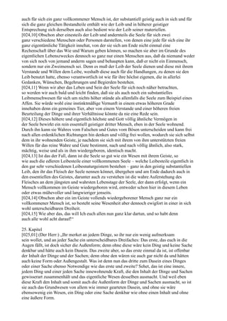 auch für sich ein ganz vollkommener Mensch ist, der substantiell geistig auch in sich und für
sich die ganz gleichen Bestandteile enthält wie der Leib und in höherer geistiger
Entsprechung sich derselben auch also bedient wie der Leib seiner materiellen.
[024,10] Obschon aber einesteils der Leib und andernteils die Seele für sich zwei
ganz verschiedene Menschen oder Personen darstellen, von denen eine jede für sich eine ihr
ganz eigentümliche Tätigkeit innehat, von der sie sich am Ende nicht einmal eine
Rechenschaft über das Wie und Warum geben können, so machen sie aber im Grunde des
eigentlichen Lebenszweckes dennoch so ganz nur einen Menschen aus, daß da niemand weder
von sich noch von jemand anderm sagen und behaupten kann, daß er nicht ein Einmensch,
sondern nur ein Zweimensch sei. Denn es muß der Leib der Seele dienen und diese mit ihrem
Verstande und Willen dem Leibe, weshalb diese auch für die Handlungen, zu denen sie den
Leib benutzt hatte, ebenso verantwortlich ist wie für ihre höchst eigenen, die in allerlei
Gedanken, Wünschen, Begehrungen und Begierden bestehen.
[024,11] Wenn wir aber das Leben und Sein der Seele für sich noch näher betrachten,
so werden wir auch bald und leicht finden, daß sie als auch noch ein substantielles
Leibmenschwesen für sich um nichts höher stünde als allenfalls die Seele zum Beispiel eines
Affen. Sie würde wohl eine instinktmäßige Vernunft in einem etwas höheren Grade
innehaben denn ein gemeines Tier, aber von einem Verstande und einer höheren freien
Beurteilung der Dinge und ihrer Verhältnisse könnte da nie eine Rede sein.
[024,12] Dieses höhere und eigentlich höchste und Gott völlig ähnliche Vermögen in
der Seele bewirkt ein rein essentiell geistiger dritter Mensch, eben in der Seele wohnend.
Durch ihn kann sie Wahres vom Falschen und Gutes vom Bösen unterscheiden und kann frei
nach allen erdenklichen Richtungen hin denken und völlig frei wollen, wodurch sie sich selbst
dem in ihr wohnenden Geiste, je nachdem sie sich mit ihrem von ihm unterstützten freien
Willen für das reine Wahre und Gute bestimmt, nach und nach völlig ähnlich, also stark,
mächtig, weise und als in ihm wiedergeboren, identisch macht.
[024,13] Ist das der Fall, dann ist die Seele so gut wie ein Wesen mit ihrem Geiste, so
wie auch die edleren Leibesteile einer vollkommenen Seele – welche Leibesteile eigentlich in
den gar sehr verschiedenen Leibesnaturgeistern bestehen – ganz in den geistig substantiellen
Leib, den ihr das Fleisch der Seele nennen könnet, übergehen und am Ende dadurch auch in
den essentiellen des Geistes, darunter auch zu verstehen ist die wahre Auferstehung des
Fleisches an dem jüngsten und wahrsten Lebenstage der Seele, der dann erfolgt, wenn ein
Mensch vollkommen im Geiste wiedergeboren wird, entweder schon hier in diesem Leben
oder etwas mühevoller und langwieriger jenseits.
[024,14] Obschon aber ein im Geiste vollends wiedergeborener Mensch ganz nur ein
vollkommener Mensch ist, so besteht seine Wesenheit aber dennoch ewigfort in einer in sich
wohl unterscheidbaren Dreiheit.
[024,15] Wie aber das, das will Ich euch allen nun ganz klar dartun, und so habt denn
auch alle wohl acht darauf!“

25. Kapitel
[025,01] (Der Herr:) „Ihr merket an jedem Dinge, so ihr nur ein wenig aufmerksam
sein wollet, und an jeder Sache ein unterscheidbares Dreifaches: Das erste, das euch in die
Augen fällt, ist doch sicher die Außenform; denn ohne diese wäre kein Ding und keine Sache
denkbar und hätte auch kein Dasein. Das zweite aber, so das erste einmal da ist, ist offenbar
der Inhalt der Dinge und der Sachen; denn ohne den wären sie auch gar nicht da und hätten
auch keine Form oder Außengestalt. Was ist denn nun das dritte zum Dasein eines Dinges
oder einer Sache ebenso Notwendige wie das erste und zweite? Sehet, das ist eine innere,
jedem Ding und einer jeden Sache innewohnende Kraft, die den Inhalt der Dinge und Sachen
gewisserart zusammenhält und das eigentliche Wesen desselben ausmacht. Und weil eben
diese Kraft den Inhalt und somit auch die Außenform der Dinge und Sachen ausmacht, so ist
sie auch das Grundwesen von allem wie immer gearteten Dasein, und ohne sie wäre
ebensowenig ein Wesen, ein Ding oder eine Sache denkbar wie ohne einen Inhalt und ohne
eine äußere Form.
 