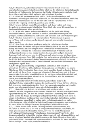 [025,02] Ihr sehet nun, daß die benannten drei Stücke an und für sich sicher wohl
unterscheidbar sind, da die Außenform nicht ihr Inhalt und der Inhalt nicht die ihn bedingende
Kraft selbst ist. Und doch sind die benannten drei Stücke völlig eins; denn wäre keine Kraft
da, so gäbe es auch keinen Inhalt und sicher auch keine Form desselben.
[025,03] Gehen wir nun zu unserer Seele zurück! Die Seele muß des sicheren und
bestimmten Daseins wegen einmal eine Außenform, die eines Menschen nämlich, haben. Die
Außenform ist demnach das, was wir den Leib oder auch das Fleisch nennen, ob noch
materiell oder vergeistigt substantiell, das ist da ganz einerlei.
[025,04] Ist aber die Seele als ein Mensch der Form nach da, so wird sie auch einen
der Außenform entsprechenden Inhalt haben. Dieser Inhalt oder innere Körper der Seele ist
ihr eigenes Lebenswesen selbst, also die Seele.
[025,05] Ist das alles aber da, so ist auch die Kraft da, die die ganze Seele bedingt,
und diese ist der Geist, der am Ende alles in allem ist, da es ohne ihn unmöglich eine
gediegene Substanz und ohne diese auch keinen Leib und somit auch keine Außenform gäbe.
[025,06] Obschon aber die drei wohl unterscheidbaren Persönlichkeiten im ganzen
nur ein Wesen sind, so müssen sie aber dennoch eigens als unterscheidbar benannt und
erkannt werden.
[025,07] Dem Geiste oder der ewigen Essenz wohnt die Liebe inne als die alles
bewirkende Kraft, die höchste Intelligenz und der lebendig feste Wille; alles das zusammen
erzeugt die Substanz der Seele und gibt ihr die Form oder das Wesen des Leibes.
[025,08] Ist die Seele oder der Mensch also einmal da nach dem Willen und nach der
Intelligenz des Geistes, so zieht sich der Geist ins Innerste zurück und gibt der einmal
daseienden Seele nach seinem innersten Willen und nach seiner innersten Intelligenz einen
wie von ihm getrennten freien Willen und eine freie und gewisserart selbständige Intelligenz,
die sich die Seele teilweise durch äußere Wahrnehmungssinne und teils durch ein inneres
Innewerden also aneignet und dann so vervollkommnet, als wäre die vervollkommnete freie
Intelligenz ihr eigenes Werk.
[025,09] Infolge dieses notwendig also gestalteten Zustandes, in dem sie sich wie
getrennt von ihrem Geiste fühlt, ist eben die Seele auch einer sowohl äußeren wie inneren
Offenbarung fähig. Empfängt sie diese, nimmt sie sie an und tut danach, so fängt sie dadurch
auch an, sich mit ihrem Geiste zu einen und geht dadurch dann auch stets mehr in dessen
unbeschränkte Freiheit über, sowohl in Hinsicht der Intelligenz und der Willensfreiheit nach
eben der lichtvollen Intelligenz, wie auch in der Kraft und Macht, alles das bewirken zu
können, was sie erkennt und will.
[025,10] Daraus aber könnet ihr wieder erkennen, daß die Seele als der in die
lebendige Substanz umgewandelte Gedanke des Geistes, der im Grunde der Geist selbst ist,
doch gewisserart als ein zweites aus dem Geiste Hervorgehendes angesehen und betrachtet
werden kann, ohne deshalb ein anderes zu sein, als da ist der Geist selbst.
[025,11] Daß endlich die Seele als ein Individuum auch mit einem äußeren Leibe
umkleidet erscheint, der gewisserart als die dritte Persönlichkeit erscheint, das zeigt euch die
tägliche Erfahrung. Der Leib dient der Seele als eine äußere Offenbarung ihres innersten
Geistes und hat den Zweck, die Intelligenz und den freien Willen der Seele nach außen zu
kehren, zu beschränken und dann erst die innere Unbeschränktheit der Intelligenz und des
Willens und dessen wahrer Kraft zu suchen, sicher zu finden und dadurch ein endlos
verherrlichtes und völlig individuell selbständiges Eins zu werden mit dem innersten Geiste,
der immer selbst das alleinige Etwas und durchgreifende Sein des Menschen ist.
[025,12] Da ihr nun aus dieser Meiner Erklärung hoffentlich einsehen müsset, wie
ein Mensch in und für sich, so wie auch in untergeordneten Graden ein jedes andere, aus
einem gewissen unterscheidbaren Drei besteht, so wollen wir zum Schlusse dieser
hochwichtigsten Beleuchtung und Verhandlung zu dem dreieinigen Wesen Gottes selbst
übergehen, auf daß ihr hell und klar einsehen möget, warum Ich euch infolge der höheren und
inneren lebendigen Wahrheit habe anbefehlen müssen, daß ihr die Menschen, die an Mich
glauben und Meine Lehre tatsächlich angenommen haben, im Namen des Vaters, des Sohnes
und des Heiligen Geistes taufen, das heißt stärken sollet.
 