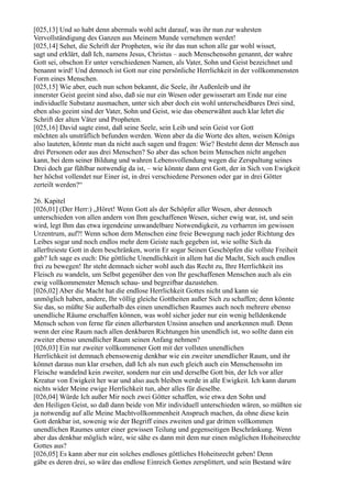 [025,13] Und so habt denn abermals wohl acht darauf, was ihr nun zur wahrsten
Vervollständigung des Ganzen aus Meinem Munde vernehmen werdet!
[025,14] Sehet, die Schrift der Propheten, wie ihr das nun schon alle gar wohl wisset,
sagt und erklärt, daß Ich, namens Jesus, Christus – auch Menschensohn genannt, der wahre
Gott sei, obschon Er unter verschiedenen Namen, als Vater, Sohn und Geist bezeichnet und
benannt wird! Und dennoch ist Gott nur eine persönliche Herrlichkeit in der vollkommensten
Form eines Menschen.
[025,15] Wie aber, euch nun schon bekannt, die Seele, ihr Außenleib und ihr
innerster Geist geeint sind also, daß sie nur ein Wesen oder gewisserart am Ende nur eine
individuelle Substanz ausmachen, unter sich aber doch ein wohl unterscheidbares Drei sind,
eben also geeint sind der Vater, Sohn und Geist, wie das obenerwähnt auch klar lehrt die
Schrift der alten Väter und Propheten.
[025,16] David sagte einst, daß seine Seele, sein Leib und sein Geist vor Gott
möchten als unsträflich befunden werden. Wenn aber da die Worte des alten, weisen Königs
also lauteten, könnte man da nicht auch sagen und fragen: Wie? Besteht denn der Mensch aus
drei Personen oder aus drei Menschen? So aber das schon beim Menschen nicht angehen
kann, bei dem seiner Bildung und wahren Lebensvollendung wegen die Zerspaltung seines
Drei doch gar fühlbar notwendig da ist, – wie könnte dann erst Gott, der in Sich von Ewigkeit
her höchst vollendet nur Einer ist, in drei verschiedene Personen oder gar in drei Götter
zerteilt werden?“

26. Kapitel
[026,01] (Der Herr:) „Höret! Wenn Gott als der Schöpfer aller Wesen, aber dennoch
unterschieden von allen andern von Ihm geschaffenen Wesen, sicher ewig war, ist, und sein
wird, legt Ihm das etwa irgendeine unwandelbare Notwendigkeit, zu verharren im gewissen
Urzentrum, auf?! Wenn schon dem Menschen eine freie Bewegung nach jeder Richtung des
Leibes sogar und noch endlos mehr dem Geiste nach gegeben ist, wie sollte Sich da
allerfreieste Gott in dem beschränken, worin Er sogar Seinen Geschöpfen die vollste Freiheit
gab? Ich sage es euch: Die göttliche Unendlichkeit in allem hat die Macht, Sich auch endlos
frei zu bewegen! Ihr steht demnach sicher wohl auch das Recht zu, Ihre Herrlichkeit ins
Fleisch zu wandeln, um Selbst gegenüber den von Ihr geschaffenen Menschen auch als ein
ewig vollkommenster Mensch schau- und begreifbar dazustehen.
[026,02] Aber die Macht hat die endlose Herrlichkeit Gottes nicht und kann sie
unmöglich haben, andere, Ihr völlig gleiche Gottheiten außer Sich zu schaffen; denn könnte
Sie das, so müßte Sie außerhalb des einen unendlichen Raumes auch noch mehrere ebenso
unendliche Räume erschaffen können, was wohl sicher jeder nur ein wenig helldenkende
Mensch schon von ferne für einen allerbarsten Unsinn ansehen und anerkennen muß. Denn
wenn der eine Raum nach allen denkbaren Richtungen hin unendlich ist, wo sollte dann ein
zweiter ebenso unendlicher Raum seinen Anfang nehmen?
[026,03] Ein nur zweiter vollkommener Gott mit der vollsten unendlichen
Herrlichkeit ist demnach ebensowenig denkbar wie ein zweiter unendlicher Raum, und ihr
könnet daraus nun klar ersehen, daß Ich als nun euch gleich auch ein Menschensohn im
Fleische wandelnd kein zweiter, sondern nur ein und derselbe Gott bin, der Ich vor aller
Kreatur von Ewigkeit her war und also auch bleiben werde in alle Ewigkeit. Ich kann darum
nichts wider Meine ewige Herrlichkeit tun, aber alles für dieselbe.
[026,04] Würde Ich außer Mir noch zwei Götter schaffen, wie etwa den Sohn und
den Heiligen Geist, so daß dann beide von Mir individuell unterschieden wären, so müßten sie
ja notwendig auf alle Meine Machtvollkommenheit Anspruch machen, da ohne diese kein
Gott denkbar ist, sowenig wie der Begriff eines zweiten und gar dritten vollkommen
unendlichen Raumes unter einer gewissen Teilung und gegenseitigen Beschränkung. Wenn
aber das denkbar möglich wäre, wie sähe es dann mit dem nur einen möglichen Hoheitsrechte
Gottes aus?
[026,05] Es kann aber nur ein solches endloses göttliches Hoheitsrecht geben! Denn
gäbe es deren drei, so wäre das endlose Einreich Gottes zersplittert, und sein Bestand wäre
 