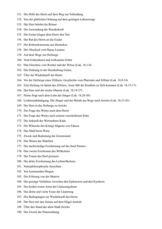 151. Die Hilfe des Herrn auf dem Weg zur Vollendung
152. Von der göttlichen Ordnung auf dem geistigen Lebenswege
153. Der Herr belehrt die Römer
154. Die Anwendung der Wunderkraft
155. Die Essäer klagen dem Herrn ihre Not
156. Der Rat des Herrn an die Essäer
157. Die Krämerkarawane aus Damaskus
158. Der Abschied vom Hause Lazarus
159. Auf dem Wege zur Herberge
160. Vom Gottesdienst und wirksamen Gebet
161. Das Gleichnis vom Richter und der Witwe (Luk. 18,1-8)
162. Die Ordnung in der Haushaltung Gottes
163. Über die Wiederkunft des Herrn
164. Vor der Herberge eines Zöllners. Geschichte vom Pharisäer und Zöllner (Luk. 18,9-14)
165. Eine Heilung im Spital des Zöllners. Jesus läßt die Kindlein zu Sich kommen (Luk. 18,15-17)
166. Der Herr und der reiche Oberste (Luk. 18,18-27)
167. Petrus fragt nach dem Lohn der Jünger (Luk. 18,28-30)
168. Leidensankündigung. Die Jünger und der Blinde am Wege nach Jericho (Luk. 18,31-43)
169. Der Herr in der Herberge zu Jericho
170. Die Frage des Wirtes nach dem Herrn
171. Die Frage des Wirtes nach seinem verschollenen Sohn
172. Die Ankunft des Wirtssohnes Kado
173. Die Wünsche des Königs Abgarus von Edessa
174. Das Mahl beim Wirte
175. Zweck und Bedeutung der Zeremonien
176. Das Wesen der Wahrheit
177. Die merkwürdige Erscheinung auf der Insel Patmos
178. Das zweite Erscheinen des Wölkchens
179. Der Traum des Dorf priesters
180. Die dritte Erscheinung des Lichtwölkchens
181. Naturphilosophische Ansichten
182. Von kommenden Dingen
183. Die Erlösung von der Materie
184. Das geistige Verhältnis zwischen den Epikureern und den Kynikern
185. Die beiden ersten Arten der Läuterungsfeuer
186. Das dritte und vierte Feuer der Läuterung
187. Die Bedingungen zur Wiederkunft des Herrn
188. Der Herr mit den Seinen auf dem Hügel Araloth
189. Über den Stand der alten Stadt Jericho
190. Der Zweck der Naturordnung
 