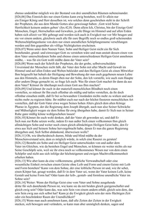 ebenso undenkbar möglich wie der Bestand von drei unendlichen Räumen nebeneinander.
[026,06] Das Einreich des nur einen Gottes kann ewig bestehen, weil Er allein nur
ein Einiger König und Herr desselben ist, wie solches denn geschrieben steht in der Schrift
der Propheten, die aus dem Munde Gottes also geweissagt haben: ,Gott wird Seine
Herrlichkeit keinem andern geben‘ (Jes.42,8). Denn allein Ich, Christus, bin der Einzige Gott!
Menschen, Engel, Herrschaften und Gewalten, ja alle Dinge im Himmel und auf allen Erden
haben sich allzeit vor Mir gebeugt und werden sich auch in Ewigkeit nur vor Mir beugen und
nie vor einem andern, gleichwie auch alle für eure Begriffe noch so endlos groß scheinenden
Weltenschöpfungsräume von dem nur einen unendlichen Schöpfungsraume verschlungen
werden und ihm gegenüber als völlige Nichtigkeiten erscheinen.
[026,07] Wenn unter dem Namen Vater, Sohn und Heiliger Geist nicht ein für Sich
bestehender, grund- und einwesiger Gott zu verstehen wäre und man anstatt dessen einen von
dem Vater unterschiedenen Sohn und ebenso einen unterschiedenen Heiligen Geist annehmen
müßte, – was für ein Gott wohl müßte dann der Vater sein?
[026,08] Wenn nach der Schrift der Propheten, die der grobe, selbstverschuldete
Unverstand der Menschen nicht faßt, der Vater den Sohn mit aller Macht und Gewalt im
Himmel und auf allen Erden und Welten bekleidet und den Heiligen Geist als einen Mitwirker
Ihm beigesellt hat behufs der Heiligung und Bewaltung der nun euch gegebenen neuen Lehre
aus den Himmeln, zu deren Haupt eben nur der Sohn, den Ich vorstelle, wie auch zum Haupte
aller andern Dinge gemacht ist, so frage Ich euch: Was für einen Gott machet ihr dann da aus
dem Vater? Könnet ihr überhaupt noch einen Gott aus Ihm machen?
[026,09] Und könnet ihr euch in der materiell-menschlichen Blindheit noch einen
vorstellen, so müsset ihr Ihn euch offenbar als müßig und tatlos vorstellen, da ihr doch
offenbar einsehen müßt, daß Er bei so bewandten Umständen nichts mehr zu wirken und auch
nichts mehr zu regieren hätte. Ihr müßtet euch nur nach der höchst finsteren menschlichen Art
vorstellen, daß der Gott-Vater etwa wegen Seines hohen Alters gleich dem alten Könige
Pharao in Ägypten, der die Regierung dem Joseph übergab, auch nun also Seiner Schwäche
und Mühseligkeit wegen sie dem Sohne für ewig übergeben habe, damit Er Sich nun in Seiner
Ruhe ganz müßig könne wohlgeschehen lassen!
[026,10] Könnet ihr euch wohl denken, daß der Vater alt geworden sei, und daß Er
Sich nun zur Ruhe setzen wolle, indem Er nun außer Sich einen vollkommen Ihm gleich
allmächtigen Sohn und weiter noch einen gleich allmächtigen Heiligen Geist habe, den Er
etwa aus Sich und Seinem Sohne hervorgebracht habe, denen Er nun die ganze Regierung
übergeben und, Sich Selbst abdankend, überweisen wolle?
[026,11] Oh, wie überheidnisch dumm, blöde und blind müßte da der
Menschenverstand sein, dem es möglich würde, in solch eine Raserei zu geraten!
[026,12] Besteht ein Sohn und ein Heiliger Geist unterschieden von und außer dem
Vater im Gleichen, wie da bestehen Engel und Menschen, so können sie weiter nichts als nur
Seine Geschöpfe sein, weil sie ihr etwa noch so vollkommenes Wesen nur von dem einen
Schöpfer und nicht aus sich infolge der höchsteigenen und ewigen Machtvollkommenheit
erhalten haben.
[026,13] Wie aber kann da eine vollkommene, göttliche Verwandtschaft oder eine
wesentliche Einheit zwischen einem Geiste ohne Leib und Form und einem Geiste mit Leib
und Form bestehen? Kann von dem Sohne, der eine leibliche Person ist und, wie ihr sehet,
einen Körper hat, gesagt werden, daß Er in dem Vater sei, wenn der Vater keinen Leib, keine
Gestalt und keine Form hat? Oder kann der leib-, gestalt- und formlose unendliche Vater im
Sohne sein?
[026,14] Weiter: Wenn der Heilige Geist eine vom Vater und Sohne ausgehende
dritte für sich dastehende Person ist, wie kann sie da mit beiden gleich geeigenschaftet und
gleich ewig sein? Oder kann das, was sein Sein von einem andern erhält, gleich sein dem, das
sein Sein ewig aus sich selbst hat? Kann je die Ewigkeit gleich sein der stets flüchtigen Zeit
oder ein beschränkter Raum der Unendlichkeit?
[026,15] Wenn man auch annehmen kann, daß alle Zeiten der Zeiten in der Ewigkeit
stecken, sich bewegen und verändern, so kann man aber unmöglich denken, sagen und
 