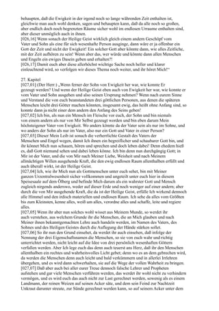 behaupten, daß die Ewigkeit in der irgend noch so lange währenden Zeit enthalten ist,
gleichwie man auch wohl denken, sagen und behaupten kann, daß da alle noch so großen,
aber endlich doch noch begrenzten Räume sicher wohl im endlosen Urraume enthalten sind,
aber dieser unmöglich auch in ihnen.
[026,16] Wenn sonach der Heilige Geist wirklich gleich einem andern Geschöpf vom
Vater und Sohn als eine für sich wesenhafte Person ausginge, dann wäre er ja offenbar ein
Gott der Zeit und nicht der Ewigkeit! Ein solcher Gott aber könnte dann, wie alles Zeitliche,
mit der Zeit aufhören zu sein! Wenn aber das, wer würde und könnte dann allen Menschen
und Engeln ein ewiges Dasein geben und erhalten?!
[026,17] Damit euch aber diese allerhöchst wichtige Sache noch heller und klarer
einleuchtend wird, so verfolgen wir dieses Thema noch weiter, und ihr höret Mich!“

27. Kapitel
[027,01] (Der Herr:) „Wenn ferner der Sohn von Ewigkeit her war, wie konnte Er
gezeugt werden? Und wenn der Heilige Geist eben auch von Ewigkeit her war, wie konnte er
vom Vater und Sohn ausgehen und also seinen Ursprung nehmen? Wenn nach eurem Sinne
und Verstand die von euch beanstandeten drei göttlichen Personen, aus denen die späteren
Menschen leicht drei Götter machen könnten, insgesamt ewig, das heißt ohne Anfang sind, so
konnte dann ja nicht einer dem andern den Anfang des Seins geben!
[027,02] Ich bin, als nun ein Mensch im Fleische vor euch, der Sohn und bin niemals
von einem andern als nur von Mir Selbst gezeugt worden und bin eben darum Mein
höchsteigener Vater von Ewigkeit. Wo anders könnte da der Vater sein als nur im Sohne, und
wo anders der Sohn als nur im Vater, also nur ein Gott und Vater in einer Person?
[027,03] Dieser Mein Leib ist sonach die verherrlichte Gestalt des Vaters der
Menschen und Engel wegen, damit Ich ihnen ein begreiflicher und schaubarer Gott bin, und
ihr könnet Mich nun schauen, hören und sprechen und doch leben dabei! Denn ehedem hieß
es, daß Gott niemand sehen und dabei leben könne. Ich bin denn nun durchgängig Gott; in
Mir ist der Vater, und die von Mir nach Meiner Liebe, Weisheit und nach Meinem
allmächtigen Willen ausgehende Kraft, die den ewig endlosen Raum allenthalben erfüllt und
auch überall wirkt, ist der Heilige Geist.
[027,04] Ich, wie ihr Mich nun als Gottmenschen unter euch sehet, bin mit Meiner
ganzen Urzentralwesenheit sicher vollkommen und ungeteilt unter euch hier in diesem
Speisesaale auf dem Ölberg und befinde Mich darum als ein wahrster Gott und Mensch
zugleich nirgends anderswo, weder auf dieser Erde und noch weniger auf einer andern; aber
durch die von Mir ausgehende Kraft, die da ist der Heilige Geist, erfülle Ich wirkend dennoch
alle Himmel und den irdisch materiellen und endlosen Raum. Ich sehe da alles vom Größten
bis zum Kleinsten, kenne alles, weiß um alles, verordne alles und schaffe, leite und regiere
alles.
[027,05] Wenn ihr aber nun solches wohl wisset aus Meinem Munde, so werdet ihr
auch verstehen, aus welchem Grunde ihr die Menschen, die an Mich glauben und nach
Meiner ihnen bekanntgemachten Lehre auch handeln werden, im Namen des Vaters, des
Sohnes und des Heiligen Geistes durch die Auflegung der Hände stärken sollet.
[027,06] So ihr nun den Grund einsehet, da werdet ihr auch einsehen, daß infolge der
Nennung der drei Eigenschaftsnamen die Menschen, so sie von euch wahr und richtig
unterrichtet werden, nicht leicht auf die Idee von drei persönlich wesenhaften Göttern
verfallen werden. Aber Ich lege euch das denn auch teuerst ans Herz, daß ihr den Menschen
allenthalben ein rechtes und wahrheitsvolles Licht gebet; denn wo es an dem gebrechen wird,
da werden die Menschen denn auch leicht und bald verkümmern und in allerlei Irrlehren
übergehen, und es wird dann schwerhalten, sie auf die Wege der vollen Wahrheit zu bringen.
[027,07] Daß aber auch bei aller eurer Treue dennoch falsche Lehrer und Propheten
aufstehen und gar viele Menschen verführen werden, das werdet ihr wohl nicht zu verhindern
vermögen, und es wird euch das auch nicht zur Last gerechnet werden, sowenig als es einem
Landmann, der reinen Weizen auf seinen Acker säte, und dem sein Feind zur Nachtzeit
Unkraut darunter streute, zur Sünde gerechnet werden kann, so auf seinem Acker unter dem
 