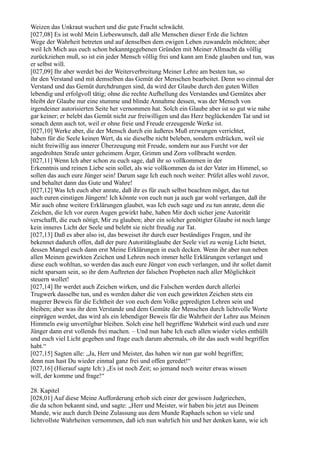 Weizen das Unkraut wuchert und die gute Frucht schwächt.
[027,08] Es ist wohl Mein Liebeswunsch, daß alle Menschen dieser Erde die lichten
Wege der Wahrheit betreten und auf denselben dem ewigen Leben zuwandeln möchten; aber
weil Ich Mich aus euch schon bekanntgegebenen Gründen mit Meiner Allmacht da völlig
zurückziehen muß, so ist ein jeder Mensch völlig frei und kann am Ende glauben und tun, was
er selbst will.
[027,09] Ihr aber werdet bei der Weiterverbreitung Meiner Lehre am besten tun, so
ihr den Verstand und mit demselben das Gemüt der Menschen bearbeitet. Denn wo einmal der
Verstand und das Gemüt durchdrungen sind, da wird der Glaube durch den guten Willen
lebendig und erfolgvoll tätig; ohne die rechte Aufhellung des Verstandes und Gemütes aber
bleibt der Glaube nur eine stumme und blinde Annahme dessen, was der Mensch von
irgendeiner autorisierten Seite her vernommen hat. Solch ein Glaube aber ist so gut wie nahe
gar keiner; er belebt das Gemüt nicht zur freiwilligen und das Herz beglückenden Tat und ist
sonach denn auch tot, weil er ohne freie und Freude erzeugende Werke ist.
[027,10] Werke aber, die der Mensch durch ein äußeres Muß erzwungen verrichtet,
haben für die Seele keinen Wert, da sie dieselbe nicht beleben, sondern erdrücken, weil sie
nicht freiwillig aus innerer Überzeugung mit Freude, sondern nur aus Furcht vor der
angedrohten Strafe unter geheimem Ärger, Grimm und Zorn vollbracht werden.
[027,11] Wenn Ich aber schon zu euch sage, daß ihr so vollkommen in der
Erkenntnis und reinen Liebe sein sollet, als wie vollkommen da ist der Vater im Himmel, so
sollen das auch eure Jünger sein! Darum sage Ich euch noch weiter: Prüfet alles wohl zuvor,
und behaltet dann das Gute und Wahre!
[027,12] Was Ich euch aber anrate, daß ihr es für euch selbst beachten möget, das tut
auch euren einstigen Jüngern! Ich könnte von euch nun ja auch gar wohl verlangen, daß ihr
Mir auch ohne weitere Erklärungen glaubet, was Ich euch sage und zu tun anrate, denn die
Zeichen, die Ich vor euren Augen gewirkt habe, haben Mir doch sicher jene Autorität
verschafft, die euch nötigt, Mir zu glauben; aber ein solcher genötigter Glaube ist noch lange
kein inneres Licht der Seele und belebt sie nicht freudig zur Tat.
[027,13] Daß es aber also ist, das beweiset ihr durch euer beständiges Fragen, und ihr
bekennet dadurch offen, daß der pure Autoritätsglaube der Seele viel zu wenig Licht bietet,
dessen Mangel euch dann erst Meine Erklärungen in euch decken. Wenn ihr aber nun neben
allen Meinen gewirkten Zeichen und Lehren noch immer helle Erklärungen verlanget und
diese euch wohltun, so werden das auch eure Jünger von euch verlangen, und ihr sollet damit
nicht sparsam sein, so ihr dem Auftreten der falschen Propheten nach aller Möglichkeit
steuern wollet!
[027,14] Ihr werdet auch Zeichen wirken, und die Falschen werden durch allerlei
Trugwerk dasselbe tun, und es werden daher die von euch gewirkten Zeichen stets ein
magerer Beweis für die Echtheit der von euch dem Volke gepredigten Lehren sein und
bleiben; aber was ihr dem Verstande und dem Gemüte der Menschen durch lichtvolle Worte
einprägen werdet, das wird als ein lebendiger Beweis für die Wahrheit der Lehre aus Meinen
Himmeln ewig unvertilgbar bleiben. Solch eine hell begriffene Wahrheit wird euch und eure
Jünger dann erst vollends frei machen. – Und nun habe Ich euch allen wieder vieles enthüllt
und euch viel Licht gegeben und frage euch darum abermals, ob ihr das auch wohl begriffen
habt.“
[027,15] Sagten alle: „Ja, Herr und Meister, das haben wir nun gar wohl begriffen;
denn nun hast Du wieder einmal ganz frei und offen geredet!“
[027,16] (Hierauf sagte Ich:) „Es ist noch Zeit; so jemand noch weiter etwas wissen
will, der komme und frage!“

28. Kapitel
[028,01] Auf diese Meine Aufforderung erhob sich einer der gewissen Judgriechen,
die da schon bekannt sind, und sagte: „Herr und Meister, wir haben bis jetzt aus Deinem
Munde, wie auch durch Deine Zulassung aus dem Munde Raphaels schon so viele und
lichtvollste Wahrheiten vernommen, daß ich nun wahrlich hin und her denken kann, wie ich
 