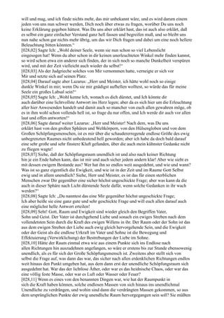 will und mag, und ich finde nichts mehr, das mir unbekannt wäre, und es wird darum einem
jeden von uns nun schwer werden, Dich noch über etwas zu fragen, worüber Du uns noch
keine Erklärung gegeben hättest. Was Du uns aber erklärt hast, das ist auch also erklärt, daß
es selbst ein ganz einfacher Verstand ganz hell fassen und begreifen muß, und so bleibt uns
nun nahe schon gar nichts mehr übrig, um das wir Dich fragen und dabei um eine noch hellere
Beleuchtung bitten könnten.“
[028,02] Sagte Ich: „Wohl deiner Seele, wenn sie nun schon so viel Lebenslicht
eingesogen hat! Wenn du aber schon in dir keinen unerleuchteten Winkel mehr finden kannst,
so wird schon etwa ein anderer sich finden, der in sich noch so manche Dunkelheit verspüren
wird, und mit der Zeit vielleicht auch wieder du selbst!“
[028,03] Als der Judgrieche solches von Mir vernommen hatte, verneigte er sich vor
Mir und setzte sich auf seinen Platz.
[028,04] Darauf sagte aber Lazarus: „Herr und Meister, ich hätte wohl noch so einige
dunkle Winkel in mir; wenn Du sie mir gnädigst aufhellen wolltest, so würde das für meine
Seele ein großes Labsal sein!“
[028,05] Sagte Ich: „Wohl kenne Ich, wonach es dich dürstet, und Ich könnte dir
auch darüber eine lichtvollste Antwort ins Herz legen; aber da es sich hier um die Erleuchtung
aller hier Anwesenden handelt und damit auch so mancher von euch allen gewahren möge, ob
es in ihm wohl schon vollends hell ist, so frage du nur offen, und Ich werde dir auch vor allen
laut und offen antworten!“
[028,06] Sagte darauf weiter Lazarus: „Herr und Meister! Nach dem, was Du uns
erklärt hast von den großen Sphären und Weltkörpern, von den Hülsengloben und von dem
Großen Schöpfungsmenschen, ist es mir über die schaudererregende endlose Größe des ewig
unbegrenzten Raumes nicht unbedeutend hell geworden; aber ich habe da doch bald darauf
eine sehr große und sehr finstere Kluft gefunden, über die auch mein kühnster Gedanke nicht
zu fliegen wagte!
[028,07] Siehe, daß der Schöpfungsraum unendlich ist und also nach keiner Richtung
hin je ein Ende haben kann, das ist mir und auch sicher jedem andern klar! Aber wie sieht es
mit dessen ewigem Bestande aus? Wer hat ihn so endlos weit ausgedehnt, und wie und wann?
Was ist so ganz eigentlich die Ewigkeit, und wie ist in der Zeit und im Raume Gott Selbst
ewig und in allem unendlich? Siehe, Herr und Meister, es ist das für einen sterblichen
Menschen zwar Dir gegenüber eine sicher höchst ungeschickte Frage; aber was kann da die
auch in dieser Sphäre nach Licht dürstende Seele dafür, wenn solche Gedanken in ihr wach
werden?“
[028,08] Sagte Ich: „Du nanntest das eine Mir gegenüber höchst ungeschickte Frage;
Ich aber heiße sie eine ganz gute und sehr geschickte Frage und will euch allen darauf auch
eine möglichst helle Antwort erteilen!
[028,09] Seht! Gott, Raum und Ewigkeit sind wieder gleich den Begriffen Vater,
Sohn und Geist. Der Vater ist durchgehend Liebe und sonach ein ewiges Streben nach dem
vollendetsten Sein durch die Kraft des ewigen Willens in ihr. Der Raum oder der Sohn ist das
aus dem ewigen Streben der Liebe auch ewig gleich hervorgehende Sein, und die Ewigkeit
oder der Geist als die endlose Urkraft im Vater und Sohne ist die Bewegung und
Effektuierung (Verwirklichung) der Bestrebungen der Liebe im Sohne.
[028,10] Hätte der Raum einmal etwa wie aus einem Punkte sich ins Endlose nach
allen Richtungen hin auszudehnen angefangen, so wäre er erstens bis zur Stunde ebensowenig
unendlich, als es für sich der Große Schöpfungsmensch ist. Zweitens aber stellt sich von
selbst die Frage auf, was dann das war, das sicher nach allen erdenklichen Richtungen endlos
weit hinaus den Punkt umgeben hat, aus dem dann erst der unendliche Schöpfungsraum sich
ausgedehnt hat. War das der lichtlose Äther, oder war es das heidnische Chaos, oder war das
eine völlig feste Masse, oder war es Luft oder Wasser oder Feuer?
[028,11] Wenn es eines von den benannten Dingen war, wie hat der Raumpunkt in
sich die Kraft haben können, solche endlosen Massen von sich hinaus ins unendlichmal
Unendliche zu verdrängen, und wohin sind dann die verdrängten Massen gekommen, so aus
dem ursprünglichen Punkte der ewig unendliche Raum hervorgegangen sein soll? Sie müßten
 