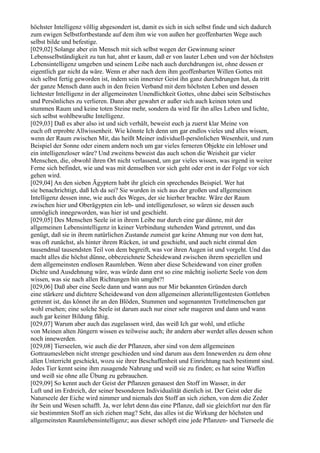 höchster Intelligenz völlig abgesondert ist, damit es sich in sich selbst finde und sich dadurch
zum ewigen Selbstfortbestande auf dem ihm wie von außen her geoffenbarten Wege auch
selbst bilde und befestige.
[029,02] Solange aber ein Mensch mit sich selbst wegen der Gewinnung seiner
Lebensselbständigkeit zu tun hat, ahnt er kaum, daß er von lauter Leben und von der höchsten
Lebensintelligenz umgeben und seinem Leibe nach auch durchdrungen ist, ohne dessen er
eigentlich gar nicht da wäre. Wenn er aber nach dem ihm geoffenbarten Willen Gottes mit
sich selbst fertig geworden ist, indem sein innerster Geist ihn ganz durchdrungen hat, da tritt
der ganze Mensch dann auch in den freien Verband mit dem höchsten Leben und dessen
lichtester Intelligenz in der allgemeinsten Unendlichkeit Gottes, ohne dabei sein Selbstisches
und Persönliches zu verlieren. Dann aber gewahrt er außer sich auch keinen toten und
stummen Raum und keine toten Steine mehr, sondern da wird für ihn alles Leben und lichte,
sich selbst wohlbewußte Intelligenz.
[029,03] Daß es aber also ist und sich verhält, beweist euch ja zuerst klar Meine von
euch oft erprobte Allwissenheit. Wie könnte Ich denn um gar endlos vieles und alles wissen,
wenn der Raum zwischen Mir, das heißt Meiner individuell-persönlichen Wesenheit, und zum
Beispiel der Sonne oder einem andern noch um gar vieles ferneren Objekte ein lebloser und
ein intelligenzloser wäre? Und zweitens beweist das auch schon die Weisheit gar vieler
Menschen, die, obwohl ihren Ort nicht verlassend, um gar vieles wissen, was irgend in weiter
Ferne sich befindet, wie und was mit demselben vor sich geht oder erst in der Folge vor sich
gehen wird.
[029,04] An den sieben Ägyptern habt ihr gleich ein sprechendes Beispiel. Wer hat
sie benachrichtigt, daß Ich da sei? Sie wurden in sich aus der großen und allgemeinen
Intelligenz dessen inne, wie auch des Weges, der sie hierher brachte. Wäre der Raum
zwischen hier und Oberägypten ein leb- und intelligenzloser, so wären sie dessen auch
unmöglich innegeworden, was hier ist und geschieht.
[029,05] Des Menschen Seele ist in ihrem Leibe nur durch eine gar dünne, mit der
allgemeinen Lebensintelligenz in keiner Verbindung stehenden Wand getrennt, und das
genügt, daß sie in ihrem natürlichen Zustande zumeist gar keine Ahnung nur von dem hat,
was oft zunächst, als hinter ihrem Rücken, ist und geschieht, und auch nicht einmal den
tausendmal tausendsten Teil von dem begreift, was vor ihren Augen ist und vorgeht. Und das
macht alles die höchst dünne, obbezeichnete Scheidewand zwischen ihrem speziellen und
dem allgemeinsten endlosen Raumleben. Wenn aber diese Scheidewand von einer großen
Dichte und Ausdehnung wäre, was würde dann erst so eine mächtig isolierte Seele von dem
wissen, was sie nach allen Richtungen hin umgibt?!
[029,06] Daß aber eine Seele dann und wann aus nur Mir bekannten Gründen durch
eine stärkere und dichtere Scheidewand von dem allgemeinen allerintelligentesten Gottleben
getrennt ist, das könnet ihr an den Blöden, Stummen und sogenannten Trottelmenschen gar
wohl ersehen; eine solche Seele ist darum auch nur einer sehr mageren und dann und wann
auch gar keiner Bildung fähig.
[029,07] Warum aber auch das zugelassen wird, das weiß Ich gar wohl, und etliche
von Meinen alten Jüngern wissen es teilweise auch; ihr andern aber werdet alles dessen schon
noch innewerden.
[029,08] Tierseelen, wie auch die der Pflanzen, aber sind von dem allgemeinen
Gottraumesleben nicht strenge geschieden und sind darum aus dem Innewerden zu dem ohne
allen Unterricht geschickt, wozu sie ihrer Beschaffenheit und Einrichtung nach bestimmt sind.
Jedes Tier kennt seine ihm zusagende Nahrung und weiß sie zu finden; es hat seine Waffen
und weiß sie ohne alle Übung zu gebrauchen.
[029,09] So kennt auch der Geist der Pflanzen genauest den Stoff im Wasser, in der
Luft und im Erdreich, der seiner besonderen Individualität dienlich ist. Der Geist oder die
Naturseele der Eiche wird nimmer und niemals den Stoff an sich ziehen, von dem die Zeder
ihr Sein und Wesen schafft. Ja, wer lehrt denn das eine Pflanze, daß sie gleichfort nur den für
sie bestimmten Stoff an sich ziehen mag? Seht, das alles ist die Wirkung der höchsten und
allgemeinsten Raumlebensintelligenz; aus dieser schöpft eine jede Pflanzen- und Tierseele die
 