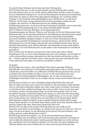 ihr speziell nötige Intelligenz und ist dann nach deren Weisung tätig.
[029,10] Wenn aber also, wie das ein jeder Mensch aus der Erfahrung allzeit ersehen
und wohl erkennen kann, so ist es ja klar, daß der endlose Raum und alles in ihm ein Leben
und eine allerhöchste Intelligenz ist, von der die Menschenseele nur darum kein erschauliches
Innewerden hat, damit sie mittels ihrer abgesonderten Intelligenz, die von höchst großem
Umfange ist, ihre bleibende Lebensselbständigkeit sich erschaffen kann, was aber keine
Pflanzen- und Tierseele vermag und darum für sich keine gesonderte, sondern nur eine
mengbare und sonach bis zur Menschenseele hin eine unzählig oftmalige
Veränderungsexistenz hat, von der ihr auch keine Erinnerung zurückbleibt, weil sie nach jeder
Mengung und Wesensänderung auch in eine andere Intelligenzsphäre übergeht.
[029,11] Selbst die Seele des Menschen, als die höchst potenzierte
Zusammenmengung von Mineral-, Pflanzen- und Tierseelen, hat für ihre Präexistenzen keine
Rückerinnerung, weil die speziellen Seelenteile in den obbenannten drei Reichen keine eigene
und streng gesonderte, sondern für ihre Art nur aus dem allgemeinen Gottraumleben
gewisserart entliehene Intelligenz besaßen. Es sind zwar in einer Menschenseele alle die
zahllos vielen speziellen Vorintelligenzen vereinigt beisammen, und das bewirkt, daß die
Menschenseele aus sich alle Dinge wohl erkennen und verständig beurteilen kann, aber ein
spezielles Rückerinnern an die früheren Bestands- und Seinsstufen ist darum nicht denkbar
und möglich, weil in der Menschenseele aus den endlos vielen Sonderseelen nur ein Mensch
geworden ist.
[029,12] Wenn aber der Mensch von dem Geiste alles Lebens und Lichtes vollends
durchdrungen wird, so wird er solche Ordnung auch also in sich erschauen, wie Ich Selbst sie
in Mir ewig und allzeit erschaue, daß nämlich aus Mir alles besteht und Ich Alles in Allem
bin. – Und nun sage Mir, du Freund Lazarus, ob du das alles nun auch wohl begriffen hast!
Und es steht auch einem jeden von euch frei, sich darüber zu äußern.“

30. Kapitel
[030,01] Sagte nun Lazarus: „Herr und Meister! Diese Deine nunmalige Erklärung
übertrifft alles, was wir bis jetzt von Dir gehört und gesehen haben, und es wird mir erst jetzt
vollends klar, warum Du Selbst zu uns Menschen als Selbst Mensch gekommen bist, um uns
zu belehren über Gott und über uns selbst: weil wir von Dir aus bestimmt sind, ewig
fortzuleben in der höchstmöglichen Selbständigkeit, was wir aber erst durch unsere
Selbsttätigkeit nach Deiner Lehre uns frei erringen müssen, wollen und mit Deiner Hilfe auch
werden.
[030,02] Jetzt erst haben wir einen vollständig richtigen Begriff über Dich und auch
über uns selbst und wissen auch, warum dies und jenes zu tun notwendig ist; denn ohnedem
wäre es wohl keinem Menschen möglich, das wahre, ewige Leben zu erringen. Nun kennen
wir das Wesen Gottes wahrhaft und kennen aber auch uns selbst. Nun ist es also denn auch
ein leichtes, auf dem wohl erleuchteten Wege zum Leben fortzuwandeln. Aber wie viele
tausendmal Tausende von Menschen haben keine Ahnung von allem dem und sind genötigt,
den Weg des Verderbens fortzuwandeln! Wann sie möglich daraus, so wie wir nun, werden
erlöst werden können, das weißt Du allein; uns aber bleibt nur der Wunsch übrig, daß die
Menschenseelen sobald als möglich aus der zu großen Drangsal möchten befreit werden.
Denn je heller und freier wir nun durch Deine Gnade werden, desto mehr und tiefer fühlen wir
auch das Unglück aller derer, denen diese Gnade nicht zuteil wird.
[030,03] Aber was läßt sich da machen? Wenn Du Selbst das also zuläßt aus Dir
bekannten, sicher höchst weisen Gründen, so muß das denn auch uns also recht sein. Aber wie
lange wird das noch dauern, bis alle Menschen auf der ganzen Erde eines Glaubens, eines
Lichtes und eines wahren Brudersinnes werden?“
[030,04] Sagte darauf auch Agrikola: „Ja, das ist auch fortwährend mein Kummer!
Auch mich fängt mein stets helleres Licht im Herzen darum ganz ordentlich zu beengen an,
weil ich dabei den Abstand der andern, beinahe gesamten Menschheit nur zu klar erschaue.
Herr und Meister, Dir ist die Zukunft so bekannt, wie Dir sicher alle unsere Gedanken und
Wünsche bekannt sind, und so könntest Du uns schon auch eine ganz bestimmte Zeit
 