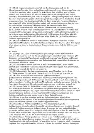 [031,12] Ich besprach mich dann sonderlich mit den Priestern und auch mit des
Menschen noch lebenden Eltern und riet ihnen, daß man solch einem Menschen auf eine gute
Art das Leben nehmen sollte, so werde der Kakodämon dann sein Haus wohl verlassen
müssen. Aber da versicherten mir alle, daß dies so gut wie rein unmöglich wäre und der,
welcher so etwas unternähme, sich selbst in die größte Lebensgefahr begeben würde. Es habe
das schon einer versucht, sei aber sehr böse zugerichtet davongekommen. Ich bin bald darauf
von dem unseligen Orte abgezogen und habe mir dieses treu erlebte Faktum wohl notiert,
habe es auch oft schon weisen Menschen erzählt, auch hier den Juden schon, aber von einer
nur einigermaßen genügenden Erklärung darüber war da noch nie eine Rede.
[031,13] Man erzählte mir wohl auch manches von Menschen, die von Teufeln oder
bösen Geistern besessen seien, und daß es sehr schwer sei, solche Leidende zu heilen; aber
niemand wußte mir zu sagen, wer eigentlich solche Teufel oder böse Geister seien, und wie
sie in einem armen und schwachen Menschen sich einbürgern und dessen Natur gänzlich
beherrschen mögen und dürfen. Oft fände man schon Kinder, die von den bösen Geistern
jämmerlich geplagt werden.
[031,14] Herr und Meister, was ist da wohl dahinter? Betrug von seiten eines solchen
unglücklichen Menschen ist da wohl sicher keiner möglich; denn das, was ich an dem Illyrier
erlebt habe, war sicher so ferne von einem Betruge wie von einem Ende der Welt bis zum
andern.“

32. Kapitel
[032,01] Sagte Ich: „Deine Erfahrung ist eine ganz richtige, und Ich Selbst habe hier
im Lande der Juden und auch bei den Griechen mehrere von solchen Übeln befreit. Es gibt
demnach wirklich solche Menschen, die von bösen Geistern auf eine Zeitlang, im Fleische
aber nur, in Besitz genommen werden, ohne dadurch der Seele eines solchen Besessenen nur
im geringsten schaden zu können.
[032,02] Die das Fleisch eines Menschen in Besitz nehmenden argen Geister sind im
Ernste Seelen verstorbener Menschen, die einst auf der Welt ein arges Leben geführt haben,
und das wohl wissend, daß ihr Tun ein böses war.
[032,03] Es kommt aber das Besessensein nur unter jenen Menschen vor, bei denen
der Glaube an einen Gott und an die Unsterblichkeit der Seele rein gar geworden ist.
[032,04] Diese an sich schlimm aussehenden Vorkommnisse in den
glaubensfinsteren Zeiten sind demnach eine Zulassung, damit die Ungläubigen darin eine
derbe Mahnung erhalten, daß ihr Unglaube ein eitler ist, und daß es nach dem Abfalle des
Leibes ein sicheres Fortleben der Seele des Menschen gibt und sicher auch einen Gott, der die
Bosheit und Dummheit der Menschen auch jenseits gar wohl zu züchtigen imstande ist.
[032,05] Der arge Geist, der da das Fleisch eines Menschen in Besitz nimmt, erfährt
trotz seines bösen Sträubens die für ihn kaum erträglichen Demütigungen und wird darauf in
sich sanfter und lichter; und die Zeugen vom Vorkommen solcher Zustände werden aus ihrem
zu materiellen und finsteren Lebenswandel wie mit Gewalt gerissen, fangen an, über
Geistiges nachzudenken, und werden besser in ihrem Tun und Lassen.
[032,06] Und so hat diese unter den Menschen vorkommende und sehr schlimm
aussehende Sache auch wieder in den Zeiten der größten Glaubensnot ihr entschieden Gutes,
wie du das bei deinen Illyriern sicher selbst wahrgenommen hast.
[032,07] Die beiden Priester, die ehedem das Volk durch allerlei magische
Betrügereien an sich zu fesseln verstanden, für sich nichts glaubten, aber sich dabei dennoch
bedeutende Schätze sammelten, sind durch jenen Besessenen auf ganz andere Gedanken
gekommen und haben von ihren Betrügereien bedeutend abgelassen; denn der böse Geist hat
es ihnen schon mehrere Male vorgedonnert, daß sie sehr elende Betrüger seien, und daß er um
vieles besser sei denn sie, die ihn in ihrer Ohnmacht bekämpfen wollten.
[032,08] Die beiden Priester glauben nun vollends an ein Fortleben der Seele nach
des Leibes Tode und glauben nun an einen Gott, weil ihnen der Geist auch mehrere Male ins
Gesicht geschrien hat, daß er selbst als ein böser Geist um gar vieles mehr sei als zehntausend
Legionen ihrer eingebildeten Götter, mit deren Hilfe sie ihn austreiben wollten; aber es gäbe
 
