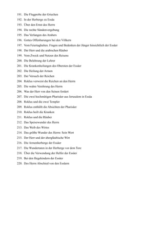 191. Die Flugprobe der Griechen
192. In der Herberge zu Essäa
193. Über den Ernst des Herrn
194. Die rechte Sündenvergebung
195. Das Verlangen des Arabers
196. Gottes Offenbarungen bei den Völkern
197. Vom Feiertaghalten. Fragen und Bedenken der Jünger hinsichtlich der Essäer
198. Der Herr und die arabischen Räuber
199. Vom Zweck und Nutzen des Reisens
200. Die Belehrung der Lehrer
201. Die Krankenheilungen des Obersten der Essäer
202. Die Heilung der Armen
203. Der Versuch der Reichen
204. Roklus verweist die Reichen an den Herrn
205. Die wahre Verehrung des Herrn
206. Was der Herr von den Seinen fordert
207. Die zwei hochmütigen Pharisäer aus Jerusalem in Essäa
208. Roklus und die zwei Templer
209. Roklus enthüllt die Absichten der Pharisäer
210. Roklus heilt die Kranken
211. Roklus und die Räuber
212. Das Speisewunder des Herrn
213. Das Weib des Wirtes
214. Das größte Wunder des Herrn: Sein Wort
215. Der Herr und der abergläubische Wirt
216. Die Armenherberge der Essäer
217. Die Wundertaten in der Herberge vor dem Tore
218. Über die Verwendung der Helfer der Essäer
219. Bei den Hegekindern der Essäer
220. Des Herrn Abschied von den Essäern
 