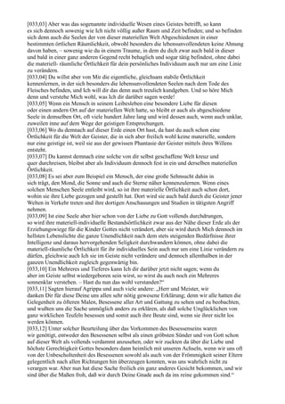 [033,03] Aber was das sogenannte individuelle Wesen eines Geistes betrifft, so kann
es sich dennoch sowenig wie Ich nicht völlig außer Raum und Zeit befinden; und so befinden
sich denn auch die Seelen der von dieser materiellen Welt Abgeschiedenen in einer
bestimmten örtlichen Räumlichkeit, obwohl besonders die lebensunvollendeten keine Ahnung
davon haben, – sowenig wie du in einem Traume, in dem du dich zwar auch bald in dieser
und bald in einer ganz anderen Gegend recht behaglich und sogar tätig befindest, ohne dabei
die materiell- räumliche Örtlichkeit für dein persönliches Individuum auch nur um eine Linie
zu verändern.
[033,04] Du willst aber von Mir die eigentliche, gleichsam stabile Örtlichkeit
kennenlernen, in der sich besonders die lebensunvollendeten Seelen nach dem Tode des
Fleisches befinden, und Ich will dir das denn auch treulich kundgeben. Und so höre Mich
denn und verstehe Mich wohl, was Ich dir darüber sagen werde!
[033,05] Wenn ein Mensch in seinem Leibesleben eine besondere Liebe für diesen
oder einen andern Ort auf der materiellen Welt hatte, so bleibt er auch als abgeschiedene
Seele in demselben Ort, oft viele hundert Jahre lang und wird dessen auch, wenn auch unklar,
zuweilen inne auf dem Wege der geistigen Entsprechungen.
[033,06] Wo du demnach auf dieser Erde einen Ort hast, da hast du auch schon eine
Örtlichkeit für die Welt der Geister, die in sich aber freilich wohl keine materielle, sondern
nur eine geistige ist, weil sie aus der gewissen Phantasie der Geister mittels ihres Willens
entsteht.
[033,07] Du kannst demnach eine solche von dir selbst geschaffene Welt kreuz und
quer durchreisen, bleibst aber als Individuum dennoch fest in ein und derselben materiellen
Örtlichkeit.
[033,08] Es sei aber zum Beispiel ein Mensch, der eine große Sehnsucht dahin in
sich trägt, den Mond, die Sonne und auch die Sterne näher kennenzulernen. Wenn eines
solchen Menschen Seele entleibt wird, so ist ihre materielle Örtlichkeit auch schon dort,
wohin sie ihre Liebe gezogen und gestellt hat. Dort wird sie auch bald durch die Geister jener
Welten in Verkehr treten und ihre dortigen Anschauungen und Studien in tätigsten Angriff
nehmen.
[033,09] Ist eine Seele aber hier schon von der Liebe zu Gott vollends durchdrungen,
so wird ihre materiell-individuelle Bestandsörtlichkeit zwar aus der Nähe dieser Erde als der
Erziehungswiege für die Kinder Gottes nicht verändert, aber sie wird durch Mich dennoch im
hellsten Lebenslichte die ganze Unendlichkeit nach dem stets steigenden Bedürfnisse ihrer
Intelligenz und daraus hervorgehenden Seligkeit durchwandern können, ohne dabei die
materiell-räumliche Örtlichkeit für ihr individuelles Sein auch nur um eine Linie verändern zu
dürfen, gleichwie auch Ich sie im Geiste nicht verändere und dennoch allenthalben in der
ganzen Unendlichkeit zugleich gegenwärtig bin.
[033,10] Ein Mehreres und Tieferes kann Ich dir darüber jetzt nicht sagen; wenn du
aber im Geiste selbst wiedergeboren sein wirst, so wirst du auch noch ein Mehreres
sonnenklar verstehen. – Hast du nun das wohl verstanden?“
[033,11] Sagten hierauf Agrippa und auch viele andere: „Herr und Meister, wir
danken Dir für diese Deine uns allen sehr nötig gewesene Erklärung; denn wir alle hatten die
Gelegenheit zu öfteren Malen, Besessene aller Art und Gattung zu sehen und zu beobachten,
und wußten uns die Sache unmöglich anders zu erklären, als daß solche Unglücklichen von
ganz wirklichen Teufeln besessen und somit auch ihre Beute sind, wenn sie ihrer nicht los
werden können.
[033,12] Unter solcher Beurteilung über das Vorkommen des Besessenseins waren
wir genötigt, entweder den Besessenen selbst als einen gröbsten Sünder und von Gott schon
auf dieser Welt als vollends verdammt anzusehen, oder wir zuckten da über die Liebe und
höchste Gerechtigkeit Gottes besonders dann heimlich mit unseren Achseln, wenn wir uns oft
von der Unbescholtenheit des Besessenen sowohl als auch von der Frömmigkeit seiner Eltern
gelegentlich nach allen Richtungen hin überzeugen konnten, was uns wahrlich nicht zu
verargen war. Aber nun hat diese Sache freilich ein ganz anderes Gesicht bekommen, und wir
sind über die Maßen froh, daß wir durch Deine Gnade auch da ins reine gekommen sind.“
 