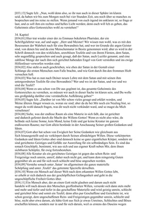 [033,13] Sagte Ich: „Nun, wohl denn also, so ihr nun auch in dieser Sphäre im klaren
seid, da haben wir bis zum Morgen noch bei vier Stunden Zeit, uns noch über so manches zu
besprechen und ins reine zu stellen. Wenn jemand von euch irgend im unklaren ist, so frage er
laut, und es soll ihm ein rechtes und helles Licht werden; denn euch will Ich es geben, das
Geheimnis alles Gottesreiches wohl zu verstehen!“

34. Kapitel
[034,01] Hier trat wieder einer der zu Emmaus bekehrten Pharisäer, der ein
Schriftgelehrter war, auf und sagte: „Herr und Meister! Wir wissen nun wohl, was es mit den
Besessenen der Wahrheit nach für eine Bewandtnis hat, und wer im Grunde die argen Geister
sind, von denen hie und da eine Menschennatur in Besitz genommen wird; aber es wird in der
Schrift dennoch von den wirklichen, urerzbösen Teufeln und von ihrem Fürsten, dem Satan,
sehr augenfällig gesprochen und auch gesagt, daß der Satan, auch Luzifer genannt, und eine
zahllose Menge der nach ihm sich gerichtet habenden Engel von Gott verstoßen und ins ewige
Höllenfeuer verworfen worden sind.
[034,02] Also steht es auch geschrieben, wie eben der Satan in der Gestalt einer
Schlange die ersten Menschen zum Falle brachte, und wie Gott durch ihn den frommen Hiob
versuchen ließ.
[034,03] Was hat es nun nach Deiner neuen Lehre mit dem Satan und mit seinen ihm
untergeordneten Teufeln für eine Bewandtnis? Wer und wo ist der Satan, und wer und wo
sind die Teufel?
[034,04] Wenn es uns schon von Dir aus gegönnt ist, das gesamte Geheimnis des
Gottesreiches zu verstehen, so müssen wir auch in dieser Sache im klaren sein, und Du wolle
uns großgnädig darüber eine verständliche Aufklärung geben!“
[034,05] Sagte Ich: „Darüber ist von Mir schon vieles gesagt und erklärt worden, und
Meine älteren Jünger wissen es, woran sie sind; aber da du bei Mir noch ein Neuling bist, so
magst du wohl danach fragen, was dir noch nicht verkündet ward, und so magst du Mich
vernehmen!
[034,06] Siehe, was der endlose Raum als eine Materie in sich faßt, das ist gerichtet
und dadurch gefestet durch die Macht des Willens Gottes! Wenn es nicht also wäre, da
befände sich keine Sonne, kein Mond, keine Erde und gar keine Kreatur im ganzen
endlosesten Raume; nur Gott allein bestünde in der Anschauung Seiner großen Gedanken und
Ideen.
[034,07] Gott aber hat schon von Ewigkeit her Seine Gedanken wie gleichsam aus
Sich hinausgestellt und sie verkörpert durch Seinen allmächtigen Willen. Diese verkörperten
Gedanken und Ideen Gottes aber sind dennoch keine so ganz eigentlichen Körper, sondern sie
sind gerichtetes Geistiges und Gefäße zur Ausreifung für ein selbständiges Sein. Es sind das
sonach Geschöpfe, bestimmt, wie aus sich und aus eigener Kraft neben Mir, dem ihnen
sichtbaren Schöpfer, für ewig fortzubestehen.
[034,08] Alle Kreatur als ein gerichtetes Geistiges ist gegen das schon Rein- und
Freigeistige noch unrein, unreif, daher noch nicht gut, und kann dem reingeistig Guten
gegenüber als an und für sich noch schlecht und böse angesehen werden.
[034,09] Verstehe sonach unter ,Satan‘ im allgemeinen die ganze materielle
Schöpfung und unter ,Teufel‘ das getrennte Spezielle derselben.
[034,10] Wenn ein Mensch auf dieser Welt nach dem erkannten Willen Gottes lebt,
so erhebt er sich dadurch aus der geschöpflichen Gefangenheit und geht in die
ungeschöpfliche Freiheit Gottes über.
[034,11] Ein Mensch aber, der an einen Gott nicht glauben und darum auch nicht
handeln will nach dessen den Menschen geoffenbarten Willen, versenkt sich dann stets mehr
und mehr und tiefer und tiefer in das geschaffene Materielle und wird geistig unrein, schlecht
und gerichtet böse und somit ein Teufel; denn alles pur Geschaffene und Gerichtete ist, wie
schon gezeigt, dem ungeschaffenen Rein- und Freigeistigen gegenüber unrein, schlecht und
böse, nicht aber etwa darum, als hätte Gott aus Sich je etwas Unreines, Schlechtes und Böses
erschaffen können, sondern nur in und für sich darum, weil es erstens des Daseins wegen
 
