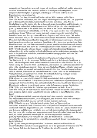 notwendig ein Geschaffenes sein muß, begabt mit Intelligenz und Tatkraft und im Menschen
auch mit freiem Willen, und zweitens, weil es in sich das geschaffen Gegebene, um zur
möglichen Selbständigkeit zu gelangen, selbsttätig zu verwenden und wie in sein
Eigentümliches zu verkehren hat.
[034,12] Vor Gott aber gibt es nichts Unreines, nichts Schlechtes und nichts Böses;
denn Dem Reinen ist alles rein, und alles ist gut, was Gott geschaffen hat, und Gott gegenüber
gibt es denn auch keinen Satan, keinen Teufel und somit auch keine Hölle. Nur das
Geschaffene in und für sich ist alles das so lange, als es ein Geschaffenes und Gerichtetes zu
verbleiben hat und endlich im Besitze des freien Willens, ob gut oder böse, verbleiben will.
[034,13] Wenn es denn in der Schrift heißt, daß Satan in der Gestalt einer Schlange
das erste Menschenpaar verführt habe, so will das soviel sagen als: Das erste Menschenpaar,
das Gott und Seinen Willen wohl kannte, hatte sich von der Anmut der materiellen Welt
bestechen lassen, und ihres gerichteten Fleisches Begehren und Stimme sagte: ,Wir wollen
sehen, was daraus wird, so wir einmal dem wohlerkannten Willen Gottes zuwiderhandeln!
Denn Gott Selbst hat uns das Handeln freigestellt; wir können dadurch an unserer Erkenntnis
ja nichts verlieren, sondern nur gewinnen. Denn Gott weiß es sicher, was uns durch ein freies
Handeln werden kann, wir aber wissen es nicht; darum handeln wir einmal nur nach unserem
Sinn, und wir werden dann durch die Erfahrung auch das wissen, was nun Gott allein weiß!‘
[034,14] Und siehe, also aßen die beiden von dem verbotenen Baume der Erkenntnis
auf dem Wege der selbst machen wollenden Erfahrung und versanken dadurch um einen Grad
tiefer in ihr gerichtetes Materielles, das dem freien Geistleben gegenüber auch ,der Tod‘
genannt werden kann.
[034,15] Sie erkannten darauf wohl, daß in ihrem Fleische das Mußgericht und der
Tod daheim ist, der bei der steigenden Weltliebe auch die freie Seele in sein Gericht und in
seine Unfreiheit begraben kann, und so verloren sie denn auch das reine Paradies, das in der
vollen Einung der Seele mit ihrem Geiste bestand, und mochten aus sich heraus dasselbe wohl
nicht völlig wiederfinden; denn ihre Seele war vom Stachel der Materie verletzt worden und
hatte dann viel zu tun, um sich noch so frei als möglich über dem Gerichte des geschaffenen
Muß zu erhalten, wie das nun bei allen Menschen der Fall ist, – und Ich bin darum in diese
Welt gekommen, um den Menschen wieder den wahren Lebensweg zu zeigen und das
verlorene Paradies durch Meine Lehre wiederzugeben.
[034,16] Also ist es auch bei Hiob der Fall. Hiob war ein irdisch äußerst glücklicher
Mann und hatte viele Güter. Er war aber auch ein weiser und Gott sehr ergebener Mensch, der
strenge nach dem Gesetze lebte. Sein außerordentlicher Wohlstand machte aber dennoch sein
Fleisch mehr und mehr begierlich und machte große Anforderungen an den Geist in ihm.
[034,17] Der gerichtete Geist des Fleisches sagte gewisserart zur Seele: ,Ich will
denn doch sehen, ob ich dich durch alle meine irdischen Freuden und Leiden von deinem Gott
nicht abziehen, dich in deiner Geduld nicht ermüden und nicht in mein Mußgericht setzen
kann!‘
[034,18] Da kostete es Hiob einen mächtigen Kampf; denn einerseits standen ihm
alle irdischen Freuden zu Gebote, die er zwar genoß, aber dieselben übten über seine Seele
dennoch keine Herrschaft aus, und sie blieb mit dem Geiste im Verbande.
[034,19] Da aber der arge Geist der Materie mit der Seele auf diese Art nichts
ausrichtete, so ward die Seele Hiobs durch allerlei körperliche Unannehmlichkeiten versucht,
die bildlich im Buche dargestellt sind. Aber Hiob bestand sie alle mit Geduld, obschon er hie
und da murrte und über seine Not klagte, aber am Ende dennoch allzeit offen bekannte, daß
ihm Gott zuvor alles gegeben, nun weggenommen und ihm wiedergeben könne, und das noch
mehr, als Er ihm genommen hatte wegen der Vollstärkung der Seele im Geiste.
[034,20] Wenn aber also, wer war dann der Satan, der den frommen Hiob so sehr
versuchte? Es war der gerichtete Geist seines Fleisches, das heißt dessen verschiedenartige
Begierlichkeiten!
[034,21] Aber einen gewissen persönlichen Ursatan und persönliche Urteufel hat es
in der Wirklichkeit niemals woanders gegeben als nur in der gerichteten Weltmaterie aller Art
und Gattung. Daß aber der Satan und die Teufel von den alten Weisen unter allerlei
 