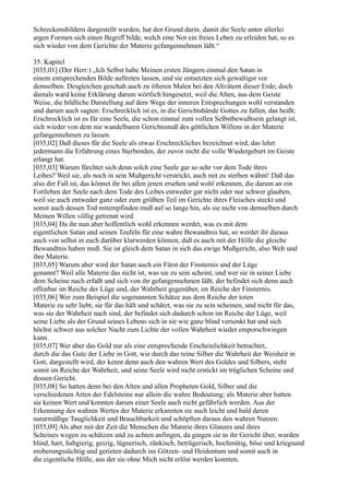 Schreckensbildern dargestellt wurden, hat den Grund darin, damit die Seele unter allerlei
argen Formen sich einen Begriff bilde, welch eine Not ein freies Leben zu erleiden hat, so es
sich wieder von dem Gerichte der Materie gefangennehmen läßt.“

35. Kapitel
[035,01] (Der Herr:) „Ich Selbst habe Meinen ersten Jüngern einmal den Satan in
einem entsprechenden Bilde auftreten lassen, und sie entsetzten sich gewaltigst vor
demselben. Desgleichen geschah auch zu öfteren Malen bei den Altvätern dieser Erde; doch
damals ward keine Erklärung darum wörtlich hingesetzt, weil die Alten, aus dem Geiste
Weise, die bildliche Darstellung auf dem Wege der inneren Entsprechungen wohl verstanden
und darum auch sagten: Erschrecklich ist es, in die Gerichtshände Gottes zu fallen, das heißt:
Erschrecklich ist es für eine Seele, die schon einmal zum vollen Selbstbewußtsein gelangt ist,
sich wieder von dem nie wandelbaren Gerichtsmuß des göttlichen Willens in der Materie
gefangennehmen zu lassen.
[035,02] Daß dieses für die Seele als etwas Erschreckliches bezeichnet wird, das lehrt
jedermann die Erfahrung eines Sterbenden, der zuvor nicht die volle Wiedergeburt im Geiste
erlangt hat.
[035,03] Warum fürchtet sich denn solch eine Seele gar so sehr vor dem Tode ihres
Leibes? Weil sie, als noch in sein Mußgericht verstrickt, auch mit zu sterben wähnt! Daß das
also der Fall ist, das könnet ihr bei allen jenen ersehen und wohl erkennen, die darum an ein
Fortleben der Seele nach dem Tode des Leibes entweder gar nicht oder nur schwer glauben,
weil sie auch entweder ganz oder zum größten Teil im Gerichte ihres Fleisches steckt und
somit auch dessen Tod mitempfinden muß auf so lange hin, als sie nicht von demselben durch
Meinen Willen völlig getrennt wird.
[035,04] Da ihr nun aber hoffentlich wohl erkennen werdet, was es mit dem
eigentlichen Satan und seinen Teufeln für eine wahre Bewandtnis hat, so werdet ihr daraus
auch von selbst in euch darüber klarwerden können, daß es auch mit der Hölle die gleiche
Bewandtnis haben muß. Sie ist gleich dem Satan in sich das ewige Mußgericht, also Welt und
ihre Materie.
[035,05] Warum aber wird der Satan auch ein Fürst der Finsternis und der Lüge
genannt? Weil alle Materie das nicht ist, was sie zu sein scheint, und wer sie in seiner Liebe
dem Scheine nach erfaßt und sich von ihr gefangennehmen läßt, der befindet sich denn auch
offenbar im Reiche der Lüge und, der Wahrheit gegenüber, im Reiche der Finsternis.
[035,06] Wer zum Beispiel die sogenannten Schätze aus dem Reiche der toten
Materie zu sehr liebt, sie für das hält und schätzt, was sie zu sein scheinen, und nicht für das,
was sie der Wahrheit nach sind, der befindet sich dadurch schon im Reiche der Lüge, weil
seine Liebe als der Grund seines Lebens sich in sie wie ganz blind versenkt hat und sich
höchst schwer aus solcher Nacht zum Lichte der vollen Wahrheit wieder emporschwingen
kann.
[035,07] Wer aber das Gold nur als eine entsprechende Erscheinlichkeit betrachtet,
durch die das Gute der Liebe in Gott, wie durch das reine Silber die Wahrheit der Weisheit in
Gott, dargestellt wird, der kennt denn auch den wahren Wert des Goldes und Silbers, steht
somit im Reiche der Wahrheit, und seine Seele wird nicht erstickt im trüglichen Scheine und
dessen Gericht.
[035,08] So hatten denn bei den Alten und allen Propheten Gold, Silber und die
verschiedenen Arten der Edelsteine nur allein die wahre Bedeutung; als Materie aber hatten
sie keinen Wert und konnten darum einer Seele auch nicht gefährlich werden. Aus der
Erkennung des wahren Wertes der Materie erkannten sie auch leicht und bald deren
naturmäßige Tauglichkeit und Brauchbarkeit und schöpften daraus den wahren Nutzen.
[035,09] Als aber mit der Zeit die Menschen die Materie ihres Glanzes und ihres
Scheines wegen zu schätzen und zu achten anfingen, da gingen sie in ihr Gericht über, wurden
blind, hart, habgierig, geizig, lügnerisch, zänkisch, betrügerisch, hochmütig, böse und kriegsund
eroberungssüchtig und gerieten dadurch ins Götzen- und Heidentum und somit auch in
die eigentliche Hölle, aus der sie ohne Mich nicht erlöst werden konnten.
 