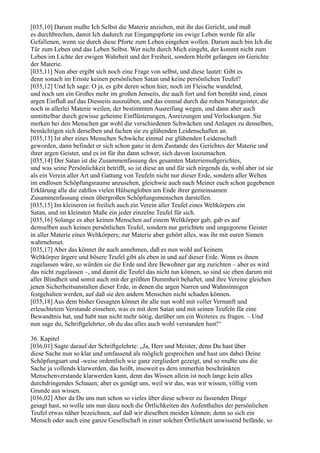 [035,10] Darum mußte Ich Selbst die Materie anziehen, mit ihr das Gericht, und muß
es durchbrechen, damit Ich dadurch zur Eingangspforte ins ewige Leben werde für alle
Gefallenen, wenn sie durch diese Pforte zum Leben eingehen wollen. Darum auch bin Ich die
Tür zum Leben und das Leben Selbst. Wer nicht durch Mich eingeht, der kommt nicht zum
Leben im Lichte der ewigen Wahrheit und der Freiheit, sondern bleibt gefangen im Gerichte
der Materie.
[035,11] Nun aber ergibt sich noch eine Frage von selbst, und diese lautet: Gibt es
denn sonach im Ernste keinen persönlichen Satan und keine persönlichen Teufel?
[035,12] Und Ich sage: O ja, es gibt deren schon hier, noch im Fleische wandelnd,
und noch um ein Großes mehr im großen Jenseits, die auch fort und fort bemüht sind, einen
argen Einfluß auf das Diesseits auszuüben, und das einmal durch die rohen Naturgeister, die
noch in allerlei Materie weilen, der bestimmten Ausreifung wegen, und dann aber auch
unmittelbar durch gewisse geheime Einflüsterungen, Anreizungen und Verlockungen. Sie
merken bei den Menschen gar wohl die verschiedenen Schwächen und Anlagen zu denselben,
bemächtigen sich derselben und fachen sie zu glühenden Leidenschaften an.
[035,13] Ist aber eines Menschen Schwäche einmal zur glühenden Leidenschaft
geworden, dann befindet er sich schon ganz in dem Zustande des Gerichtes der Materie und
ihrer argen Geister, und es ist für ihn dann schwer, sich davon loszumachen.
[035,14] Der Satan ist die Zusammenfassung des gesamten Materiemußgerichtes,
und was seine Persönlichkeit betrifft, so ist diese an und für sich nirgends da, wohl aber ist sie
als ein Verein aller Art und Gattung von Teufeln nicht nur dieser Erde, sondern aller Welten
im endlosen Schöpfungsraume anzusehen, gleichwie auch nach Meiner euch schon gegebenen
Erklärung alle die zahllos vielen Hülsengloben am Ende ihrer gemeinsamen
Zusammenfassung einen übergroßen Schöpfungsmenschen darstellen.
[035,15] Im kleineren ist freilich auch ein Verein aller Teufel eines Weltkörpers ein
Satan, und im kleinsten Maße ein jeder einzelne Teufel für sich.
[035,16] Solange es aber keinen Menschen auf einem Weltkörper gab, gab es auf
demselben auch keinen persönlichen Teufel, sondern nur gerichtete und ungegorene Geister
in aller Materie eines Weltkörpers; zur Materie aber gehört alles, was ihr mit euren Sinnen
wahrnehmet.
[035,17] Aber das könnet ihr auch annehmen, daß es nun wohl auf keinem
Weltkörper ärgere und bösere Teufel gibt als eben in und auf dieser Erde. Wenn es ihnen
zugelassen wäre, so würden sie die Erde und ihre Bewohner gar arg zurichten – aber es wird
das nicht zugelassen –, und damit die Teufel das nicht tun können, so sind sie eben darum mit
aller Blindheit und somit auch mit der größten Dummheit behaftet, und ihre Vereine gleichen
jenen Sicherheitsanstalten dieser Erde, in denen die argen Narren und Wahnsinnigen
festgehalten werden, auf daß sie den andern Menschen nicht schaden können.
[035,18] Aus dem bisher Gesagten könnet ihr alle nun wohl mit voller Vernunft und
erleuchtetem Verstande einsehen, was es mit dem Satan und mit seinen Teufeln für eine
Bewandtnis hat, und habt nun nicht mehr nötig, darüber um ein Weiteres zu fragen. – Und
nun sage du, Schriftgelehrter, ob du das alles auch wohl verstanden hast!“

36. Kapitel
[036,01] Sagte darauf der Schriftgelehrte: „Ja, Herr und Meister, denn Du hast über
diese Sache nun so klar und umfassend als möglich gesprochen und hast uns dabei Deine
Schöpfungsart und -weise ordentlich wie ganz zergliedert gezeigt, und so mußte uns die
Sache ja vollends klarwerden, das heißt, insoweit es dem immerhin beschränkten
Menschenverstande klarwerden kann, denn das Wissen allein ist noch lange kein alles
durchdringendes Schauen; aber es genügt uns, weil wir das, was wir wissen, völlig vom
Grunde aus wissen.
[036,02] Aber da Du uns nun schon so vieles über diese schwer zu fassenden Dinge
gesagt hast, so wolle uns nun dazu noch die Örtlichkeiten des Aufenthaltes der persönlichen
Teufel etwas näher bezeichnen, auf daß wir dieselben meiden können; denn so sich ein
Mensch oder auch eine ganze Gesellschaft in einer solchen Örtlichkeit unwissend befände, so
 