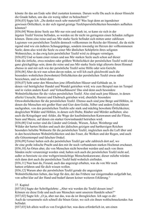 könnte ihr das am Ende sehr übel zustatten kommen. Darum wolle Du auch in dieser Hinsicht
die Gnade haben, uns das ein wenig näher zu beleuchten!“
[036,03] Sagte Ich: „Du denkst noch sehr materiell! Was liegt denn an irgendeiner
gewissen Örtlichkeit, in der sich irgend geistige Teufelspersönlichkeiten besonders aufhalten
könnten?
[036,04] Wenn deine Seele aus Mir nur rein und stark ist, so kann sie sich in der
ärgsten Teufel Vereine befinden, so werden sie ihr nicht im geringsten einen Schaden zufügen
können. Denn eine reine und aus Mir starke Seele befindet sich mitten unter zahllosen
Legionen von persönlichen Teufeln dennoch vollkommen im Reiche der Himmel, die da nicht
irgend sind wie ein äußeres Schaugepränge, sondern inwendig im Herzen der vollkommenen
Seele; denn also wird die Seele zu einer Mir ähnlichen Schöpferin ihres seligsten
Wohnreiches, in das ewig kein persönlicher Teufel wird zu dringen vermögen.
[036,05] Und so kann einer reinen und aus Mir starken Seele auch schon auf dieser
Erde die örtliche, etwa mindere oder größere Wohnlichkeit der persönlichen Teufel wohl eine
ganz gleichgültige sein; denn die reine und aus Mir starke Seele trägt allerorts ihren Himmel
ebenso in und mit sich wie der persönliche Teufel seine Hölle oder sein Gericht.
[036,06] Aber da wir nun schon davon reden, so will Ich euch gleichwohl auch die
besonders wohnlichen (bewohnten) Örtlichkeiten der persönlichen Teufel etwas näher
bezeichnen, und so höret denn:
[036,07] Seht unter den Menschen jene öffentlichen Häuser und Gebäude an, in
denen viel betrüglicher Handel und Wandel getrieben wird, wie zum Beispiel nun im Tempel
und in vielen andern Kauf- und Verkaufhäusern! Das sind denn auch besondere
Wohnörtlichkeiten für die vielen persönlichen Teufel. Also sind auch jene Häuser, in denen
allerlei Unzucht, Hurerei und Ehebruch getrieben wird, ebenfalls besondere
Ortswohnlichkeiten für die persönlichen Teufel. Ebenso auch sind jene Berge und Höhlen, in
denen die Menschen mit großer Hast und Gier dem Golde, Silber und andern Erdschätzen
nachgraben, von den persönlichen Teufeln sehr stark und mächtig bewohnte Örtlichkeiten;
desgleichen Wälder und Höhlen, in denen sich Diebe, Räuber und Mörder aufhalten; also
auch die Kriegslager und -felder, die Wege der kaufmännischen Karawanen und die Flüsse,
Seen und Meere, auf denen ein starker Gewinnhandel betrieben wird.
[036,08] Und weiter sind die Länder und Gründe, Wiesen, Äcker, Weinberge und
Wälder der harten Heiden und auch der jüdischen geizigen und hartherzigen Reichen
besonders beliebte Wohnorte für die persönlichen Teufel, imgleichen auch die Luft über und
in den bezeichneten Wohnörtlichkeiten und das Feuer, die Wolken und der Regen, und auch
alle Götzentempel und falschen Orakel.
[036,09] Ferner halten sich die persönlichen Teufel gar sehr zahlreich dort auf, wo
ihr eine große irdische Pracht und den mit ihr noch verbundenen starken Hochmut erschauet.
[036,10] An Orten aber, die von Menschen nicht bewohnt werden und auch von ihren
Sünden nicht verunreinigt worden sind, halten sich auch die persönlichen Teufel nicht auf,
außer es bereisete sie eine weltgewinnsüchtige Menschenkarawane; dieser zuliebe würden
sich dann dort auch die persönlichen Teufel bald wohnlich einfinden.
[036,11] Nun hast du, Freund, auch das angezeigt erhalten, was du von Mir noch
hattest erfahren und für dich wissen wollen.
[036,12] Warum aber die persönlichen Teufel gerade die angezeigten
Wohnörtlichkeiten lieben, das liegt für den, der das Frühere nur einigermaßen aufgefaßt hat,
von selbst klar auf der Hand und bedarf darum keiner weiteren Erklärung.“

37. Kapitel
[037,01] Sagte der Schriftgelehrte: „Aber wie werden die Teufel dessen inne?
Können sie diese Erde und auch uns Menschen samt unserem Handeln sehen?“
[037,02] Sagte Ich: „O ja, aber nur das, was da ist ihresgleichen. Ich sage es dir:
Auch da versammeln sich schnell die bösen Geier, wo sich ein ihnen wohlschmeckendes Aas
befindet.
[037,03] Ich allein weiß es von Ewigkeit her, was dazu erforderlich ist, um einen
 