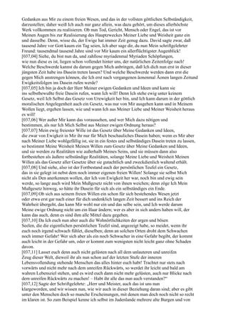 Gedanken aus Mir zu einem freien Wesen, und das in der vollsten göttlichen Selbständigkeit,
darzustellen; daher weiß Ich auch nur ganz allein, was dazu gehört, um dieses allerhöchste
Werk vollkommen zu realisieren. Ob nun Tod, Gericht, Mensch oder Engel, das ist vor
Meinen Augen bis zur Realisierung des Hauptzweckes Meiner Liebe und Weisheit ganz ein
und dasselbe. Denn, wisse du, der Ewige hat immer Zeit genug dazu. David sagte zwar, daß
tausend Jahre vor Gott kaum ein Tag seien, Ich aber sage dir, du nun Mein schriftgelehrter
Freund: tausendmal tausend Jahre sind vor Mir kaum ein allerflüchtigster Augenblick!
[037,04] Siehe, du bist nun da, und zahllose myriadenmal Myriaden Schöpfungen,
wie nun diese es ist, liegen schon vollendet hinter uns, der natürlichen Zeitenfolge nach!
Welche Beschwerde kannst du darum gegen Mich anbringen, daß Ich dich nun erst in dieser
jüngsten Zeit habe ins Dasein treten lassen? Und welche Beschwerde werden dann erst die
gegen Mich anstrengen können, die Ich erst nach vergangenen äonenmal Äonen langen Zeitund
Ewigkeitsfolgen ins Dasein rufen werde?
[037,05] Ich bin ja doch der Herr Meiner ewigen Gedanken und Ideen und kann sie
ins selbstbewußte freie Dasein rufen, wann Ich will! Denn Ich stehe ewig unter keinem
Gesetz, weil Ich Selbst das Gesetz von Urewigkeit her bin, und Ich kann darum in der göttlich
moralischen Angelegenheit auch ein Gesetz, was nur von Mir ausgehen kann und in Meinem
Wollen liegt, ergehen lassen, wie und wann Ich aus Meiner Liebe und Meiner Weisheit heraus
es will!
[037,06] Wer außer Mir kann das voraussehen, und wer Mich dazu nötigen und
bestimmen, als nur Ich Mich Selbst aus Meiner ewigen Ordnung heraus?
[037,07] Mein ewig freiester Wille ist das Gesetz über Meine Gedanken und Ideen,
die zwar von Ewigkeit in Mir ihr nur für Mich beschauliches Dasein haben; wenn es Mir aber
nach Meiner Liebe wohlgefällig ist, sie in ein festes und selbständiges Dasein treten zu lassen,
so bestimmt Meine Weisheit Meinen Willen zum Gesetz über Meine Gedanken und Ideen,
und sie werden zu Realitäten wie außerhalb Meines Seins, und sie müssen dann also
fortbestehen als äußere selbständige Realitäten, solange Meine Liebe und Weisheit Meinen
Willen als das Gesetz aller Gesetze über sie gutachtlich und zweckdienlich waltend erhält.
[037,08] Und siehe, also ist der Fortbestand auch der persönlichen Teufel ein Gesetz,
das in sie gelegt ist nebst dem noch immer eigenen freien Willen! Solange sie selbst Mich
nicht als Den anerkennen wollen, der Ich von Ewigkeit her war, noch bin und ewig sein
werde, so lange auch wird Mein Mußgesetz nicht von ihnen weichen; denn zöge Ich Mein
Mußgesetz hinweg, so hätte ihr Dasein für sich als ein selbständiges ein Ende.
[037,09] Ob sich aus seinem freien Willen ein schon für sich bestehendes Wesen jetzt
oder etwa erst gar nach einer für dich undenklich langen Zeit bessert und ins Reich der
Wahrheit übergeht, das kann Mir wohl nur ein und das selbe sein, und Ich werde darum
Meine ewige Ordnung nicht um ein Haar ändern; wer es aber in sich anders haben will, der
kann das auch, denn es sind ihm alle Mittel dazu gegeben.
[037,10] Da Ich euch nun aber auch die Wohnörtlichkeiten der argen und bösen
Seelen, die die eigentlichen persönlichen Teufel sind, angezeigt habe, so meidet, wenn ihr
euch noch irgend schwach fühlet, dieselben; denn an solchen Orten droht dem Schwachen
noch immer Gefahr! Wer sich aber als ein noch Schwacher in eine Gefahr begibt, der kommt
auch leicht in der Gefahr um, oder er kommt zum wenigsten nicht leicht ganz ohne Schaden
davon.
[037,11] Lasset euch denn auch nicht gelüsten nach all dem unlauteren und unreifen
Zeug dieser Welt, dieweil ihr als nun schon auf der letzten Stufe der inneren
Lebensvollendung stehende Menschen das alles hinter euch habt! Trachtet nur stets nach
vorwärts und nicht mehr nach dem unreifen Rückwärts, so werdet ihr leicht und bald am
wahren Lebensziel stehen, und es wird euch dann nicht mehr gelüsten, auch nur Blicke nach
dem unreifen Rückwärts zu machen! – Habt ihr alle das nun auch verstanden?“
[037,12] Sagte der Schriftgelehrte: „Herr und Meister, auch das ist uns nun
klargeworden, und wir wissen nun, wie wir auch in dieser Beziehung daran sind; aber es gibt
unter den Menschen doch so manche Erscheinungen, mit denen man doch noch nicht so recht
im klaren ist. So zum Beispiel kenne ich selbst im Judenlande mehrere alte Burgen und von
 