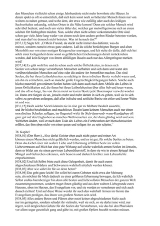 den Menschen vielleicht schon einige Jahrhunderte nicht mehr bewohnte alte Häuser. In
denen spukt es oft so entsetzlich, daß sich kein sonst noch so beherzter Mensch ihnen nur von
weitem zu nahen getraut, und wehe dem, der etwa wie zufällig oder auch des leidigen
Sachverhaltes unkundig, solchen Orten in die Nähe kommt! Denn ein solcher Mensch wird
sehr übel bedient, und noch um vieles übler der, welcher gar mutwilligerweise sich an einen
solchen Ort hinbegeben möchte. Nun, solche eben nicht selten vorkommenden Orte sind
schon gar viele Jahre lang weder von einem noch dem andern groben Sünder betreten worden,
und man darf sie dennoch nicht betreten. Was ist hernach das?“
[037,13] Sagte Ich: „O Mein Freund, da steckt nicht immer das dahinter, was du
meinst, sondern zumeist etwas ganz anderes. Laß du solche berüchtigten Burgen und alten
Meierhöfe nur von einer mutigen Kriegerschar umringen, und Ich stehe dir dafür, daß sich bei
solch einer Gelegenheit deine sonst so gefährlichen Erscheinungen derart zurückziehen
werden, daß kein Krieger von ihrem allfälligen Dasein auch nur das Allergeringste merken
wird!
[037,14] Es gibt wohl hie und da schon auch solche Örtlichkeiten, in denen sich
Seelen von schon lange verstorbenen Menschen aufhalten und sich dann und wann den
vorüberziehenden Menschen auf eine oder die andere Art bemerkbar machen. Das sind
Seelen, die bei ihren Leibeslebzeiten zu mächtig in ihren irdischen Besitz verliebt waren und,
um ihn zu vermehren, auch so manche große Ungerechtigkeit begangen haben. Solche auch
höchst materiell gewordenen Seelen halten sich dann auch nach dem Abfalle des Leibes in
jenen Örtlichkeiten auf, die ihnen bei ihren Leibeslebzeiten über alles lieb und teuer waren,
und das oft so lange, bis von ihrem meist so teuren Besitz jede Daseinsspur verweht worden
ist. Dann erst fangen sie an, jenseits mehr und mehr darum in sich zu gehen, weil sie in sich
selbst zu gewahren anfangen, daß aller irdische und zeitliche Besitz ein eitler und leerer Wahn
ist und war.
[037,15] Doch solche Seelen können nie in eine gar zu fühlbare Bosheit ausarten,
und ihr höchst beschränktes und machtloses Dasein kann keinem Menschen auch nur einen
moralischen Schaden zufügen, im Gegenteil wirkt ihr Sich-dann-und- wann-Kundgeben oft
ganz gut auf den Unglauben so manches Weltmenschen ein, der dann gläubig wird und sein
Weltleben ändert, weil er nach dem Tode des Leibes ein Fortbestehen der Menschenseelen
erfährt, das ihm eben nicht von einer guten und seligen Art zu sein scheint.“

38. Kapitel
[038,01] (Der Herr:) „Also derlei Geister eben auch nicht guter und reiner Art
können einem Menschen nicht gefährlich werden, und es ist gut, für solche Seelen zu beten.
Denn das Gebet einer mit wahrer Liebe und Erbarmung erfüllten Seele im vollen
Liebevertrauen auf Mich hat eine gute Wirkung auf solche wahrlich armen Seelen im Jenseits,
denn es bildet um sie einen gewissen Lebensätherstoff, in dem sie wie in einem Spiegel ihre
Mängel und Gebrechen erkennen, sich bessern und dadurch leichter zum Lebenslichte
emporkommen.
[038,02] Und Ich Selbst biete euch diese Gelegenheit, damit ihr auch euren
abgeschiedenen Brüdern und Schwestern wahrhaft nützlich werden könnet.
[038,03] Aber wie sollet ihr für sie denn beten?
[038,04] Das geht ganz leicht! Ihr sollet bei euren Gebeten nicht etwa der Meinung
sein, als möchtet ihr Mich dadurch zu einer größeren Erbarmung bewegen, da Ich wahrlich
Selbst endlos barmherziger bin denn alle besten und liebevollsten Menschen der ganzen Welt
zusammengenommen, sondern traget ihnen gläubig und aus dem wahren Liebegrunde eures
Herzens, eben im Herzen, das Evangelium vor, und sie werden es vernehmen und sich auch
danach richten! Und auf diese Weise werdet ihr auch den wahrhaft Armen im Geiste das
Evangelium predigen, das ihnen von großem Nutzen sein wird.
[038,05] Alles andere Beten und Plärren aber nutzt keiner abgeschiedenen Seele auch
nur im geringsten, sondern schadet ihr vielmehr, weil sie sich, so sie derlei inne wird, nur
ärgert, weil dergleichen Gebete für die Seelen der Verstorbenen, wie das bei den Pharisäern
vor allem sogar gesetzlich gang und gäbe ist, mit großen Opfern bezahlt werden müssen.
 