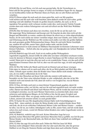 [038,06] Die Art und Weise, wie Ich euch nun gezeigt habe, für die Verstorbenen zu
beten und für ihre geistige Armut zu sorgen, ist sicher ein fruchtbarer Segen für sie; dagegen
ist ein hochbezahltes Gebet der Pharisäer ihnen ein Fluch, den sie sehr fliehen und tiefst
verachten.
[038,07] Dieses möget ihr euch auch als einen guten Rat, euch von Mir gegeben,
wohl merken und ihn auch sehr wohl beachten; denn dadurch werdet ihr euch wahre, große,
mächtige und sehr dankbare Freunde im großen Jenseits schaffen, die euch, so ihr in
irgendeine Not gerietet, nicht verlassen werden weder dies- noch jenseits! Solche Freunde
werden dann eure wahren Schutzgeister sein und sich allzeit um das Wohl ihrer Wohltäter
kümmern.
[038,08] Aber ihr könnet euch diese nur erwerben, wenn ihr für sie auf die euch von
Mir angezeigte Weise bekümmert und besorgt seid. Ihr brauchet da aber eben nicht auf alte
Burgen und Meierhöfe zu warten, sondern das könnet ihr allzeit tun so vielen abgeschiedenen
Seelen, als ihr euch solche nur immer vorstellen möget; denn euer Glaube, eure wahre Liebe
und Erbarmung und die Wahrheit aus Mir reichen noch endlos weit über die großen Sphären
des euch gezeigten großen Weltenmenschen hinaus. Denn ihr seid nicht Meine Geschöpfe
nur, sondern ihr seid Mir, eurem Vater, gleich endlos mehr, und der Große
Schöpfungsmensch ist nicht einmal ein fühlbarer Daseinspunkt im kleinsten Lebensnerv eures
kleinen Fußzehens, – freilich alles das nur geistig oder vom Standpunkte der tiefsten Wahrheit
aus betrachtet.
[038,09] Wahrlich sage Ich euch: Euch ist ein endlos großer Wirkungskreis
zugemittelt (zugedacht), dessen Größe ihr selbst aber erst dann vollendeter erschauen werdet,
wenn ihr dereinst in Meinem ewigen Reiche in einem Vaterhause mit Mir wohnen und wirken
werdet! Denn jetzt ist euch das alles nur noch so ein wunderlicher Traum, wie das auch oft bei
guten Kindern frommer Eltern der Fall ist; aber was Ich euch hier sage, ist tiefe und göttliche
Wahrheit.
[038,10] Wie Mir Selbst alle Macht und Gewalt im Himmel und auf dieser winzigen
Erde eigen ist, ebenso soll sie auch euch allen, die ihr an Mich glaubet und Mich über alles
liebet, vollends eigen werden; denn die Kinder eines Vaters dürfen nicht minder vollkommen
sein, als wie endlos vollkommen da ist ihr Vater.
[038,11] Bei den Menschen auf dieser Erde sieht das zumeist wohl anders aus,
besonders wo der Vater seine irdischen Kinder zu sehr verhätschelt; aber das ist bei Mir
wahrlich nicht und niemals der Fall, denn Ich weiß es von Ewigkeit her, was da Meinen
Kindern not tut.
[038,12] Nun, Ich habe euch jetzt so einen kleinen Vorgeschmack gegeben, damit ihr
daraus entnehmen sollet, wer Ich bin, und wer ihr seid und eigentlich noch viel mehr werden
sollet. Darum tuet überall und allzeit nach Meinem Worte, und ihr werdet das auch mit einer
Leichtigkeit erreichen, was ihr nach Meinen Vaterworten zu erreichen habt; denn einen
sichereren und mächtigeren Bürgen, als Ich Selbst es bin, hat die ganze Ewigkeit und
Unendlichkeit nicht. Aber, wie gesagt, merket euch das ja wohl im tiefsten Grunde eures
Lebens, ansonst Ich umsonst solches zu euch geredet hätte!
[038,13] Suchet für eure Mir dargebrachten kleinen Opfer nicht Entschädigungen in
dieser Welt – denn wahrlich, da wäret ihr Meine Kinder nicht, sondern Kinder dieser Welt
und Erde, die da ist ein schlechter Fußschemel Meiner Liebe und Meines Ernstes –, sondern
tut alles, was ihr tut, aus wahrer, lebendigster Liebe zu Mir, eurem Vater, und Ich werde dann
schon etwa auch wissen, womit Ich Meinen lieben Kindern eine wahre Gegenfreude werde zu
machen haben!
[038,14] Wahrlich, wahrlich sage Ich euch: Keines Menschen Auge hat es je
geschaut, keines Menschen Ohr gehört und keines Menschen Sinn je gefühlt, was Ich für jene
Meiner Kinder in der Bereitschaft halte, die Mich als ihren Vater wahrhaft mit einfältigem
Herzen lieben!
[038,15] Aber das sage Ich euch allen auch: Neben der Welt her lasse Ich Mich
durchaus nicht schleppen! Denn entweder alles her oder auch alles hin; aber die gewisse
Halbheit ist ein Ding der finsteren Heiden und trägt ihnen denn auch schlechte Früchte.
 