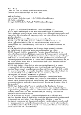 Band 8 (GEJ)
Lehren und Taten Jesu während Seiner drei Lehramts-Jahre.
Durch das Innere Wort empfangen von Jakob Lorber.

Nach der 7 Auflage.
Lorber-Verlag – Hindenburgstraße 5 – D-74321 Bietigheim-Bissingen.
Alle Rechte vorbehalten.
Copyright © 2000 by Lorber-Verlag, D-74321 Bietigheim-Bissingen.



1. Kapitel – Der Herr und Seine Widersacher, Fortsetzung. (Kap.1-220)
[001,01] Als Ich noch kaum die letzten Worte ausgesprochen hatte, da kam schon ein
Diener des Lazarus in den Speisesaal, in dem wir noch gar wohlgemut beisammensaßen, und
sagte zu ihm, daß mehrere Fremde angekommen seien und mit dem Herrn der Herberge zu
sprechen wünschen.
[001,02] Da fragte mich alsbald Lazarus, was er nun machen solle.
[001,03] Sagte Ich: „Du bleibst gleich uns vorderhand hier! Nur Raphael und die
sieben Ägypter werden hinausgehen und mit den verschmitzten Pharisäern und
Schriftgelehrten eine kleine Abhandlung halten. Was sie zu tun und zu reden haben, das
wissen sie!“
[001,04] Hierauf begaben sich Raphael und die sieben Oberägypter sogleich hinaus,
und Raphael fragte sie mit ernsten Worten, was sie hier suchten und wollten.
[001,05] Da sprach ein höchst heuchlerischer Pharisäer: „Junger Mensch, der du von
guter Abkunft zu sein scheinst, bist du ein Abgeordneter des Lazarus, den wir kennen, und
mit dem allein nur wir reden wollen? Es ist das eine sonderbare Sitte nun hier geworden, daß
der Gerufene an seiner Stelle denen, die nur den Herrn sprechen wollen, einen unbärtigen
Knaben entgegensendet! Gehe du hin zu Lazarus, den wir sprechen wollen, und sage ihm, daß
wir, die ihn sprechen wollen, wohl in Jerusalem und in allen Landen der Juden einen viel
höheren Rang einnehmen als er!“
[001,06] Sagte Raphael: „Wenn ihr denn schon gar so große Herren seid, so wundert
es mich wahrlich, daß ihr, verkleidet, im schon ziemlichen Dunkel des Abends euch hier
herauf auf diesen von euch in den Bann gelegten Berg und Ort begeben habt! Heißt es nicht
also in eurem Fluche: ,Wer von den Juden diesen Berg betritt zur Tages- oder Nachtzeit, der
sei verflucht an Leib und Seele!‘? Wenn aber also, wie mochtet ihr selbst euch
heraufbegeben, um mit dem Ketzer Lazarus zu sprechen?“
[001,07] Sagte der Pharisäer: „Was verstehst du unbärtiger Knabe von dem? So wir
die Macht von Gott haben, einen Ort aus guten Gründen in den Bann zu tun, so haben wir
auch die Macht, ihn zum wenigsten für uns aufzuheben, wann wir wollen; denn wir stehen
nicht unter dem Gesetz, sondern über demselben, so wir das sind, was du meinst. – Hast du
das verstanden?“
[001,08] Sagte Raphael: „Höret! Wenn ihr euch dünket, über dem Gesetze Gottes zu
stehen, da seid ihr dann ja doch offenbar mehr als Gott Selbst! Denn Gott Selbst fügt Sich
ewig in Seine ewigen Ordnungsgesetze und handelt niemals wider dieselben und hebt darum
auch ewig nie ein Gesetz auf – etwa aus dem Grunde, um zeitweilig Selbst, so es Ihn
gelüstete, wider das Gesetz zu handeln.
[001,09] So ihr euch aber dazu zur Genüge machthabig dünket, da steht ihr ja weit
über Gott; denn Gott Selbst, als das Urgesetz, besteht und handelt stets in Seinem Gesetz und
steht sonach in und unter Seinem Gesetz. Wenn aber Gott Selbst das ewig auf das
allerstrengste beachtet, wer gab demnach euch das Recht, euch übers Gesetz zu stellen, euch
zu verkleiden, damit man euch nicht erkennen möchte, wie und wann ihr selbst euer Gesetz
übertretet? So ihr Herren über das Gesetz seid, wozu dann eure Furcht, vom Volke erkannt zu
werden, so ihr wider eure Gesetze handelt?“
 
