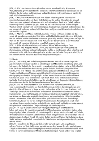 [038,16] Was kann es denn einem Menschen nützen, so er besäße alle Schätze der
Welt, aber dabei großen Schaden litte an seiner Seele? Darum kümmert euch allzeit nur um
Schätze, die die Motten nicht verzehren und der Rost nicht zerfressen kann, so werdet ihr
auch allzeit bestens daran sein!
[038,17] Also, diesen Rat merket euch auch wieder und befolget ihn, so werdet ihr
ein gutes Sein auch schon auf dieser Erde haben und die andern Menschen, die an euch
glauben werden, mit euch; alles andere aber soll schmachten, damit sein Fleisch nicht zu
hochmütig werde! Denn nur Ich ganz allein bin der Herr und tue nach Meiner ewigen
Weisheit allzeit, was Ich will! Die Welt möge da Zeter schreien, wie stark und mächtig sie das
nur immer will und mag, und das bald über dieses und jenes, und Ich werde niemals horchen
auf ihr eitles Geplärr!
[038,18] Aber was Mir Meine wahren Kinder und Freunde vortragen werden, auf das
werde Ich auch horchen und dem Übel leicht und bald abhelfen; doch alles, was Welt heißt
und ist, soll von nun an ums hundertfache mehr gezüchtigt werden, als es je vom Anfange der
Welt her der Fall war! Das ist auch Mein Wort, und die Zeiten werden es die Menschen
lehren, daß Ich nun diese Worte nicht vergeblich ausgesprochen habe.
[038,19] Wehe allen Weltsüchtigen und Meinem Willen Widerspenstigen! Denn
diese Erde ist eine Wiege für Meine Kinder, und diese werden nicht tüchtig ohne die
Zuchtrute; und helfen da sanftere Mahnstreiche nichts, so werden dann schon schärfere und
sehr ernste in die volle Anwendung gebracht werden, was da Meine Sorge sein wird. Doch
nun haben wir noch den einen Teil deiner Frage zu berichtigen!“

39. Kapitel
[039,01] (Der Herr:) „Du, Mein schriftgelehrter Freund, hast Mir in deiner Frage von
gar entsetzlich polternden Geistern in alten Burgen und Meierhöfen Erwähnung getan, und
Ich sage es dir, daß sich die Sache auch – besonders in diesen Zeiten – also verhält; aber Ich
kann dir da auch die vollste Versicherung geben, daß dies durchaus keine gefährlichen
Geister, wohl aber oft recht sehr gefährliche und grundschlechte Menschen sind, die im
Vereine mit heidnischen Magiern, auch jüdischen Expriestern und abgedankten oder so
durchgegangenen Essäern ihr arges Spiel treiben. Diese Menschen haben allerlei böses
Gesindel im guten Solde und sammeln sich durch Raub, Mord und allerlei andere echt
teuflische Trugkünste große Schätze, und die alten Burgen mit ihren unterirdischen Gängen
dienen ihnen zu den für ihr Handwerk bequemsten Werkstätten.
[039,02] Will ein harmloser Mensch sich diesen wahren Höllennestern nahen, so
wird er, damit der Betrug nicht ans Tageslicht kommt, ja nicht in die Nähe gelassen, aber
durch ihre bösen Künste so in Angst versetzt, daß er dann selbst der beste Beschützer und
Verteidiger eines solchen Höllennestes bleiben muß; denn er erzählt das tausend andern
Menschen von Mund zu Mund, und alle halten das für etwas erschrecklich Übernatürliches,
und keiner von Tausenden wagt sich dann je mehr auch nur in einige Nähe eines solchen
wahren Höllennestes. Aber, wie Ich das schon gleich einleitend in dieser deiner Frage
bemerkt habe, lassen wir nur ein wohlgerüstetes römisches Kriegsheer sich solch einer
verrufenen Spukgeisterburg nahen, und die Geister werden sich nicht rühren, sondern durch
ihre geheimen, unterirdischen Gänge schleunigst die Flucht ergreifen.
[039,03] Ich sage es dir: In solchen von dir angeführten Burgen und Meierhöfen
halten sich wenige der eigentlichen verteufelten Menschenseelen auf, die ihre Leiber schon
lange abgelegt haben, aber dafür oft eine desto größere Menge solcher, die noch im Fleische
ihren überteuflisch schlechten Lebenswandel führen und gewöhnlich um vieles ärger sind als
die jenseitigen absoluten Teufel! Ich meine, daß dir aus dieser Meiner Darstellung nun diese
Sache auch sehr anschaulich klar sein dürfte! Oder hast du noch irgendeinen Zweifel, so lasse
ihn uns hören!“
[039,04] Hierauf trat der Römer Agrikola wieder auf und sagte: „Ah, so geht es in
solchen Nestern zu? Gut, daß ich nun auch dieses aus dem Munde des allerwahrhaftigsten
Zeugen erfahren habe! Diese Art Spukgeister werde ich schon auszutreiben verstehen! Auch
bei uns in Europa kenne ich eine Menge solcher berüchtigten Nester, und es wird solchen
 