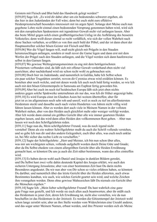 Geistern mit Fleisch und Blut bald das Handwerk gelegt werden!“
[039,05] Sage Ich: „Es wird dir dabei aber um ein bedeutendes schwerer ergehen, als
das hier in den Judenlanden der Fall wäre; denn bei euch steht eure effektive
Heidenpriesterschaft besonders interessiert mit im argen Spiel. Solange dort Meine euch nun
gegebene Lehre nicht einmal einen bedeutenden Vorsprung genommen haben wird, wird sich
mit den europäischen Spuknestern mit irgendeiner Gewalt nicht viel anfangen lassen. Aber
das beste Mittel gegen solch einen großbetrügerischen Unfug ist die Aufklärung des besseren
Volksteiles; denn weiß dieser einmal so recht verläßlich, wie sich der vollen Wahrheit nach
diese Sachen verhalten, so erfährt es von ihm auch bald der Pöbel, und der ist dann ehest der
Hauptaustreiber solcher bösen Geister mit Fleisch und Blut.
[039,06] Wer die Vögel fangen will, muß nicht gleich mit Prügeln in den Stauden
herumzuschlagen anfangen, sondern er muß zuvor die Garne legen und dann erst mit dem
Werfen der Prügel nach den Stauden anfangen, und die Vögel werden sich dann haufenweise
selbst in den Garnen fangen.
[039,07] Wo gewisse Weltregierungsmaximen zu eng mit dem betrügerischsten
Priestertum verbunden sind, da läßt sich mit offener Gewalt vorderhand eben nicht viel
ausrichten; aber nachderhand wird sie schon recht wohl zu gebrauchen sein.
[039,08] Doch hier im Judenlande, und namentlich in Galiläa, habe Ich Selbst schon
ein paar solcher Trugstätten zerstört, wovon dir Cyrenius etwas wird erzählen können. Es
bestehen aber noch welche, und mit denen werde Ich auch noch bald fertig werden, so wie Ich
auch mit den bösen Götzentempeln in Samosata am Euphrat fertig geworden bin.
[039,09] Aber bei euch im noch tief heidnischen Europa läßt sich jetzt eben nichts
anderes gegen solche Spukwerke unternehmen als nur das, was Ich dir früher angezeigt habe.
[039,10] Es wird Europa einst im Glauben Asien bei weitem übertreffen; aber für
jetzt ist es im allgemeinen noch sehr roh und unreif, weil es noch zu tief im allerfinstersten
Heidentum steckt und dasselbe auch nach vielen Hunderten von Jahren nicht völlig wird
fahren lassen können. Aber es werden dort auch viele in Meinem Namen in der vollsten
Wahrheit stehen, aber von den Heiden auch gleichfort mehr oder weniger verfolgt werden.
Aber Ich werde dann einmal ein größtes Gericht über alle wie immer gearteten Heiden
ergehen lassen, und das wird dann allen Heiden den vollkommenen Rest geben. – Aber nun
lassen wir noch den Schriftgelehrten reden.
[039,11] Sage nun du, Mein schriftgelehrter Freund, was du noch irgend nicht
verstehst! Denn als ein wahrer Schriftgelehrter mußt du auch die Schrift vollends verstehen,
und so gebe Ich nun dir und den andern Gelegenheit, euch über alles, was euch noch unklar
ist, bei Mir sicher das rechte Licht zu verschaffen.“
[039,12] Sagte der Schriftgelehrte: „Herr und Meister, ich bin nun schon über alles,
was mir am wichtigsten schien, vollends aufgehellt worden durch Deine Güte und Gnade;
aber da Du Selbst ehedem von einem allergrößten Gericht über alle Heiden Erwähnung
gemacht hast, so könntest Du uns ja auch die Zeit näher bestimmen, wann das alles eintreffen
wird.
[039,13] Es haben davon wohl auch Daniel und Jesajas in dunklen Bildern geredet,
und Du Selbst hast zwei volle dahin deutende Kapitel des Jesajas erklärt, wie auch den
sicheren Untergang Jerusalems; aber von einer bestimmten Zeit hast Du darin nichts
Besonderes angedeutet. Da wir nun aber von Dir schon so vieles erfahren haben, so könntest
Du darüber, und namentlich über das letzte Gericht über die Heiden allerorten, auch etwas
Bestimmtes kundtun, wie auch, wie solches Gericht geartet sein wird, und welche Zeichen
ihm vorangehen werden. Denn ohne gewisse Mahnzeichen läßt Du niemals ein Gericht über
die Menschen ergehen.“
[039,14] Sagte Ich: „Mein lieber schriftgelehrter Freund! Du hast wahrlich eine ganz
gute Frage nun gestellt, und Ich werde sie euch allen auch beantworten; aber ihr müßt euch
das Heidentum in jener Zeit, deren Ich Erwähnung tat, nicht also vorstellen, wie da nun
beschaffen ist das Heidentum in der Jetztzeit. Es werden die Götzentempel der Jetztzeit wohl
schon lange zerstört sein; aber an ihre Stelle werden vom Widerchristen eine Unzahl anderer,
und das sogar unter Meinem Namen, erbaut werden, und ihre Priester werden sich als Meine
 