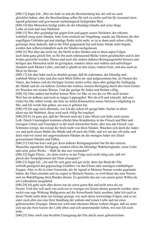 [040,13] Sagte Ich: „Wer ein Jude ist und die Beschneidung hat, der soll sie auch
gleichfort haben; aber die Beschneidung selbst für sich ist nichts und hat für niemand einen
irgend geheimen und gewisserart seelenmagisch heiligenden Wert.
[040,14] Den Menschen heiligt nichts als der lebendige Glaube und seine tätige
Liebe zu Gott und zum Nächsten.
[040,15] Wer aber gesündigt hat gegen Gott und gegen seinen Nächsten, der erkenne
wahrhaft reuig seine Sünden, bitte Gott ernstlich um Vergebung, mache am Nächsten die ihm
zugefügten Unbilden gut und sündige fürder nicht mehr, so ist er dann auch schon völlig
gereinigt; denn dadurch, daß er die Übel gutgemacht hat und keine Sünde mehr begeht,
werden ihm selbstverständlich auch die Sünden nachgelassen.
[040,16] Wer aber das nicht tut, der bleibt in den Sünden und in ihren argen Folgen
auch dann ganz gleich fort, so für ihn auch zehntausend Böcke wären geschlachtet und in den
Jordan geworfen worden. Dieses und auch alle andern äußeren Reinigungsmittel bessern und
heiligen den Menschen nicht im geringsten, sondern allein sein wahres und aufrichtiges
Handeln nach Meiner Lehre, und daß er glaubt an den einen, wahren Gott, und also auch an
Mich im Herzen.
[040,17] Ich aber habe euch ja ohnehin gesagt, daß ihr jedermann, der lebendig und
wahrhaft Meine Lehre und also auch Mich Selbst an- und aufgenommen hat, im Namen des
Vaters, des Sohnes und des Heiligen Geistes taufen sollet; dazu aber genügt die Auflegung
der Hände und als ein äußeres Zeichen der wahren, inneren Reinigung durch den Geist Gottes
ein Waschen mit reinem Wasser. Und das genügt für Juden und Heiden völlig.
[040,18] Alles andere hat hinfort keinen Wert vor Mir, so wie da vor Mir auch keinen
Wert hat ein äußeres und noch so langes Lippengebet. Wer da will und wünscht, daß sein
Gebet bei Mir erhört werde, der bete im stillen Kämmerlein seines Herzens vollgläubig zu
Mir, und Ich werde ihm geben, um was er gebeten hat.
[040,19] Ich sage euch abermals, wie Ich das schon oft gesagt habe: Suchet in allem
allein nur die Wahrheit, diese wird euch völlig frei machen!
[040,20] Es ist ganz gut, daß der Mensch nach der Lehre Mosis rein halte auch seinen
Leib. Durch Unreinigkeit kommen allerlei böse Krankheiten in das Fleisch und Blut und
erzeugen Unlust und Traurigkeit in der noch schwachen Seele; aber was das Fleisch vom
Schmutze reinigt, das reinigt die Seele nicht von ihren Sünden. Waschen sich doch die Juden
vor und nach einem Mahle die Hände und oft auch die Füße, und wir tun das oft nicht, und
doch sind wir reiner mit ungewaschenen Händen als die strengen Juden mit allzeit
gewaschenen Händen und Füßen.
[040,21] Und nun kurz und gut: Kein äußeres Reinigungsmittel hat für den inneren
Menschen irgendeine Heiligung, sondern allein der lebendige Wahrheitsglaube, seine Liebe
und seine guten Werke. – Habt ihr das nun verstanden?“
[040,22] Sagte Petrus: „So denn wird es in der Folge auch nicht nötig sein, daß wir
gleich den Tempelpriestern die Ehen einsegnen?“
[040,23] Sagte Ich: „An und für sich ganz und gar nicht; denn das Band der Ehe
schließt genügend das gegenseitige Gelöbnis vor den Eltern oder sonstigen wahrhaftigen
Zeugen. Aber so ihr in einer Gemeinde, die ihr irgend in Meinem Namen werdet gegründet
haben, die Ehen einsehet und sie segnet in Meinem Namen, so wird ihnen das zum Nutzen
und zur Bekräftigung ihres Bundes dienen. Es geschehe das nur von eurem guten Willen als
ein Liebesdienst ausgehend.
[040,24] Ich gebe euch aber dieses nur als einen guten Rat und nicht etwa als ein
Gesetz. Und also soll auch von euch um so weniger ein Gesetz daraus gemacht werden; denn
welch eine arge Wirkung Mußgesetze auf die freiwollende Seele ausüben, habe Ich euch in
dieser Nacht mehr denn zur Genüge gezeigt, wie auch deren notwendige Folgen, und so sei
unter euch alles nur eine freie Handlung der wahren und reinen Liebe und nie eines
gebieterischen Zwanges. Daran nur wird man erkennen Meine wahren Jünger, daß sie unter
sich nur das freie Gesetz der Liebe üben und sich untereinander lieben, wie nun Ich euch
liebe.
[040,25] Aber solch eine bezahlte Einsegnung der Ehe durch einen gebieterischen
 