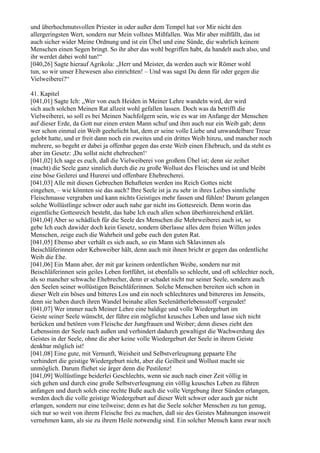 und überhochmutsvollen Priester in oder außer dem Tempel hat vor Mir nicht den
allergeringsten Wert, sondern nur Mein vollstes Mißfallen. Was Mir aber mißfällt, das ist
auch sicher wider Meine Ordnung und ist ein Übel und eine Sünde, die wahrlich keinem
Menschen einen Segen bringt. So ihr aber das wohl begriffen habt, da handelt auch also, und
ihr werdet dabei wohl tun!“
[040,26] Sagte hierauf Agrikola: „Herr und Meister, da werden auch wir Römer wohl
tun, so wir unser Ehewesen also einrichten! – Und was sagst Du denn für oder gegen die
Vielweiberei?“

41. Kapitel
[041,01] Sagte Ich: „Wer von euch Heiden in Meiner Lehre wandeln wird, der wird
sich auch solchen Meinen Rat allzeit wohl gefallen lassen. Doch was da betrifft die
Vielweiberei, so soll es bei Meinen Nachfolgern sein, wie es war im Anfange der Menschen
auf dieser Erde, da Gott nur einen ersten Mann schuf und ihm auch nur ein Weib gab; denn
wer schon einmal ein Weib geehelicht hat, dem er seine volle Liebe und unwandelbare Treue
gelobt hatte, und er freit dann noch ein zweites und ein drittes Weib hinzu, und mancher noch
mehrere, so begeht er dabei ja offenbar gegen das erste Weib einen Ehebruch, und da steht es
aber im Gesetz: ,Du sollst nicht ehebrechen!‘
[041,02] Ich sage es euch, daß die Vielweiberei von großem Übel ist; denn sie zeihet
(macht) die Seele ganz sinnlich durch die zu große Wollust des Fleisches und ist und bleibt
eine böse Geilerei und Hurerei und offenbare Ehebrecherei.
[041,03] Alle mit diesen Gebrechen Behafteten werden ins Reich Gottes nicht
eingehen, – wie könnten sie das auch? Ihre Seele ist ja zu sehr in ihres Leibes sinnliche
Fleischmasse vergraben und kann nichts Geistiges mehr fassen und fühlen! Darum gelangen
solche Wollüstlinge schwer oder auch nahe gar nicht ins Gottesreich. Denn worin das
eigentliche Gottesreich besteht, das habe Ich euch allen schon überhinreichend erklärt.
[041,04] Aber so schädlich für die Seele des Menschen die Mehrweiberei auch ist, so
gebe Ich euch dawider doch kein Gesetz, sondern überlasse alles dem freien Willen jedes
Menschen, zeige euch die Wahrheit und gebe euch den guten Rat.
[041,05] Ebenso aber verhält es sich auch, so ein Mann sich Sklavinnen als
Beischläferinnen oder Kebsweiber hält, denn auch mit ihnen bricht er gegen das ordentliche
Weib die Ehe.
[041,06] Ein Mann aber, der mit gar keinem ordentlichen Weibe, sondern nur mit
Beischläferinnen sein geiles Leben fortführt, ist ebenfalls so schlecht, und oft schlechter noch,
als so mancher schwache Ehebrecher, denn er schadet nicht nur seiner Seele, sondern auch
den Seelen seiner wollüstigen Beischläferinnen. Solche Menschen bereiten sich schon in
dieser Welt ein böses und bitteres Los und ein noch schlechteres und bittereres im Jenseits,
denn sie haben durch ihren Wandel beinahe allen Seelenätherlebensstoff vergeudet!
[041,07] Wer immer nach Meiner Lehre eine baldige und volle Wiedergeburt im
Geiste seiner Seele wünscht, der führe ein möglichst keusches Leben und lasse sich nicht
berücken und betören vom Fleische der Jungfrauen und Weiber; denn dieses zieht den
Lebenssinn der Seele nach außen und verhindert dadurch gewaltigst die Wachwerdung des
Geistes in der Seele, ohne die aber keine volle Wiedergeburt der Seele in ihrem Geiste
denkbar möglich ist!
[041,08] Eine gute, mit Vernunft, Weisheit und Selbstverleugnung gepaarte Ehe
verhindert die geistige Wiedergeburt nicht, aber die Geilheit und Wollust macht sie
unmöglich. Darum fliehet sie ärger denn die Pestilenz!
[041,09] Wollüstlinge beiderlei Geschlechts, wenn sie auch nach einer Zeit völlig in
sich gehen und durch eine große Selbstverleugnung ein völlig keusches Leben zu führen
anfangen und durch solch eine rechte Buße auch die volle Vergebung ihrer Sünden erlangen,
werden doch die volle geistige Wiedergeburt auf dieser Welt schwer oder auch gar nicht
erlangen, sondern nur eine teilweise; denn es hat die Seele solcher Menschen zu tun genug,
sich nur so weit von ihrem Fleische frei zu machen, daß sie des Geistes Mahnungen insoweit
vernehmen kann, als sie zu ihrem Heile notwendig sind. Ein solcher Mensch kann zwar noch
 