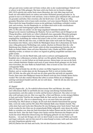 sehr gut und weise werden und viel Gutes wirken; aber zu der wundermächtigen Tatkraft wird
er schwer in der Fülle gelangen. Das kann solch eine Seele erst im Jenseits erlangen.
[041,10] Es gleicht eine solche Seele einem Menschen, der viele Jahre lang siech und
krank war und endlich durch ein wahres und rechtes Heilmittel gesund geworden ist. Ja,
gesund ist nun so ein Mensch wohl und kann, wenn er hinfort ganz ordentlich lebt, auch noch
ein gesundes und hohes Alter erreichen; aber die Kraft eines von der Wiege an völlig
gesunden Menschen wird er kaum mehr erreichen, weil seine inneren Muskeln, Nerven und
Fibern durch die lange Krankheit erstens an der gehörigen Ausbildung verhindert worden
sind, und zweitens, was die Hauptsache ist, sie haben auch nicht in den verschiedenen
Bewegungen und Anstrengungen geübt werden können.
[041,11] Wie aber ein solcher von der lange angedauert habenden Krankheit, ob
Mangel an der inneren Ausbildung der Muskeln, Nerven und Fibern und ob Mangel an der
Übung derselben, nicht leicht zur vollen Leibeskraft eines urgesunden Menschen gelangen
kann, so geht es entsprechend einer lange krank gewesenen Seele; denn es fehlt ihr die
ursprüngliche Ausbildung der wahren und reinen Liebe zu Gott, somit auch des Glaubens und
des Willens. Fehlt ihr aber dies erste, so fehlt ihr dann sicher noch mehr die Übung der
bezeichneten drei Stücke, und es bleibt die Mächtigkeit dieser drei Lebensstücke der Seele
eines völlig gebesserten Wollüstlings stets zurück, obschon im Himmel über die volle
Bekehrung eines Sünders mehr Freude waltet als über neunundneunzig Gerechte, die der
Buße nie bedurft haben. Denn soll eines Menschen Liebe, Glaube und Wille wahrhaft
tatkräftig werden, so müssen sie schon von Jugend an gehörig ausgebildet und dann recht
geübt werden.
[041,12] Aber wie Ich die Macht habe, jede noch so schwere und langdauernde
Krankheit also vollkommen zu heilen, daß der von Mir geheilte Mensch auch also kräftig
wird, als wäre er von der Geburt an nie krank gewesen, ebenso kann von nun an die Seele
eines vollends bekehrten Sünders auch noch zu jener inneren Kraft gelangen wie die Seele
eines Gerechten, der einer Buße nie bedurft hatte. Aber es kostet sie das viele sich selbst
verleugnende Mühe.
[041,13] Wer da Kinder hat, der übe sie schon von früher Jugend an in den drei
Stücken, und sie werden dann mit der Besiegung der Welt in sich ein leichtes haben!
[041,14] Seht, das alles gebe Ich euch nur als einen guten Rat und nicht als irgendein
Gesetz; denn unter dem Mußgesetz kannst du Mensch nicht der freie Gründer deines Heiles
werden! Wer sich aber solchen Meinen Rat selbst in seinem Willen als ein Mußgesetz
auferlegt und danach handelt und lebt, der tut wohl daran. – Habt ihr alle das aber nun auch
wohl verstanden?“

42. Kapitel
[042,01] Sagten alle: „Ja, Du wahrlich allerweisester Herr und Meister, die wahre
und vollkommene Buße ist und bleibt also das einzige und alleinige Seelenheilmittel
(sacramentum), und alles andere ist nichts und hat keinen Lebenswert. Das sehen wir nun
alles wohl und ganz rein ein. Aber was sagst Du, o Herr und Meister, zu den strengen Büßern
in Sack und Asche? Sind bei der strengen Buße der Sack und die Asche notwendig?“
[042,02] Sagte Ich: „Das ist es ebensowenig, als es von eurer Seite nun auch nicht
notwendig war, Mich darum zu fragen, da Ich euch doch ohnehin hinreichend klar gezeigt
habe, worin die wahre und bei Mir allein Wert habende Buße eines Sünders besteht. Was
sollen denn Sack und Asche dem Menschen für eine Heiligung seiner Seele bieten? Sack und
Asche wurden bei den Alten nur als entsprechende Bilder aufgestellt, unter denen die rechte
Buße zu verstehen war; denn der Sack bezeichnet die äußere Demut und die Asche die wahre
innere der Seele. Aber das faule Tragen eines Sackes und das Bestreuen des Hauptes mit der
Asche hat einem Menschen ebensowenig eine Heiligung gebracht wie das Fasten und
Kasteien, – wie auch der Krieger, der sich vor dem Feinde in eine sichere Höhle aus Furcht
und Angst verkriecht, statt mit ihm mutvoll in einen Kampf zu treten, wohl auch schwerlich
mit einer Siegerkrone gekrönt wird.
[042,03] Darum fort mit Sack und Asche, fort mit dem Kasteien und Fasten, und fort
 